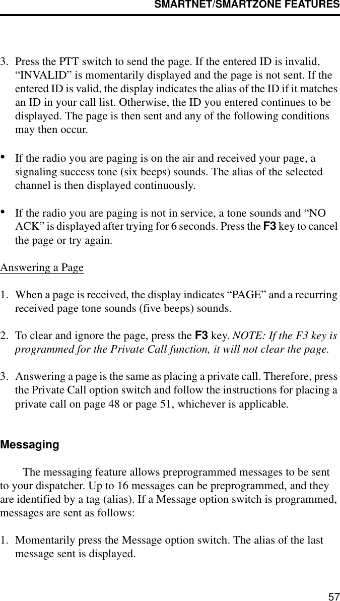 SMARTNET/SMARTZONE FEATURES573. Press the PTT switch to send the page. If the entered ID is invalid, “INVALID” is momentarily displayed and the page is not sent. If the entered ID is valid, the display indicates the alias of the ID if it matches an ID in your call list. Otherwise, the ID you entered continues to be displayed. The page is then sent and any of the following conditions may then occur.•If the radio you are paging is on the air and received your page, a signaling success tone (six beeps) sounds. The alias of the selected channel is then displayed continuously. •If the radio you are paging is not in service, a tone sounds and “NO ACK” is displayed after trying for 6 seconds. Press the F3 key to cancel the page or try again.Answering a Page1. When a page is received, the display indicates “PAGE” and a recurring received page tone sounds (five beeps) sounds. 2. To clear and ignore the page, press the F3 key. NOTE: If the F3 key is programmed for the Private Call function, it will not clear the page.3. Answering a page is the same as placing a private call. Therefore, press the Private Call option switch and follow the instructions for placing a private call on page 48 or page 51, whichever is applicable.MessagingThe messaging feature allows preprogrammed messages to be sent to your dispatcher. Up to 16 messages can be preprogrammed, and they are identified by a tag (alias). If a Message option switch is programmed, messages are sent as follows:1. Momentarily press the Message option switch. The alias of the last message sent is displayed.