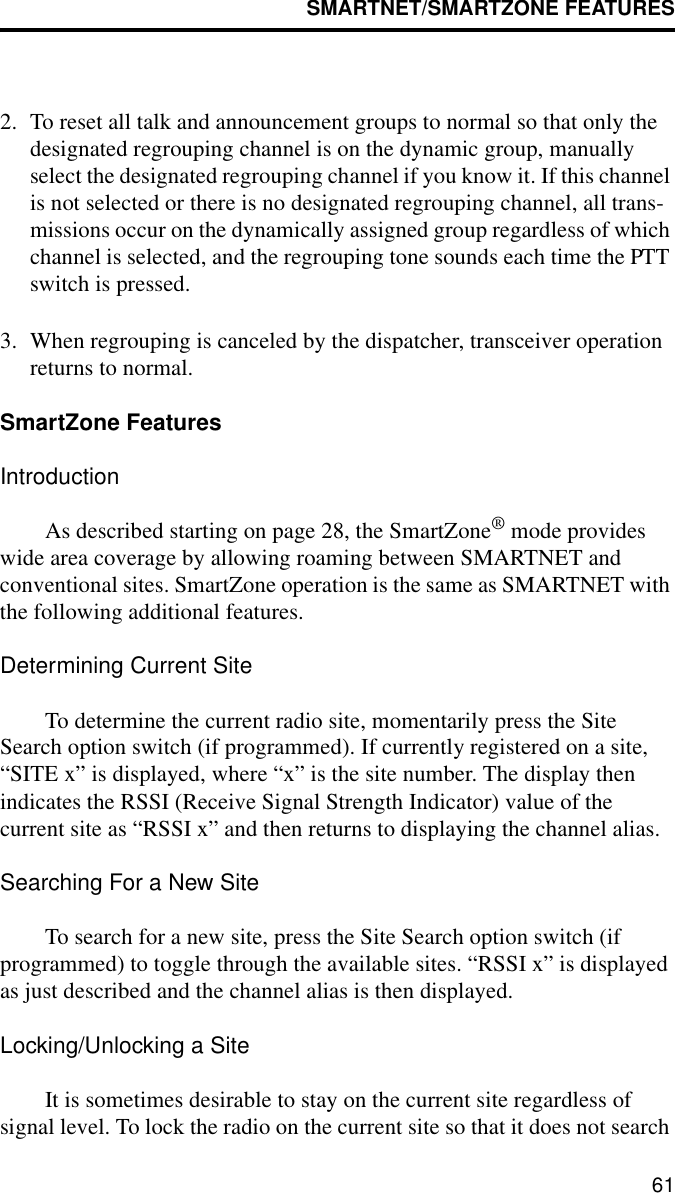 SMARTNET/SMARTZONE FEATURES612. To reset all talk and announcement groups to normal so that only the designated regrouping channel is on the dynamic group, manually select the designated regrouping channel if you know it. If this channel is not selected or there is no designated regrouping channel, all trans-missions occur on the dynamically assigned group regardless of which channel is selected, and the regrouping tone sounds each time the PTT switch is pressed. 3. When regrouping is canceled by the dispatcher, transceiver operation returns to normal. SmartZone FeaturesIntroductionAs described starting on page 28, the SmartZone® mode provides wide area coverage by allowing roaming between SMARTNET and conventional sites. SmartZone operation is the same as SMARTNET with the following additional features.Determining Current SiteTo determine the current radio site, momentarily press the Site Search option switch (if programmed). If currently registered on a site, “SITE x” is displayed, where “x” is the site number. The display then indicates the RSSI (Receive Signal Strength Indicator) value of the current site as “RSSI x” and then returns to displaying the channel alias.Searching For a New SiteTo search for a new site, press the Site Search option switch (if programmed) to toggle through the available sites. “RSSI x” is displayed as just described and the channel alias is then displayed. Locking/Unlocking a SiteIt is sometimes desirable to stay on the current site regardless of signal level. To lock the radio on the current site so that it does not search 