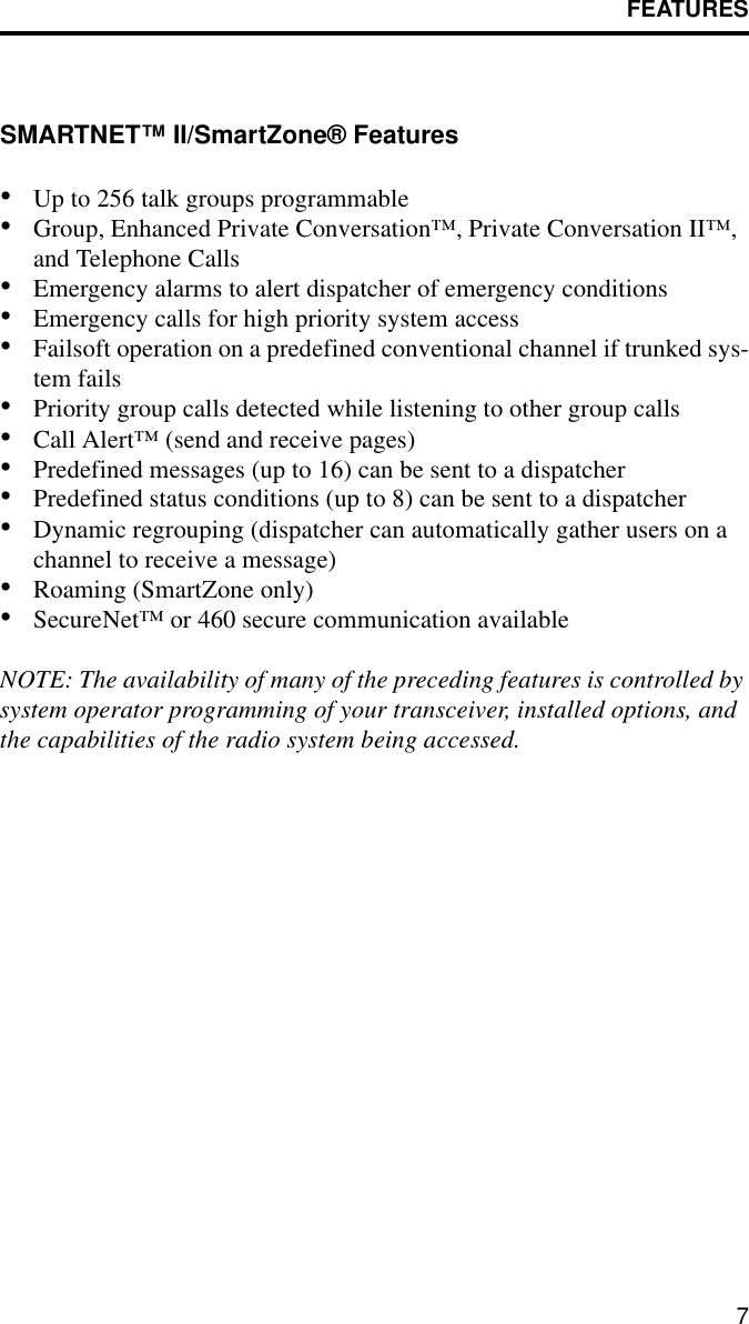 FEATURES7SMARTNET™ II/SmartZone® Features•Up to 256 talk groups programmable•Group, Enhanced Private Conversation™, Private Conversation II™, and Telephone Calls•Emergency alarms to alert dispatcher of emergency conditions•Emergency calls for high priority system access•Failsoft operation on a predefined conventional channel if trunked sys-tem fails•Priority group calls detected while listening to other group calls•Call Alert™ (send and receive pages)•Predefined messages (up to 16) can be sent to a dispatcher•Predefined status conditions (up to 8) can be sent to a dispatcher•Dynamic regrouping (dispatcher can automatically gather users on a channel to receive a message)•Roaming (SmartZone only)•SecureNet™ or 460 secure communication availableNOTE: The availability of many of the preceding features is controlled by system operator programming of your transceiver, installed options, and the capabilities of the radio system being accessed.