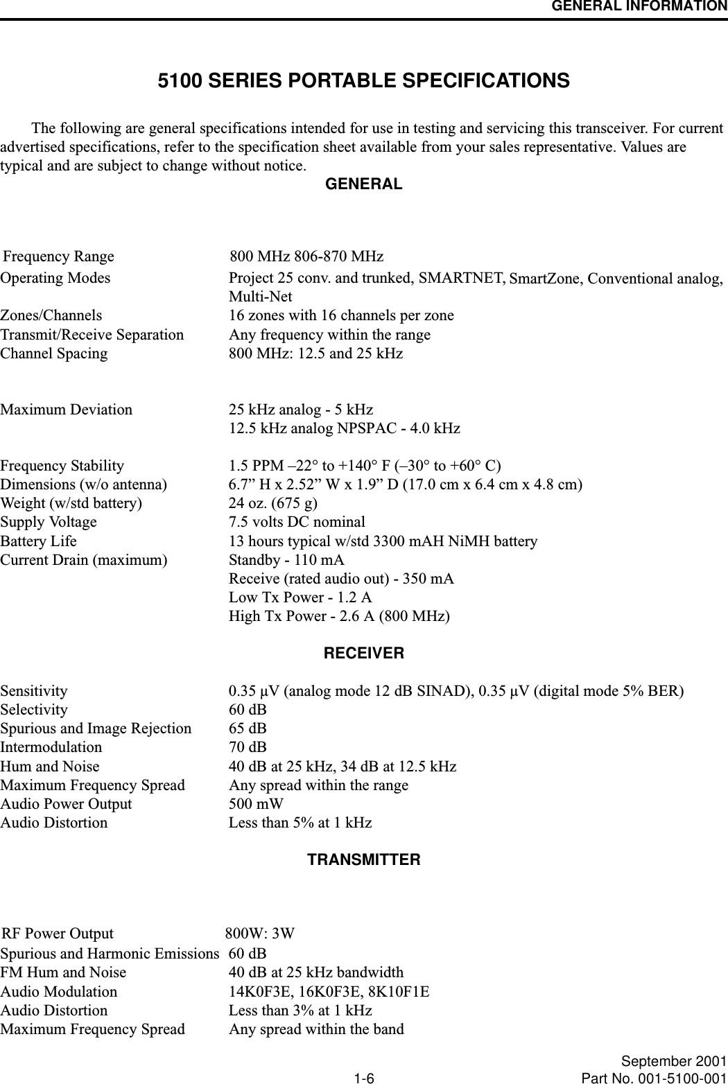 GENERAL INFORMATION1-6 September 2001Part No. 001-5100-0015100 SERIES PORTABLE SPECIFICATIONSThe following are general specifications intended for use in testing and servicing this transceiver. For current advertised specifications, refer to the specification sheet available from your sales representative. Values are typical and are subject to change without notice. GENERALOperating Modes Project 25 conv. and trunked, SMARTNET, SmartZone, Conventional analog,Multi-NetZones/Channels 16 zones with 16 channels per zoneTransmit/Receive Separation Any frequency within the rangeChannel Spacing 800 MHz: 12.5 and 25 kHzMaximum Deviation 25 kHz analog - 5 kHz12.5 kHz analog NPSPAC - 4.0 kHzFrequency Stability 1.5 PPM –22° to +140° F (–30° to +60° C)Dimensions (w/o antenna) 6.7” H x 2.52” W x 1.9” D (17.0 cm x 6.4 cm x 4.8 cm) Weight (w/std battery) 24 oz. (675 g) Supply Voltage 7.5 volts DC nominalBattery Life 13 hours typical w/std 3300 mAH NiMH batteryCurrent Drain (maximum) Standby - 110 mAReceive (rated audio out) - 350 mALow Tx Power - 1.2 AHigh Tx Power - 2.6 A (800 MHz)RECEIVERSensitivity  0.35 µV (analog mode 12 dB SINAD), 0.35 µV (digital mode 5% BER)Selectivity 60 dBSpurious and Image Rejection 65 dBIntermodulation 70 dBHum and Noise 40 dB at 25 kHz, 34 dB at 12.5 kHzMaximum Frequency Spread Any spread within the rangeAudio Power Output 500 mWAudio Distortion Less than 5% at 1 kHzTRANSMITTERSpurious and Harmonic Emissions 60 dBFM Hum and Noise 40 dB at 25 kHz bandwidthAudio Modulation 14K0F3E, 16K0F3E, 8K10F1EAudio Distortion Less than 3% at 1 kHzMaximum Frequency Spread Any spread within the bandFrequency Range                             800 MHz 806-870 MHzRF Power Output                            800W: 3W