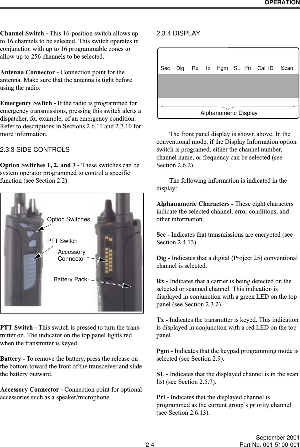 OPERATION2-4 September 2001Part No. 001-5100-001Channel Switch - This 16-position switch allows up to 16 channels to be selected. This switch operates in conjunction with up to 16 programmable zones to allow up to 256 channels to be selected.Antenna Connector - Connection point for the antenna. Make sure that the antenna is tight before using the radio.Emergency Switch - If the radio is programmed for emergency transmissions, pressing this switch alerts a dispatcher, for example, of an emergency condition. Refer to descriptions in Sections 2.6.11 and 2.7.10 for more information. 2.3.3 SIDE CONTROLSOption Switches 1, 2, and 3 - These switches can be system operator programmed to control a specific function (see Section 2.2).PTT Switch - This switch is pressed to turn the trans-mitter on. The indicator on the top panel lights red when the transmitter is keyed. Battery - To remove the battery, press the release on the bottom toward the front of the transceiver and slide the battery outward.Accessory Connector - Connection point for optional accessories such as a speaker/microphone. 2.3.4 DISPLAYThe front panel display is shown above. In the conventional mode, if the Display Information option switch is programed, either the channel number, channel name, or frequency can be selected (see Section 2.6.2).The following information is indicated in the display: Alphanumeric Characters - These eight characters indicate the selected channel, error conditions, and other information.Sec - Indicates that transmissions are encrypted (see Section 2.4.13).Dig - Indicates that a digital (Project 25) conventional channel is selected.Rx - Indicates that a carrier is being detected on the selected or scanned channel. This indication is displayed in conjunction with a green LED on the top panel (see Section 2.3.2).Tx - Indicates the transmitter is keyed. This indication is displayed in conjunction with a red LED on the top panel.Pgm - Indicates that the keypad programming mode is selected (see Section 2.9). SL - Indicates that the displayed channel is in the scan list (see Section 2.5.7).Pri - Indicates that the displayed channel is programmed as the current group’s priority channel (see Section 2.6.13).Option SwitchesPTT SwitchBattery PackAccessoryConnectorSec Dig Rx Tx Pgm SL Pri Call ID ScanAlphanumeric Display