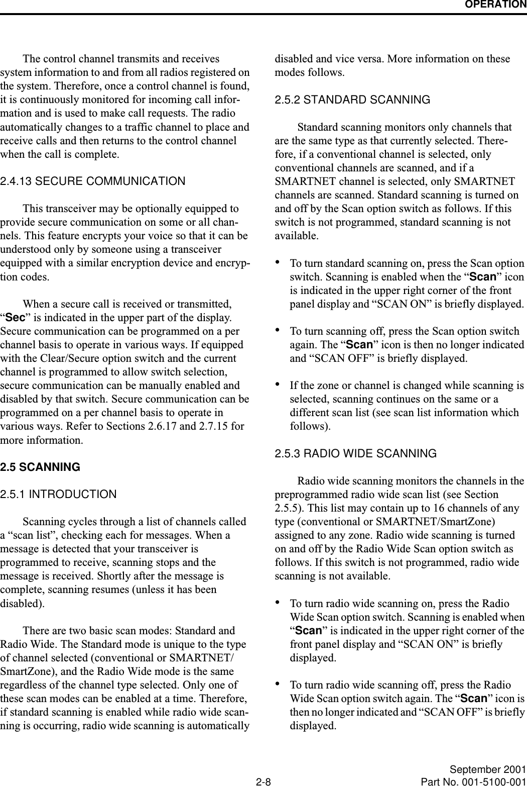 OPERATION2-8 September 2001Part No. 001-5100-001The control channel transmits and receives system information to and from all radios registered on the system. Therefore, once a control channel is found, it is continuously monitored for incoming call infor-mation and is used to make call requests. The radio automatically changes to a traffic channel to place and receive calls and then returns to the control channel when the call is complete.2.4.13 SECURE COMMUNICATION This transceiver may be optionally equipped to provide secure communication on some or all chan-nels. This feature encrypts your voice so that it can be understood only by someone using a transceiver equipped with a similar encryption device and encryp-tion codes. When a secure call is received or transmitted, “Sec” is indicated in the upper part of the display. Secure communication can be programmed on a per channel basis to operate in various ways. If equipped with the Clear/Secure option switch and the current channel is programmed to allow switch selection, secure communication can be manually enabled and disabled by that switch. Secure communication can be programmed on a per channel basis to operate in various ways. Refer to Sections 2.6.17 and 2.7.15 for more information.2.5 SCANNING2.5.1 INTRODUCTIONScanning cycles through a list of channels called a “scan list”, checking each for messages. When a message is detected that your transceiver is programmed to receive, scanning stops and the message is received. Shortly after the message is complete, scanning resumes (unless it has been disabled). There are two basic scan modes: Standard and Radio Wide. The Standard mode is unique to the type of channel selected (conventional or SMARTNET/SmartZone), and the Radio Wide mode is the same regardless of the channel type selected. Only one of these scan modes can be enabled at a time. Therefore, if standard scanning is enabled while radio wide scan-ning is occurring, radio wide scanning is automatically disabled and vice versa. More information on these modes follows.2.5.2 STANDARD SCANNINGStandard scanning monitors only channels that are the same type as that currently selected. There-fore, if a conventional channel is selected, only conventional channels are scanned, and if a SMARTNET channel is selected, only SMARTNET channels are scanned. Standard scanning is turned on and off by the Scan option switch as follows. If this switch is not programmed, standard scanning is not available. •To turn standard scanning on, press the Scan option switch. Scanning is enabled when the “Scan” icon is indicated in the upper right corner of the front panel display and “SCAN ON” is briefly displayed. •To turn scanning off, press the Scan option switch again. The “Scan” icon is then no longer indicated and “SCAN OFF” is briefly displayed.•If the zone or channel is changed while scanning is selected, scanning continues on the same or a different scan list (see scan list information which follows).2.5.3 RADIO WIDE SCANNINGRadio wide scanning monitors the channels in the preprogrammed radio wide scan list (see Section 2.5.5). This list may contain up to 16 channels of any type (conventional or SMARTNET/SmartZone) assigned to any zone. Radio wide scanning is turned on and off by the Radio Wide Scan option switch as follows. If this switch is not programmed, radio wide scanning is not available. •To turn radio wide scanning on, press the Radio Wide Scan option switch. Scanning is enabled when “Scan” is indicated in the upper right corner of the front panel display and “SCAN ON” is briefly displayed. •To turn radio wide scanning off, press the Radio Wide Scan option switch again. The “Scan” icon is then no longer indicated and “SCAN OFF” is briefly displayed.