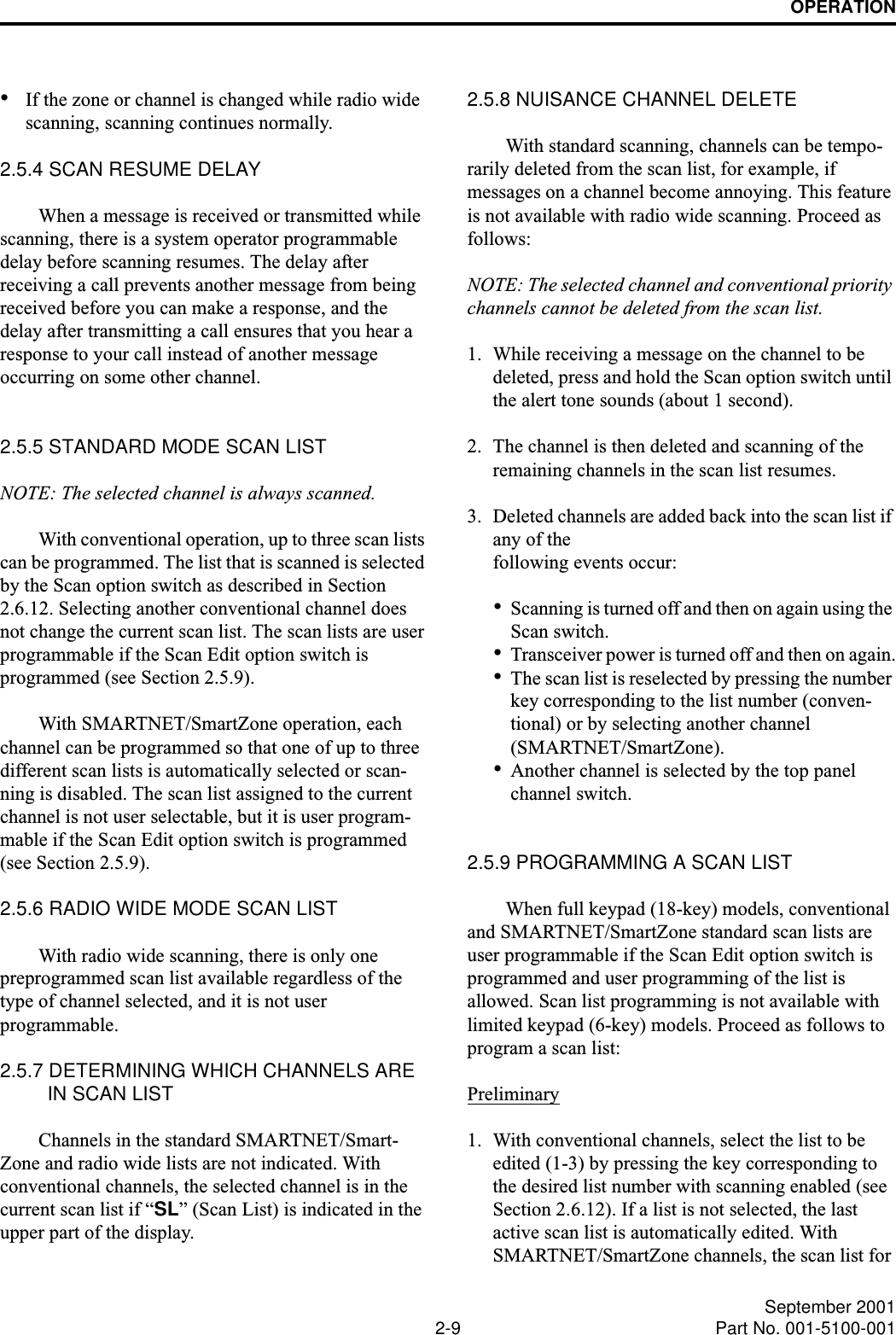 OPERATION2-9 September 2001Part No. 001-5100-001•If the zone or channel is changed while radio wide scanning, scanning continues normally.2.5.4 SCAN RESUME DELAYWhen a message is received or transmitted while scanning, there is a system operator programmable delay before scanning resumes. The delay after receiving a call prevents another message from being received before you can make a response, and the delay after transmitting a call ensures that you hear a response to your call instead of another message occurring on some other channel.2.5.5 STANDARD MODE SCAN LISTNOTE: The selected channel is always scanned.With conventional operation, up to three scan lists can be programmed. The list that is scanned is selected by the Scan option switch as described in Section 2.6.12. Selecting another conventional channel does not change the current scan list. The scan lists are user programmable if the Scan Edit option switch is programmed (see Section 2.5.9).With SMARTNET/SmartZone operation, each channel can be programmed so that one of up to three different scan lists is automatically selected or scan-ning is disabled. The scan list assigned to the current channel is not user selectable, but it is user program-mable if the Scan Edit option switch is programmed (see Section 2.5.9).2.5.6 RADIO WIDE MODE SCAN LISTWith radio wide scanning, there is only one preprogrammed scan list available regardless of the type of channel selected, and it is not user programmable. 2.5.7 DETERMINING WHICH CHANNELS ARE IN SCAN LISTChannels in the standard SMARTNET/Smart-Zone and radio wide lists are not indicated. With conventional channels, the selected channel is in the current scan list if “SL” (Scan List) is indicated in the upper part of the display. 2.5.8 NUISANCE CHANNEL DELETEWith standard scanning, channels can be tempo-rarily deleted from the scan list, for example, if messages on a channel become annoying. This feature is not available with radio wide scanning. Proceed as follows:NOTE: The selected channel and conventional priority channels cannot be deleted from the scan list.1. While receiving a message on the channel to be deleted, press and hold the Scan option switch until the alert tone sounds (about 1 second). 2. The channel is then deleted and scanning of the remaining channels in the scan list resumes.3. Deleted channels are added back into the scan list if any of the following events occur:•Scanning is turned off and then on again using the Scan switch.•Transceiver power is turned off and then on again.•The scan list is reselected by pressing the number key corresponding to the list number (conven-tional) or by selecting another channel (SMARTNET/SmartZone).•Another channel is selected by the top panel channel switch.2.5.9 PROGRAMMING A SCAN LISTWhen full keypad (18-key) models, conventional and SMARTNET/SmartZone standard scan lists are user programmable if the Scan Edit option switch is programmed and user programming of the list is allowed. Scan list programming is not available with limited keypad (6-key) models. Proceed as follows to program a scan list:Preliminary1. With conventional channels, select the list to be edited (1-3) by pressing the key corresponding to the desired list number with scanning enabled (see Section 2.6.12). If a list is not selected, the last active scan list is automatically edited. With SMARTNET/SmartZone channels, the scan list for 