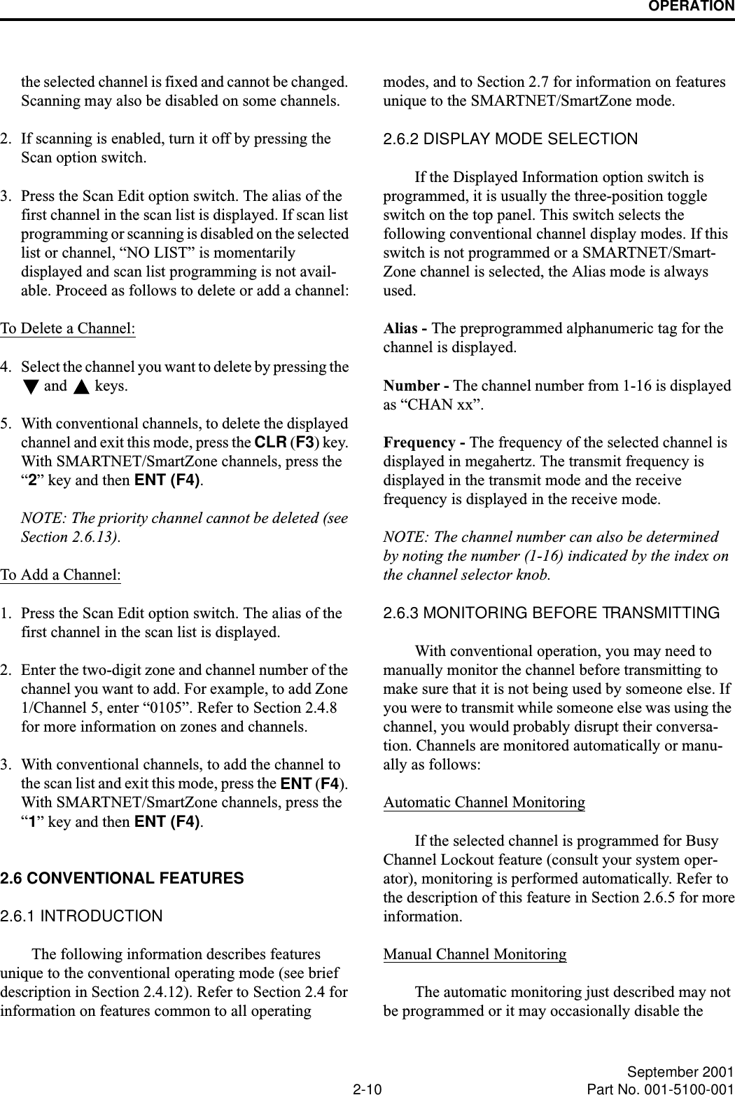 OPERATION2-10 September 2001Part No. 001-5100-001the selected channel is fixed and cannot be changed. Scanning may also be disabled on some channels.2. If scanning is enabled, turn it off by pressing the Scan option switch. 3. Press the Scan Edit option switch. The alias of the first channel in the scan list is displayed. If scan list programming or scanning is disabled on the selected list or channel, “NO LIST” is momentarily displayed and scan list programming is not avail-able. Proceed as follows to delete or add a channel:To Delete a Channel:4. Select the channel you want to delete by pressing the  and   keys. 5. With conventional channels, to delete the displayed channel and exit this mode, press the CLR (F3) key. With SMARTNET/SmartZone channels, press the “2” key and then ENT (F4). NOTE: The priority channel cannot be deleted (see Section 2.6.13).To Add a Channel:1. Press the Scan Edit option switch. The alias of the first channel in the scan list is displayed.2. Enter the two-digit zone and channel number of the channel you want to add. For example, to add Zone 1/Channel 5, enter “0105”. Refer to Section 2.4.8 for more information on zones and channels.3. With conventional channels, to add the channel to the scan list and exit this mode, press the ENT (F4). With SMARTNET/SmartZone channels, press the “1” key and then ENT (F4).2.6 CONVENTIONAL FEATURES2.6.1 INTRODUCTIONThe following information describes features unique to the conventional operating mode (see brief description in Section 2.4.12). Refer to Section 2.4 for information on features common to all operating modes, and to Section 2.7 for information on features unique to the SMARTNET/SmartZone mode.2.6.2 DISPLAY MODE SELECTIONIf the Displayed Information option switch is programmed, it is usually the three-position toggle switch on the top panel. This switch selects the following conventional channel display modes. If this switch is not programmed or a SMARTNET/Smart-Zone channel is selected, the Alias mode is always used. Alias - The preprogrammed alphanumeric tag for the channel is displayed. Number - The channel number from 1-16 is displayed as “CHAN xx”. Frequency - The frequency of the selected channel is displayed in megahertz. The transmit frequency is displayed in the transmit mode and the receive frequency is displayed in the receive mode.NOTE: The channel number can also be determined by noting the number (1-16) indicated by the index on the channel selector knob.2.6.3 MONITORING BEFORE TRANSMITTINGWith conventional operation, you may need to manually monitor the channel before transmitting to make sure that it is not being used by someone else. If you were to transmit while someone else was using the channel, you would probably disrupt their conversa-tion. Channels are monitored automatically or manu-ally as follows:Automatic Channel MonitoringIf the selected channel is programmed for Busy Channel Lockout feature (consult your system oper-ator), monitoring is performed automatically. Refer to the description of this feature in Section 2.6.5 for moreinformation.Manual Channel MonitoringThe automatic monitoring just described may not be programmed or it may occasionally disable the 