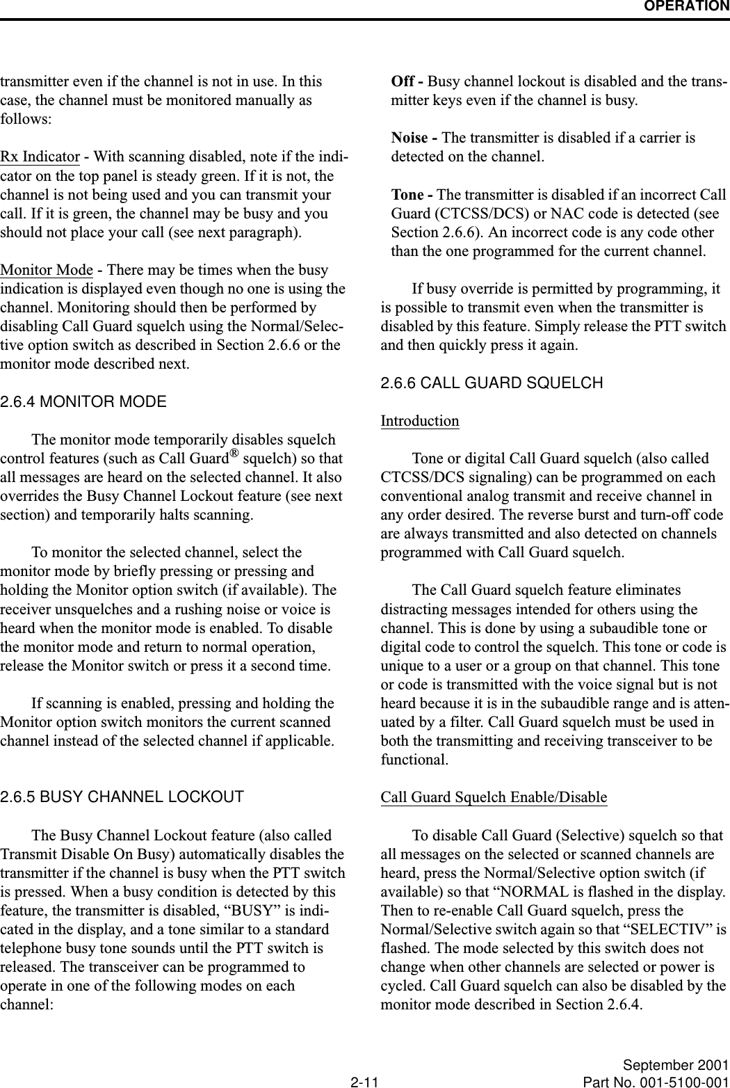 OPERATION2-11 September 2001Part No. 001-5100-001transmitter even if the channel is not in use. In this case, the channel must be monitored manually as follows:Rx Indicator - With scanning disabled, note if the indi-cator on the top panel is steady green. If it is not, the channel is not being used and you can transmit your call. If it is green, the channel may be busy and you should not place your call (see next paragraph). Monitor Mode - There may be times when the busy indication is displayed even though no one is using the channel. Monitoring should then be performed by disabling Call Guard squelch using the Normal/Selec-tive option switch as described in Section 2.6.6 or the monitor mode described next.2.6.4 MONITOR MODEThe monitor mode temporarily disables squelch control features (such as Call Guard® squelch) so that all messages are heard on the selected channel. It also overrides the Busy Channel Lockout feature (see next section) and temporarily halts scanning.To monitor the selected channel, select the monitor mode by briefly pressing or pressing and holding the Monitor option switch (if available). The receiver unsquelches and a rushing noise or voice is heard when the monitor mode is enabled. To disable the monitor mode and return to normal operation, release the Monitor switch or press it a second time.If scanning is enabled, pressing and holding the Monitor option switch monitors the current scanned channel instead of the selected channel if applicable. 2.6.5 BUSY CHANNEL LOCKOUTThe Busy Channel Lockout feature (also called Transmit Disable On Busy) automatically disables the transmitter if the channel is busy when the PTT switch is pressed. When a busy condition is detected by this feature, the transmitter is disabled, “BUSY” is indi-cated in the display, and a tone similar to a standard telephone busy tone sounds until the PTT switch is released. The transceiver can be programmed to operate in one of the following modes on each channel: Off - Busy channel lockout is disabled and the trans-mitter keys even if the channel is busy.Noise - The transmitter is disabled if a carrier is detected on the channel.Tone - The transmitter is disabled if an incorrect Call Guard (CTCSS/DCS) or NAC code is detected (see Section 2.6.6). An incorrect code is any code other than the one programmed for the current channel.If busy override is permitted by programming, it is possible to transmit even when the transmitter is disabled by this feature. Simply release the PTT switch and then quickly press it again.2.6.6 CALL GUARD SQUELCHIntroductionTone or digital Call Guard squelch (also called CTCSS/DCS signaling) can be programmed on each conventional analog transmit and receive channel in any order desired. The reverse burst and turn-off code are always transmitted and also detected on channels programmed with Call Guard squelch. The Call Guard squelch feature eliminates distracting messages intended for others using the channel. This is done by using a subaudible tone or digital code to control the squelch. This tone or code is unique to a user or a group on that channel. This tone or code is transmitted with the voice signal but is not heard because it is in the subaudible range and is atten-uated by a filter. Call Guard squelch must be used in both the transmitting and receiving transceiver to be functional. Call Guard Squelch Enable/DisableTo disable Call Guard (Selective) squelch so that all messages on the selected or scanned channels are heard, press the Normal/Selective option switch (if available) so that “NORMAL is flashed in the display. Then to re-enable Call Guard squelch, press the Normal/Selective switch again so that “SELECTIV” is flashed. The mode selected by this switch does not change when other channels are selected or power is cycled. Call Guard squelch can also be disabled by the monitor mode described in Section 2.6.4. 