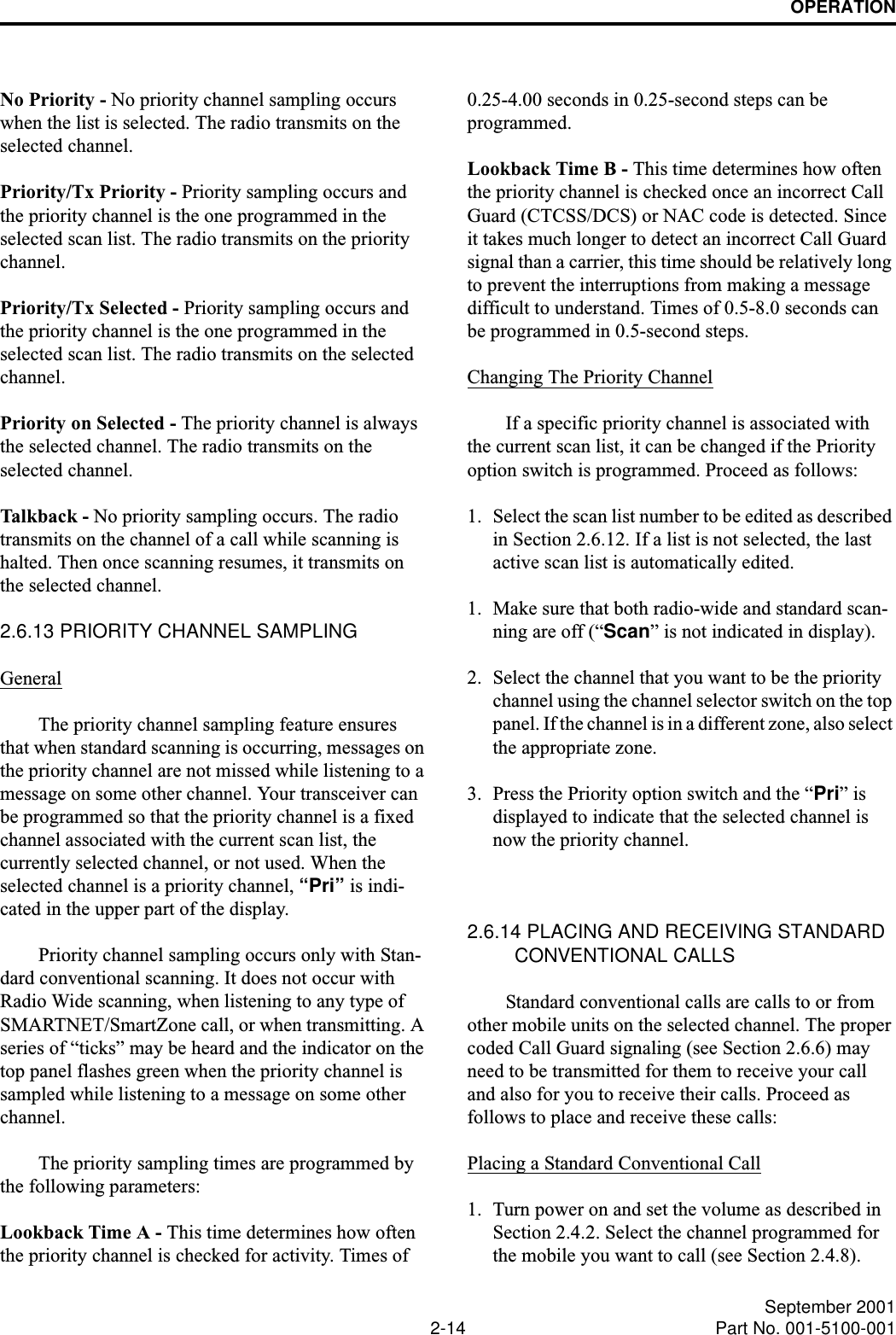 OPERATION2-14 September 2001Part No. 001-5100-001No Priority - No priority channel sampling occurs when the list is selected. The radio transmits on the selected channel.Priority/Tx Priority - Priority sampling occurs and the priority channel is the one programmed in the selected scan list. The radio transmits on the priority channel.Priority/Tx Selected - Priority sampling occurs and the priority channel is the one programmed in the selected scan list. The radio transmits on the selected channel.Priority on Selected - The priority channel is always the selected channel. The radio transmits on the selected channel. Talk ba c k -  No priority sampling occurs. The radio transmits on the channel of a call while scanning is halted. Then once scanning resumes, it transmits on the selected channel.2.6.13 PRIORITY CHANNEL SAMPLINGGeneralThe priority channel sampling feature ensures that when standard scanning is occurring, messages on the priority channel are not missed while listening to a message on some other channel. Your transceiver can be programmed so that the priority channel is a fixed channel associated with the current scan list, the currently selected channel, or not used. When the selected channel is a priority channel, “Pri” is indi-cated in the upper part of the display.Priority channel sampling occurs only with Stan-dard conventional scanning. It does not occur with Radio Wide scanning, when listening to any type of SMARTNET/SmartZone call, or when transmitting. A series of “ticks” may be heard and the indicator on the top panel flashes green when the priority channel is sampled while listening to a message on some other channel. The priority sampling times are programmed by the following parameters:Lookback Time A - This time determines how often the priority channel is checked for activity. Times of 0.25-4.00 seconds in 0.25-second steps can be programmed.Lookback Time B - This time determines how often the priority channel is checked once an incorrect Call Guard (CTCSS/DCS) or NAC code is detected. Since it takes much longer to detect an incorrect Call Guard signal than a carrier, this time should be relatively long to prevent the interruptions from making a message difficult to understand. Times of 0.5-8.0 seconds can be programmed in 0.5-second steps.Changing The Priority ChannelIf a specific priority channel is associated with the current scan list, it can be changed if the Priority option switch is programmed. Proceed as follows:1. Select the scan list number to be edited as described in Section 2.6.12. If a list is not selected, the last active scan list is automatically edited.1. Make sure that both radio-wide and standard scan-ning are off (“Scan” is not indicated in display). 2. Select the channel that you want to be the priority channel using the channel selector switch on the top panel. If the channel is in a different zone, also select the appropriate zone.3. Press the Priority option switch and the “Pri” is displayed to indicate that the selected channel is now the priority channel.2.6.14 PLACING AND RECEIVING STANDARD CONVENTIONAL CALLSStandard conventional calls are calls to or from other mobile units on the selected channel. The proper coded Call Guard signaling (see Section 2.6.6) may need to be transmitted for them to receive your call and also for you to receive their calls. Proceed as follows to place and receive these calls:Placing a Standard Conventional Call1. Turn power on and set the volume as described in Section 2.4.2. Select the channel programmed for the mobile you want to call (see Section 2.4.8).