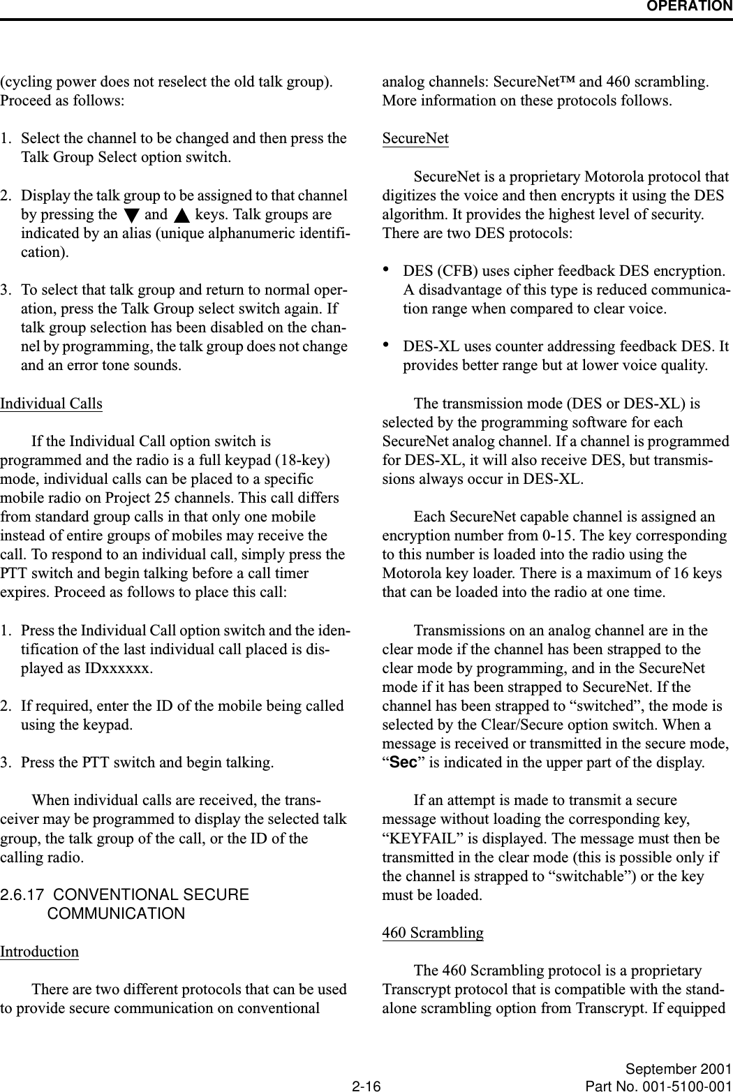 OPERATION2-16 September 2001Part No. 001-5100-001(cycling power does not reselect the old talk group). Proceed as follows:1. Select the channel to be changed and then press the Talk Group Select option switch.2. Display the talk group to be assigned to that channel by pressing the   and   keys. Talk groups are indicated by an alias (unique alphanumeric identifi-cation).3. To select that talk group and return to normal oper-ation, press the Talk Group select switch again. If talk group selection has been disabled on the chan-nel by programming, the talk group does not change and an error tone sounds.Individual CallsIf the Individual Call option switch is programmed and the radio is a full keypad (18-key) mode, individual calls can be placed to a specific mobile radio on Project 25 channels. This call differs from standard group calls in that only one mobile instead of entire groups of mobiles may receive the call. To respond to an individual call, simply press the PTT switch and begin talking before a call timer expires. Proceed as follows to place this call:1. Press the Individual Call option switch and the iden-tification of the last individual call placed is dis-played as IDxxxxxx.2. If required, enter the ID of the mobile being called using the keypad. 3. Press the PTT switch and begin talking. When individual calls are received, the trans-ceiver may be programmed to display the selected talk group, the talk group of the call, or the ID of the calling radio.2.6.17  CONVENTIONAL SECURE COMMUNICATIONIntroductionThere are two different protocols that can be used to provide secure communication on conventional analog channels: SecureNet™ and 460 scrambling. More information on these protocols follows.SecureNetSecureNet is a proprietary Motorola protocol that digitizes the voice and then encrypts it using the DES algorithm. It provides the highest level of security. There are two DES protocols:•DES (CFB) uses cipher feedback DES encryption. A disadvantage of this type is reduced communica-tion range when compared to clear voice.•DES-XL uses counter addressing feedback DES. It provides better range but at lower voice quality. The transmission mode (DES or DES-XL) is selected by the programming software for each SecureNet analog channel. If a channel is programmed for DES-XL, it will also receive DES, but transmis-sions always occur in DES-XL. Each SecureNet capable channel is assigned an encryption number from 0-15. The key corresponding to this number is loaded into the radio using the Motorola key loader. There is a maximum of 16 keys that can be loaded into the radio at one time.Transmissions on an analog channel are in the clear mode if the channel has been strapped to the clear mode by programming, and in the SecureNet mode if it has been strapped to SecureNet. If the channel has been strapped to “switched”, the mode is selected by the Clear/Secure option switch. When a message is received or transmitted in the secure mode, “Sec” is indicated in the upper part of the display.If an attempt is made to transmit a secure message without loading the corresponding key, “KEYFAIL” is displayed. The message must then be transmitted in the clear mode (this is possible only if the channel is strapped to “switchable”) or the key must be loaded.460 ScramblingThe 460 Scrambling protocol is a proprietary Transcrypt protocol that is compatible with the stand-alone scrambling option from Transcrypt. If equipped 