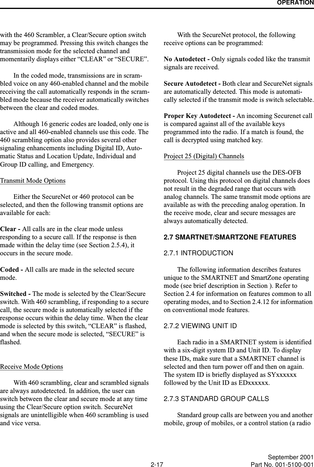 OPERATION2-17 September 2001Part No. 001-5100-001with the 460 Scrambler, a Clear/Secure option switch may be programmed. Pressing this switch changes the transmission mode for the selected channel and momentarily displays either “CLEAR” or “SECURE”. In the coded mode, transmissions are in scram-bled voice on any 460-enabled channel and the mobile receiving the call automatically responds in the scram-bled mode because the receiver automatically switches between the clear and coded modes. Although 16 generic codes are loaded, only one is active and all 460-enabled channels use this code. The 460 scrambling option also provides several other signaling enhancements including Digital ID, Auto-matic Status and Location Update, Individual and Group ID calling, and Emergency. Transmit Mode OptionsEither the SecureNet or 460 protocol can be selected, and then the following transmit options are available for each:Clear - All calls are in the clear mode unless responding to a secure call. If the response is then made within the delay time (see Section 2.5.4), it occurs in the secure mode.Coded - All calls are made in the selected secure mode. Switched - The mode is selected by the Clear/Secure switch. With 460 scrambling, if responding to a secure call, the secure mode is automatically selected if the response occurs within the delay time. When the clear mode is selected by this switch, “CLEAR” is flashed, and when the secure mode is selected, “SECURE” is flashed.Receive Mode OptionsWith 460 scrambling, clear and scrambled signals are always autodetected. In addition, the user can switch between the clear and secure mode at any time using the Clear/Secure option switch. SecureNet signals are unintelligible when 460 scrambling is used and vice versa.With the SecureNet protocol, the following receive options can be programmed:No Autodetect - Only signals coded like the transmit signals are received.Secure Autodetect - Both clear and SecureNet signals are automatically detected. This mode is automati-cally selected if the transmit mode is switch selectable.Proper Key Autodetect - An incoming Securenet call is compared against all of the available keys programmed into the radio. If a match is found, the call is decrypted using matched key. Project 25 (Digital) ChannelsProject 25 digital channels use the DES-OFB protocol. Using this protocol on digital channels does not result in the degraded range that occurs with analog channels. The same transmit mode options are available as with the preceding analog operation. In the receive mode, clear and secure messages are always automatically detected.2.7 SMARTNET/SMARTZONE FEATURES2.7.1 INTRODUCTIONThe following information describes features unique to the SMARTNET and SmartZone operating mode (see brief description in Section ). Refer to Section 2.4 for information on features common to all operating modes, and to Section 2.4.12 for information on conventional mode features. 2.7.2 VIEWING UNIT IDEach radio in a SMARTNET system is identified with a six-digit system ID and Unit ID. To display these IDs, make sure that a SMARTNET channel is selected and then turn power off and then on again. The system ID is briefly displayed as SYxxxxxx followed by the Unit ID as EDxxxxxx. 2.7.3 STANDARD GROUP CALLSStandard group calls are between you and another mobile, group of mobiles, or a control station (a radio 