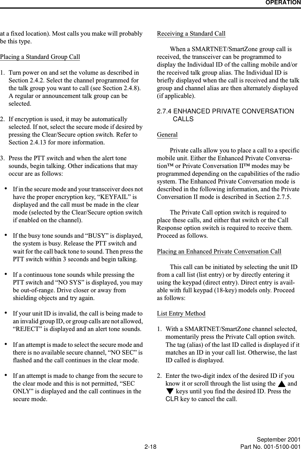 OPERATION2-18 September 2001Part No. 001-5100-001at a fixed location). Most calls you make will probably be this type.Placing a Standard Group Call1. Turn power on and set the volume as described in Section 2.4.2. Select the channel programmed for the talk group you want to call (see Section 2.4.8). A regular or announcement talk group can be selected.2. If encryption is used, it may be automatically selected. If not, select the secure mode if desired by pressing the Clear/Secure option switch. Refer to Section 2.4.13 for more information.3. Press the PTT switch and when the alert tone sounds, begin talking. Other indications that may occur are as follows:•If in the secure mode and your transceiver does not have the proper encryption key, “KEYFAIL” is displayed and the call must be made in the clear mode (selected by the Clear/Secure option switch if enabled on the channel).•If the busy tone sounds and “BUSY” is displayed, the system is busy. Release the PTT switch and wait for the call back tone to sound. Then press the PTT switch within 3 seconds and begin talking.•If a continuous tone sounds while pressing the PTT switch and “NO SYS” is displayed, you may be out-of-range. Drive closer or away from shielding objects and try again.•If your unit ID is invalid, the call is being made to an invalid group ID, or group calls are not allowed, “REJECT” is displayed and an alert tone sounds.•If an attempt is made to select the secure mode and there is no available secure channel, “NO SEC” is flashed and the call continues in the clear mode.•If an attempt is made to change from the secure to the clear mode and this is not permitted, “SEC ONLY” is displayed and the call continues in the secure mode.Receiving a Standard CallWhen a SMARTNET/SmartZone group call is received, the transceiver can be programmed to display the Individual ID of the calling mobile and/or the received talk group alias. The Individual ID is briefly displayed when the call is received and the talk group and channel alias are then alternately displayed (if applicable).2.7.4 ENHANCED PRIVATE CONVERSATION CALLSGeneralPrivate calls allow you to place a call to a specific mobile unit. Either the Enhanced Private Conversa-tion™ or Private Conversation II™ modes may be programmed depending on the capabilities of the radio system. The Enhanced Private Conversation mode is described in the following information, and the Private Conversation II mode is described in Section 2.7.5. The Private Call option switch is required to place these calls, and either that switch or the Call Response option switch is required to receive them. Proceed as follows. Placing an Enhanced Private Conversation CallThis call can be initiated by selecting the unit ID from a call list (list entry) or by directly entering it using the keypad (direct entry). Direct entry is avail-able with full keypad (18-key) models only. Proceed as follows:List Entry Method1. With a SMARTNET/SmartZone channel selected, momentarily press the Private Call option switch. The tag (alias) of the last ID called is displayed if it matches an ID in your call list. Otherwise, the last ID called is displayed.2. Enter the two-digit index of the desired ID if you know it or scroll through the list using the   and  keys until you find the desired ID. Press the CLR key to cancel the call.