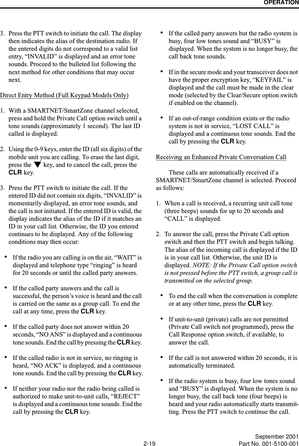 OPERATION2-19 September 2001Part No. 001-5100-0013. Press the PTT switch to initiate the call. The display then indicates the alias of the destination radio. If the entered digits do not correspond to a valid list entry, “INVALID” is displayed and an error tone sounds. Proceed to the bulleted list following the next method for other conditions that may occur next. Direct Entry Method (Full Keypad Models Only)1. With a SMARTNET/SmartZone channel selected, press and hold the Private Call option switch until a tone sounds (approximately 1 second). The last ID called is displayed.2. Using the 0-9 keys, enter the ID (all six digits) of the mobile unit you are calling. To erase the last digit, press the   key, and to cancel the call, press the CLR key.3. Press the PTT switch to initiate the call. If the entered ID did not contain six digits, “INVALID” is momentarily displayed, an error tone sounds, and the call is not initiated. If the entered ID is valid, the display indicates the alias of the ID if it matches an ID in your call list. Otherwise, the ID you entered continues to be displayed. Any of the following conditions may then occur:•If the radio you are calling is on the air, “WAIT” is displayed and telephone type “ringing” is heard for 20 seconds or until the called party answers. •If the called party answers and the call is successful, the person’s voice is heard and the call is carried on the same as a group call. To end the call at any time, press the CLR key. •If the called party does not answer within 20 seconds, “NO ANS” is displayed and a continuous tone sounds. End the call by pressing the CLR key. •If the called radio is not in service, no ringing is heard, “NO ACK” is displayed, and a continuous tone sounds. End the call by pressing the CLR key.•If neither your radio nor the radio being called is authorized to make unit-to-unit calls, “REJECT” is displayed and a continuous tone sounds. End the call by pressing the CLR key.•If the called party answers but the radio system is busy, four low tones sound and “BUSY” is displayed. When the system is no longer busy, the call back tone sounds.•If in the secure mode and your transceiver does not have the proper encryption key, “KEYFAIL” is displayed and the call must be made in the clear mode (selected by the Clear/Secure option switch if enabled on the channel).•If an out-of-range condition exists or the radio system is not in service, “LOST CALL” is displayed and a continuous tone sounds. End the call by pressing the CLR key.Receiving an Enhanced Private Conversation CallThese calls are automatically received if a SMARTNET/SmartZone channel is selected. Proceed as follows:1. When a call is received, a recurring unit call tone (three beeps) sounds for up to 20 seconds and “CALL” is displayed. 2. To answer the call, press the Private Call option switch and then the PTT switch and begin talking. The alias of the incoming call is displayed if the ID is in your call list. Otherwise, the unit ID is displayed. NOTE: If the Private Call option switch is not pressed before the PTT switch, a group call is transmitted on the selected group.•To end the call when the conversation is complete or at any other time, press the CLR key.•If unit-to-unit (private) calls are not permitted (Private Call switch not programmed), press the Call Response option switch, if available, to answer the call. •If the call is not answered within 20 seconds, it is automatically terminated.•If the radio system is busy, four low tones sound and “BUSY” is displayed. When the system is no longer busy, the call back tone (four beeps) is heard and your radio automatically starts transmit-ting. Press the PTT switch to continue the call.