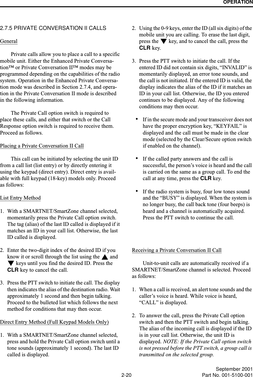 OPERATION2-20 September 2001Part No. 001-5100-0012.7.5 PRIVATE CONVERSATION II CALLSGeneralPrivate calls allow you to place a call to a specific mobile unit. Either the Enhanced Private Conversa-tion™ or Private Conversation II™ modes may be programmed depending on the capabilities of the radio system. Operation in the Enhanced Private Conversa-tion mode was described in Section 2.7.4, and opera-tion in the Private Conversation II mode is described in the following information.The Private Call option switch is required to place these calls, and either that switch or the Call Response option switch is required to receive them. Proceed as follows. Placing a Private Conversation II CallThis call can be initiated by selecting the unit ID from a call list (list entry) or by directly entering it using the keypad (direct entry). Direct entry is avail-able with full keypad (18-key) models only. Proceed as follows:List Entry Method1. With a SMARTNET/SmartZone channel selected, momentarily press the Private Call option switch. The tag (alias) of the last ID called is displayed if it matches an ID in your call list. Otherwise, the last ID called is displayed.2. Enter the two-digit index of the desired ID if you know it or scroll through the list using the   and  keys until you find the desired ID. Press the CLR key to cancel the call.3. Press the PTT switch to initiate the call. The display then indicates the alias of the destination radio. Wait approximately 1 second and then begin talking. Proceed to the bulleted list which follows the next method for conditions that may then occur.Direct Entry Method (Full Keypad Models Only)1. With a SMARTNET/SmartZone channel selected, press and hold the Private Call option switch until a tone sounds (approximately 1 second). The last ID called is displayed.2. Using the 0-9 keys, enter the ID (all six digits) of the mobile unit you are calling. To erase the last digit, press the   key, and to cancel the call, press the CLR key.3. Press the PTT switch to initiate the call. If the entered ID did not contain six digits, “INVALID” is momentarily displayed, an error tone sounds, and the call is not initiated. If the entered ID is valid, the display indicates the alias of the ID if it matches an ID in your call list. Otherwise, the ID you entered continues to be displayed. Any of the following conditions may then occur.•If in the secure mode and your transceiver does not have the proper encryption key, “KEYFAIL” is displayed and the call must be made in the clear mode (selected by the Clear/Secure option switch if enabled on the channel).•If the called party answers and the call is successful, the person’s voice is heard and the call is carried on the same as a group call. To end the call at any time, press the CLR key.•If the radio system is busy, four low tones sound and the “BUSY” is displayed. When the system is no longer busy, the call back tone (four beeps) is heard and a channel is automatically acquired. Press the PTT switch to continue the call.Receiving a Private Conversation II CallUnit-to-unit calls are automatically received if a SMARTNET/SmartZone channel is selected. Proceed as follows:1. When a call is received, an alert tone sounds and the caller’s voice is heard. While voice is heard, “CALL” is displayed. 2. To answer the call, press the Private Call option switch and then the PTT switch and begin talking. The alias of the incoming call is displayed if the ID is in your call list. Otherwise, the unit ID is displayed. NOTE: If the Private Call option switch is not pressed before the PTT switch, a group call is transmitted on the selected group.