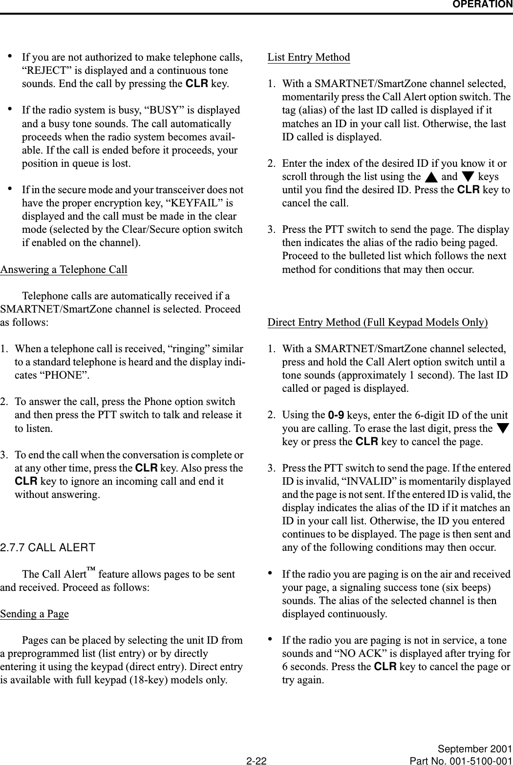 OPERATION2-22 September 2001Part No. 001-5100-001•If you are not authorized to make telephone calls, “REJECT” is displayed and a continuous tone sounds. End the call by pressing the CLR key.•If the radio system is busy, “BUSY” is displayed and a busy tone sounds. The call automatically proceeds when the radio system becomes avail-able. If the call is ended before it proceeds, your position in queue is lost.•If in the secure mode and your transceiver does not have the proper encryption key, “KEYFAIL” is displayed and the call must be made in the clear mode (selected by the Clear/Secure option switch if enabled on the channel).Answering a Telephone CallTelephone calls are automatically received if a SMARTNET/SmartZone channel is selected. Proceed as follows:1. When a telephone call is received, “ringing” similar to a standard telephone is heard and the display indi-cates “PHONE”.2. To answer the call, press the Phone option switch and then press the PTT switch to talk and release it to listen. 3. To end the call when the conversation is complete or at any other time, press the CLR key. Also press the CLR key to ignore an incoming call and end it without answering. 2.7.7 CALL ALERT The Call Alert™ feature allows pages to be sent and received. Proceed as follows:Sending a PagePages can be placed by selecting the unit ID from a preprogrammed list (list entry) or by directly entering it using the keypad (direct entry). Direct entry is available with full keypad (18-key) models only.List Entry Method1. With a SMARTNET/SmartZone channel selected, momentarily press the Call Alert option switch. The tag (alias) of the last ID called is displayed if it matches an ID in your call list. Otherwise, the last ID called is displayed.2. Enter the index of the desired ID if you know it or scroll through the list using the   and   keys until you find the desired ID. Press the CLR key to cancel the call.3. Press the PTT switch to send the page. The display then indicates the alias of the radio being paged. Proceed to the bulleted list which follows the next method for conditions that may then occur.Direct Entry Method (Full Keypad Models Only)1. With a SMARTNET/SmartZone channel selected, press and hold the Call Alert option switch until a tone sounds (approximately 1 second). The last ID called or paged is displayed.2. Using the 0-9 keys, enter the 6-digit ID of the unit you are calling. To erase the last digit, press the   key or press the CLR key to cancel the page.3. Press the PTT switch to send the page. If the entered ID is invalid, “INVALID” is momentarily displayed and the page is not sent. If the entered ID is valid, the display indicates the alias of the ID if it matches an ID in your call list. Otherwise, the ID you entered continues to be displayed. The page is then sent and any of the following conditions may then occur.•If the radio you are paging is on the air and received your page, a signaling success tone (six beeps) sounds. The alias of the selected channel is then displayed continuously. •If the radio you are paging is not in service, a tone sounds and “NO ACK” is displayed after trying for 6 seconds. Press the CLR key to cancel the page or try again.