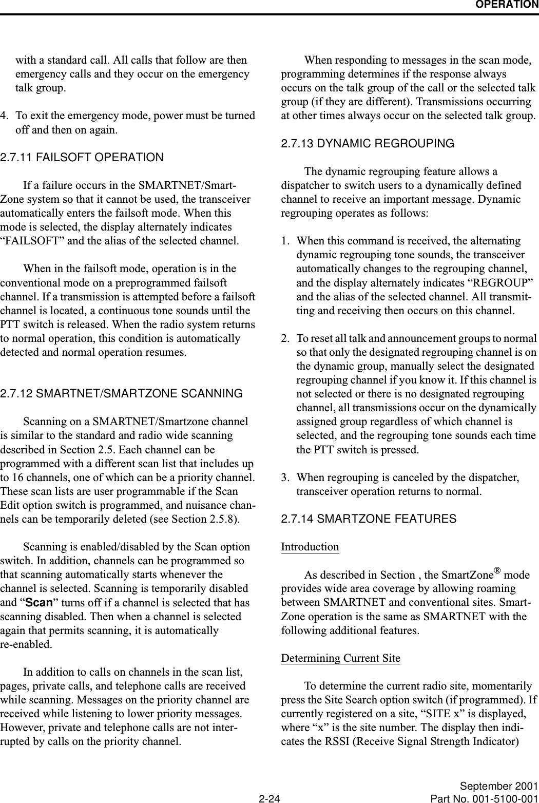 OPERATION2-24 September 2001Part No. 001-5100-001with a standard call. All calls that follow are then emergency calls and they occur on the emergency talk group. 4. To exit the emergency mode, power must be turned off and then on again. 2.7.11 FAILSOFT OPERATIONIf a failure occurs in the SMARTNET/Smart-Zone system so that it cannot be used, the transceiver automatically enters the failsoft mode. When this mode is selected, the display alternately indicates “FAILSOFT” and the alias of the selected channel.When in the failsoft mode, operation is in the conventional mode on a preprogrammed failsoft channel. If a transmission is attempted before a failsoft channel is located, a continuous tone sounds until the PTT switch is released. When the radio system returns to normal operation, this condition is automatically detected and normal operation resumes. 2.7.12 SMARTNET/SMARTZONE SCANNINGScanning on a SMARTNET/Smartzone channel is similar to the standard and radio wide scanning described in Section 2.5. Each channel can be programmed with a different scan list that includes up to 16 channels, one of which can be a priority channel. These scan lists are user programmable if the Scan Edit option switch is programmed, and nuisance chan-nels can be temporarily deleted (see Section 2.5.8).Scanning is enabled/disabled by the Scan option switch. In addition, channels can be programmed so that scanning automatically starts whenever the channel is selected. Scanning is temporarily disabled and “Scan” turns off if a channel is selected that has scanning disabled. Then when a channel is selected again that permits scanning, it is automaticallyre-enabled. In addition to calls on channels in the scan list, pages, private calls, and telephone calls are received while scanning. Messages on the priority channel are received while listening to lower priority messages. However, private and telephone calls are not inter-rupted by calls on the priority channel. When responding to messages in the scan mode, programming determines if the response always occurs on the talk group of the call or the selected talk group (if they are different). Transmissions occurring at other times always occur on the selected talk group.2.7.13 DYNAMIC REGROUPINGThe dynamic regrouping feature allows a dispatcher to switch users to a dynamically defined channel to receive an important message. Dynamic regrouping operates as follows:1. When this command is received, the alternating dynamic regrouping tone sounds, the transceiver automatically changes to the regrouping channel, and the display alternately indicates “REGROUP” and the alias of the selected channel. All transmit-ting and receiving then occurs on this channel. 2. To reset all talk and announcement groups to normal so that only the designated regrouping channel is on the dynamic group, manually select the designated regrouping channel if you know it. If this channel is not selected or there is no designated regrouping channel, all transmissions occur on the dynamically assigned group regardless of which channel is selected, and the regrouping tone sounds each time the PTT switch is pressed. 3. When regrouping is canceled by the dispatcher, transceiver operation returns to normal. 2.7.14 SMARTZONE FEATURESIntroductionAs described in Section , the SmartZone® mode provides wide area coverage by allowing roaming between SMARTNET and conventional sites. Smart-Zone operation is the same as SMARTNET with the following additional features.Determining Current SiteTo determine the current radio site, momentarily press the Site Search option switch (if programmed). If currently registered on a site, “SITE x” is displayed, where “x” is the site number. The display then indi-cates the RSSI (Receive Signal Strength Indicator) 