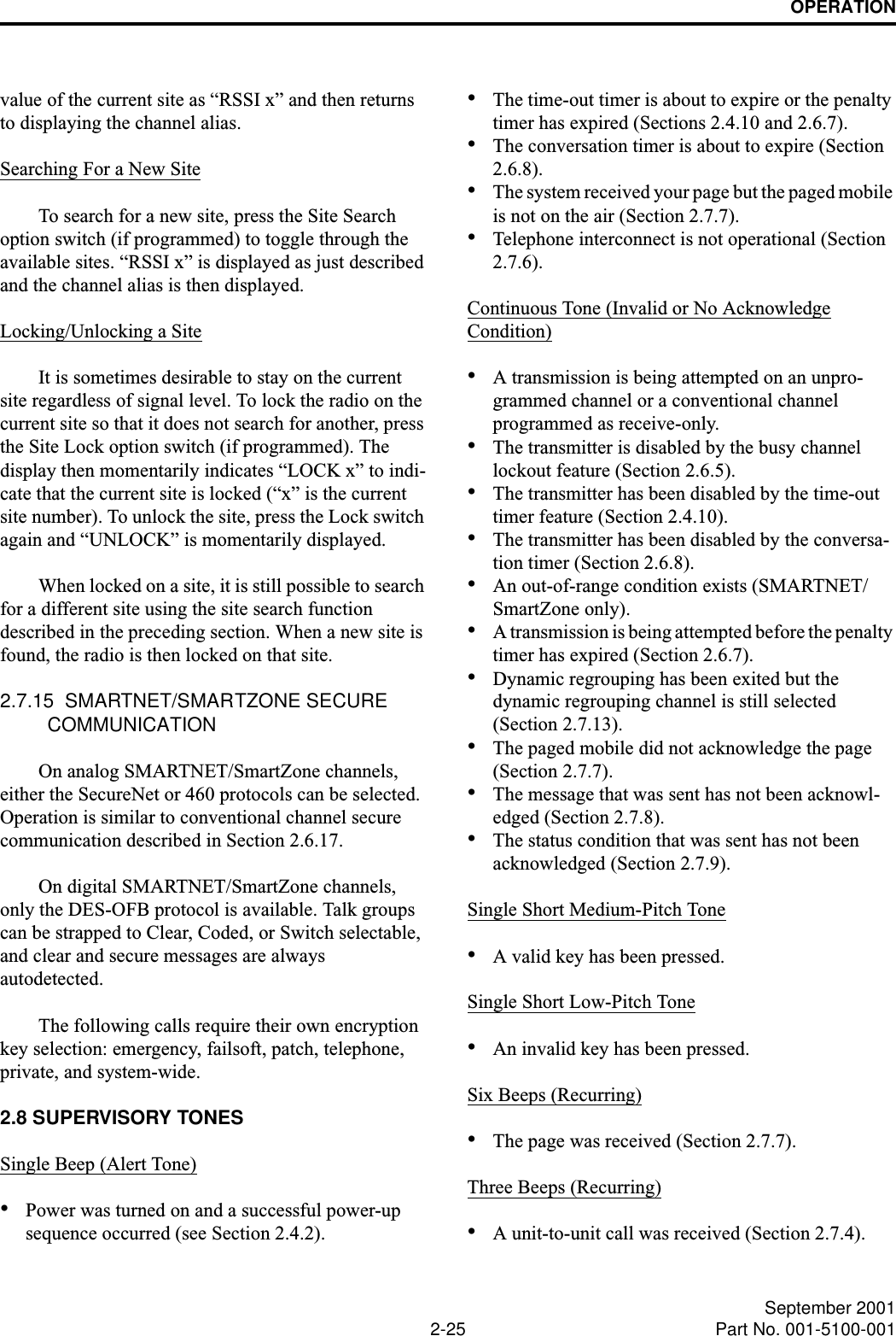 OPERATION2-25 September 2001Part No. 001-5100-001value of the current site as “RSSI x” and then returns to displaying the channel alias.Searching For a New SiteTo search for a new site, press the Site Search option switch (if programmed) to toggle through the available sites. “RSSI x” is displayed as just described and the channel alias is then displayed. Locking/Unlocking a SiteIt is sometimes desirable to stay on the current site regardless of signal level. To lock the radio on the current site so that it does not search for another, press the Site Lock option switch (if programmed). The display then momentarily indicates “LOCK x” to indi-cate that the current site is locked (“x” is the current site number). To unlock the site, press the Lock switch again and “UNLOCK” is momentarily displayed. When locked on a site, it is still possible to search for a different site using the site search function described in the preceding section. When a new site is found, the radio is then locked on that site.2.7.15  SMARTNET/SMARTZONE SECURE COMMUNICATIONOn analog SMARTNET/SmartZone channels, either the SecureNet or 460 protocols can be selected. Operation is similar to conventional channel secure communication described in Section 2.6.17.On digital SMARTNET/SmartZone channels, only the DES-OFB protocol is available. Talk groups can be strapped to Clear, Coded, or Switch selectable, and clear and secure messages are alwaysautodetected.The following calls require their own encryption key selection: emergency, failsoft, patch, telephone, private, and system-wide.2.8 SUPERVISORY TONES Single Beep (Alert Tone)•Power was turned on and a successful power-up sequence occurred (see Section 2.4.2).•The time-out timer is about to expire or the penalty timer has expired (Sections 2.4.10 and 2.6.7).•The conversation timer is about to expire (Section 2.6.8). •The system received your page but the paged mobile is not on the air (Section 2.7.7).•Telephone interconnect is not operational (Section 2.7.6).Continuous Tone (Invalid or No AcknowledgeCondition)•A transmission is being attempted on an unpro-grammed channel or a conventional channel programmed as receive-only.•The transmitter is disabled by the busy channel lockout feature (Section 2.6.5).•The transmitter has been disabled by the time-out timer feature (Section 2.4.10).•The transmitter has been disabled by the conversa-tion timer (Section 2.6.8).•An out-of-range condition exists (SMARTNET/SmartZone only).•A transmission is being attempted before the penalty timer has expired (Section 2.6.7).•Dynamic regrouping has been exited but the dynamic regrouping channel is still selected (Section 2.7.13).•The paged mobile did not acknowledge the page (Section 2.7.7).•The message that was sent has not been acknowl-edged (Section 2.7.8).•The status condition that was sent has not been acknowledged (Section 2.7.9).Single Short Medium-Pitch Tone•A valid key has been pressed.Single Short Low-Pitch Tone•An invalid key has been pressed.Six Beeps (Recurring)•The page was received (Section 2.7.7).Three Beeps (Recurring)•A unit-to-unit call was received (Section 2.7.4).
