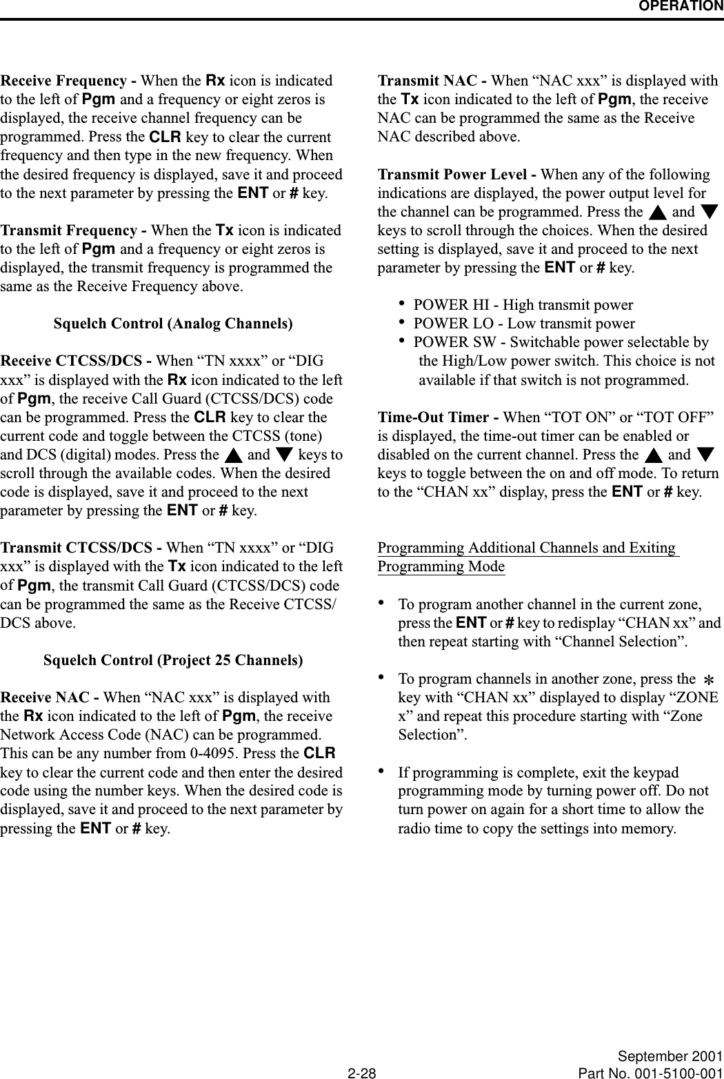 OPERATION2-28 September 2001Part No. 001-5100-001Receive Frequency - When the Rx icon is indicated to the left of Pgm and a frequency or eight zeros is displayed, the receive channel frequency can be programmed. Press the CLR key to clear the current frequency and then type in the new frequency. When the desired frequency is displayed, save it and proceed to the next parameter by pressing the ENT or # key. Transmit Frequency - When the Tx icon is indicated to the left of Pgm and a frequency or eight zeros is displayed, the transmit frequency is programmed the same as the Receive Frequency above.Squelch Control (Analog Channels)Receive CTCSS/DCS - When “TN xxxx” or “DIG xxx” is displayed with the Rx icon indicated to the left of Pgm, the receive Call Guard (CTCSS/DCS) code can be programmed. Press the CLR key to clear the current code and toggle between the CTCSS (tone) and DCS (digital) modes. Press the   and   keys to scroll through the available codes. When the desired code is displayed, save it and proceed to the next parameter by pressing the ENT or # key.Transmit CTCSS/DCS - When “TN xxxx” or “DIG xxx” is displayed with the Tx icon indicated to the left of Pgm, the transmit Call Guard (CTCSS/DCS) code can be programmed the same as the Receive CTCSS/DCS above. Squelch Control (Project 25 Channels)Receive NAC - When “NAC xxx” is displayed with the Rx icon indicated to the left of Pgm, the receive Network Access Code (NAC) can be programmed. This can be any number from 0-4095. Press the CLR key to clear the current code and then enter the desired code using the number keys. When the desired code is displayed, save it and proceed to the next parameter by pressing the ENT or # key.Transmit NAC - When “NAC xxx” is displayed with the Tx icon indicated to the left of Pgm, the receive NAC can be programmed the same as the Receive NAC described above.Transmit Power Level - When any of the following indications are displayed, the power output level for the channel can be programmed. Press the   and   keys to scroll through the choices. When the desired setting is displayed, save it and proceed to the next parameter by pressing the ENT or # key.•POWER HI - High transmit power•POWER LO - Low transmit power•POWER SW - Switchable power selectable by the High/Low power switch. This choice is not available if that switch is not programmed.Time-Out Timer - When “TOT ON” or “TOT OFF” is displayed, the time-out timer can be enabled or disabled on the current channel. Press the   and   keys to toggle between the on and off mode. To return to the “CHAN xx” display, press the ENT or # key. Programming Additional Channels and Exiting Programming Mode•To program another channel in the current zone, press the ENT or # key to redisplay “CHAN xx” and then repeat starting with “Channel Selection”. •To program channels in another zone, press the   key with “CHAN xx” displayed to display “ZONE x” and repeat this procedure starting with “Zone Selection”. •If programming is complete, exit the keypad programming mode by turning power off. Do not turn power on again for a short time to allow the radio time to copy the settings into memory.*