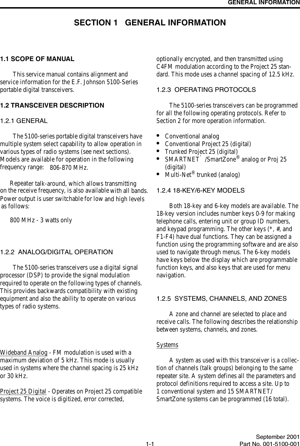 1-1September 2001Part No. 001-5100-001GENERAL INFORMATIONSECTION 1   GENERAL INFORMATION1.1 SCOPE OF MANUALThis service manual contains alignment and service information for the E.F. Johnson 5100-Series portable digital transceivers.1.2 TRANSCEIVER DESCRIPTION1.2.1 GENERALThe 5100-series portable digital transceivers have multiple system select capability to allow operation in various types of radio systems (see next sections). Models are available for operation in the following frequency range: 806-870 MHz. Repeater talk-around, which allows transmitting on the receive frequency, is also available  with all bands.  Power output is user switchable for low and high levels as follows: 800 MHz - 3 watts only1.2.2  ANALOG/DIGITAL OPERATIONThe 5100-series transceivers use a digital signal processor (DSP) to provide the signal modulation required to operate on the following types of channels. This provides backwards compatibility with existing equipment and also the ability to operate on various types of radio systems.Wideband Analog - FM modulation is used with a maximum deviation of 5 kHz. This mode is usually used in systems where the channel spacing is 25 kHz or 30 kHz. Project 25 Digital - Operates on Project 25 compatible systems. The voice is digitized, error corrected, optionally encrypted, and then transmitted using C4FM modulation according to the Project 25 stan-dard. This mode uses a channel spacing of 12.5 kHz.1.2.3  OPERATING PROTOCOLSThe 5100-series transceivers can be programmed for all the following operating protocols. Refer to Section 2 for more operation information.•Conventional analog•Conventional Project 25 (digital)•Trunked Project 25 (digital)•SMARTNET’/SmartZone® analog or Proj 25 (digital)•Multi-Net® trunked (analog)1.2.4 18-KEY/6-KEY MODELSBoth 18-key and 6-key models are available. The 18-key version includes number keys 0-9 for making telephone calls, entering unit or group ID numbers, and keypad programming. The other keys (*, #, and F1-F4) have dual functions. They can be assigned a function using the programming software and are also used to navigate through menus. The 6-key models have keys below the display which are programmable function keys, and also keys that are used for menu navigation.1.2.5  SYSTEMS, CHANNELS, AND ZONESA zone and channel are selected to place and receive calls. The following describes the relationship between systems, channels, and zones.SystemsA system as used with this transceiver is a collec-tion of channels (talk groups) belonging to the same repeater site. A system defines all the parameters and protocol definitions required to access a site. Up to 1 conventional system and 15 SMARTNET/SmartZone systems can be programmed (16 total). 