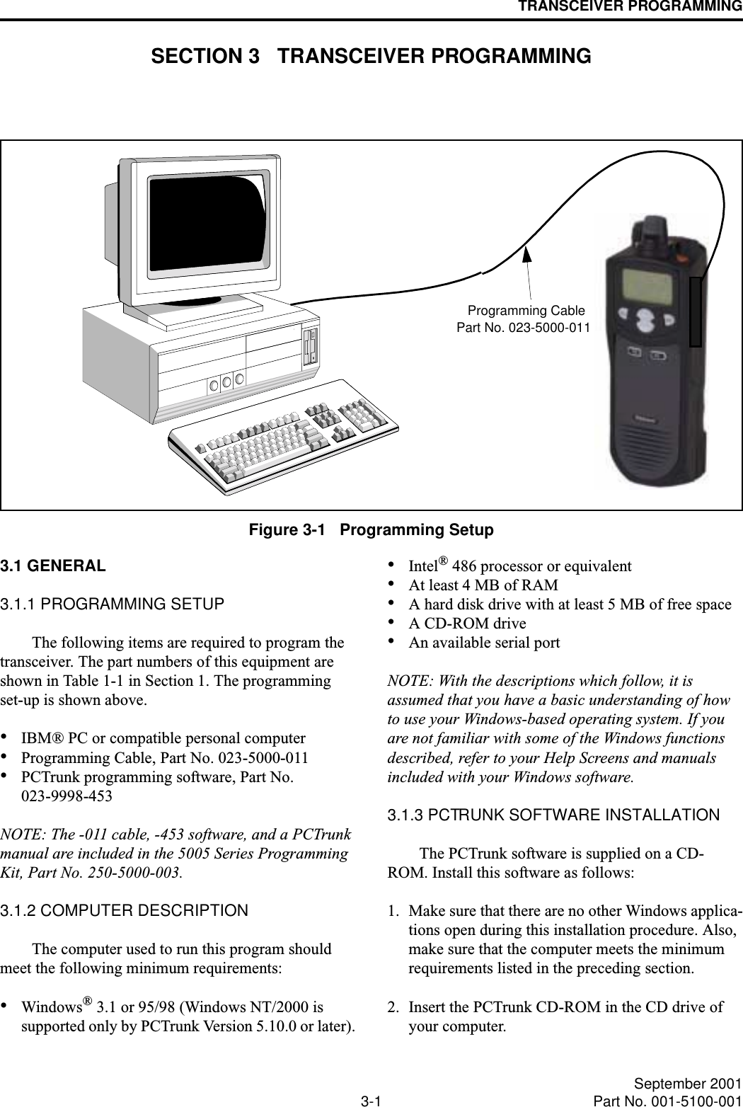 3-1 September 2001Part No. 001-5100-001TRANSCEIVER PROGRAMMINGSECTION 3   TRANSCEIVER PROGRAMMINGFigure 3-1   Programming SetupPart No. 023-5000-011Programming Cable3.1 GENERAL3.1.1 PROGRAMMING SETUPThe following items are required to program the transceiver. The part numbers of this equipment are shown in Table 1-1 in Section 1. The programming set-up is shown above.•IBM® PC or compatible personal computer•Programming Cable, Part No. 023-5000-011•PCTrunk programming software, Part No. 023-9998-453NOTE: The -011 cable, -453 software, and a PCTrunk manual are included in the 5005 Series Programming Kit, Part No. 250-5000-003.3.1.2 COMPUTER DESCRIPTIONThe computer used to run this program should meet the following minimum requirements:•Windows® 3.1 or 95/98 (Windows NT/2000 is supported only by PCTrunk Version 5.10.0 or later).•Intel® 486 processor or equivalent•At least 4 MB of RAM•A hard disk drive with at least 5 MB of free space•A CD-ROM drive•An available serial portNOTE: With the descriptions which follow, it is assumed that you have a basic understanding of how to use your Windows-based operating system. If you are not familiar with some of the Windows functions described, refer to your Help Screens and manuals included with your Windows software.3.1.3 PCTRUNK SOFTWARE INSTALLATIONThe PCTrunk software is supplied on a CD-ROM. Install this software as follows:1. Make sure that there are no other Windows applica-tions open during this installation procedure. Also, make sure that the computer meets the minimum requirements listed in the preceding section.2. Insert the PCTrunk CD-ROM in the CD drive of your computer.