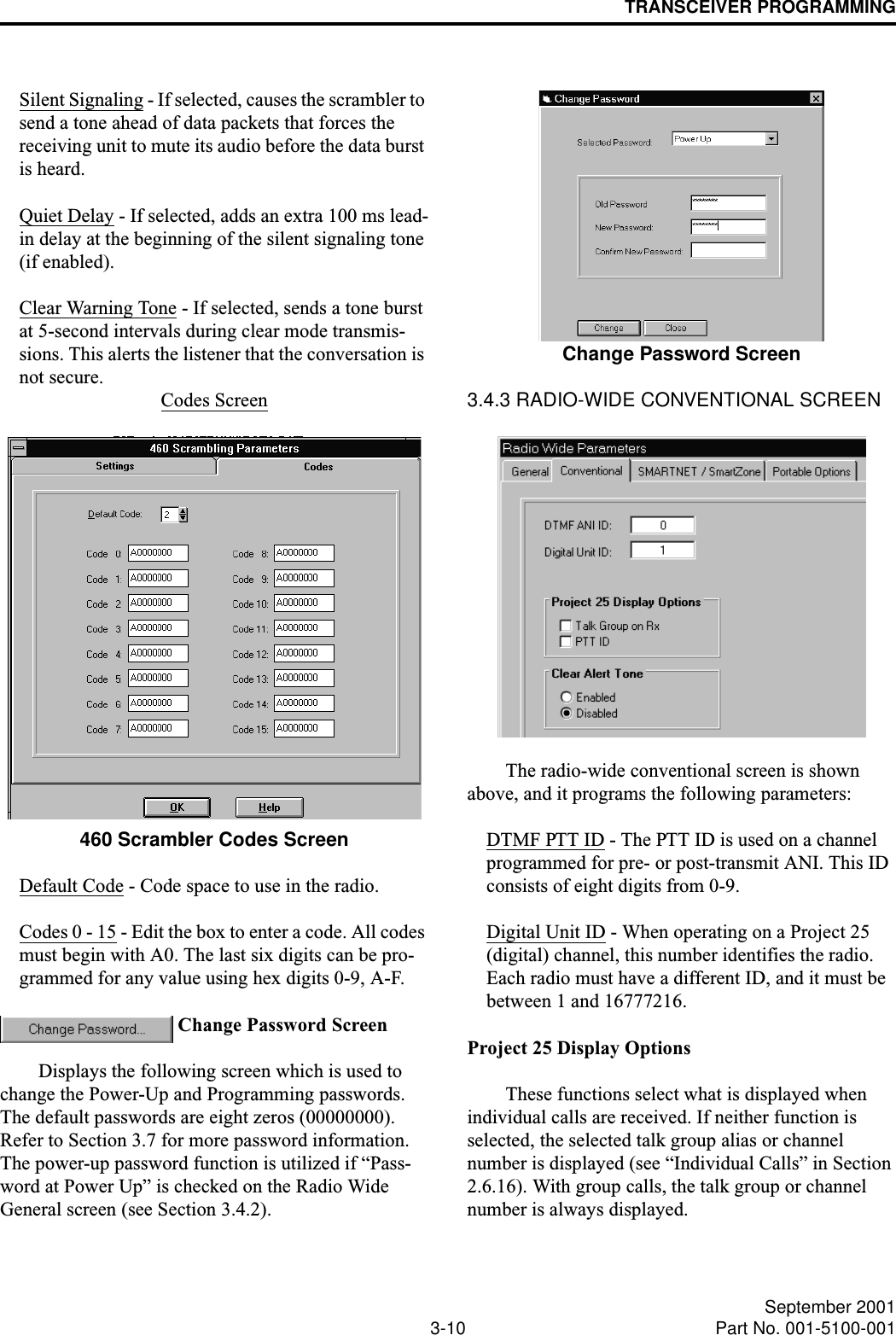 TRANSCEIVER PROGRAMMING3-10 September 2001Part No. 001-5100-001Silent Signaling - If selected, causes the scrambler to send a tone ahead of data packets that forces the receiving unit to mute its audio before the data burst is heard.Quiet Delay - If selected, adds an extra 100 ms lead-in delay at the beginning of the silent signaling tone (if enabled).Clear Warning Tone - If selected, sends a tone burst at 5-second intervals during clear mode transmis-sions. This alerts the listener that the conversation is not secure.Codes Screen460 Scrambler Codes ScreenDefault Code - Code space to use in the radio.Codes 0 - 15 - Edit the box to enter a code. All codes must begin with A0. The last six digits can be pro-grammed for any value using hex digits 0-9, A-F. Change Password ScreenDisplays the following screen which is used to change the Power-Up and Programming passwords. The default passwords are eight zeros (00000000). Refer to Section 3.7 for more password information. The power-up password function is utilized if “Pass-word at Power Up” is checked on the Radio Wide General screen (see Section 3.4.2).Change Password Screen3.4.3 RADIO-WIDE CONVENTIONAL SCREENThe radio-wide conventional screen is shown above, and it programs the following parameters:DTMF PTT ID - The PTT ID is used on a channel programmed for pre- or post-transmit ANI. This ID consists of eight digits from 0-9.Digital Unit ID - When operating on a Project 25 (digital) channel, this number identifies the radio. Each radio must have a different ID, and it must be between 1 and 16777216.Project 25 Display OptionsThese functions select what is displayed when individual calls are received. If neither function is selected, the selected talk group alias or channel number is displayed (see “Individual Calls” in Section 2.6.16). With group calls, the talk group or channel number is always displayed.