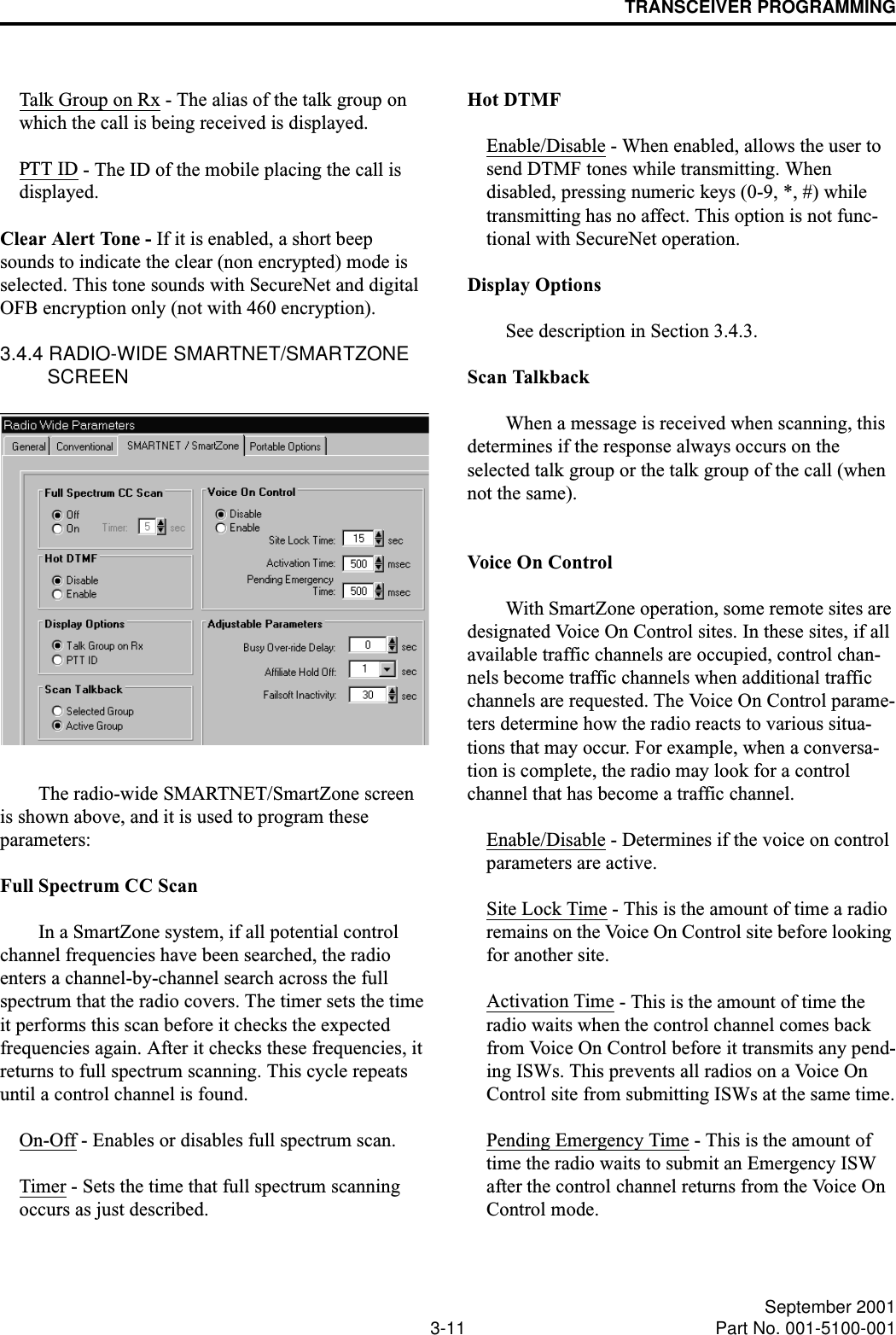 TRANSCEIVER PROGRAMMING3-11 September 2001Part No. 001-5100-001Talk Group on Rx - The alias of the talk group on which the call is being received is displayed.PTT ID - The ID of the mobile placing the call is displayed.Clear Alert Tone - If it is enabled, a short beep sounds to indicate the clear (non encrypted) mode is selected. This tone sounds with SecureNet and digital OFB encryption only (not with 460 encryption).3.4.4 RADIO-WIDE SMARTNET/SMARTZONE SCREENThe radio-wide SMARTNET/SmartZone screen is shown above, and it is used to program these parameters:Full Spectrum CC ScanIn a SmartZone system, if all potential control channel frequencies have been searched, the radio enters a channel-by-channel search across the full spectrum that the radio covers. The timer sets the time it performs this scan before it checks the expected frequencies again. After it checks these frequencies, it returns to full spectrum scanning. This cycle repeats until a control channel is found.On-Off - Enables or disables full spectrum scan.Timer - Sets the time that full spectrum scanning occurs as just described.Hot DTMFEnable/Disable - When enabled, allows the user to send DTMF tones while transmitting. When disabled, pressing numeric keys (0-9, *, #) while transmitting has no affect. This option is not func-tional with SecureNet operation.Display OptionsSee description in Section 3.4.3.Scan Talkback When a message is received when scanning, this determines if the response always occurs on the selected talk group or the talk group of the call (when not the same).Voice On ControlWith SmartZone operation, some remote sites are designated Voice On Control sites. In these sites, if all available traffic channels are occupied, control chan-nels become traffic channels when additional traffic channels are requested. The Voice On Control parame-ters determine how the radio reacts to various situa-tions that may occur. For example, when a conversa-tion is complete, the radio may look for a control channel that has become a traffic channel.Enable/Disable - Determines if the voice on control parameters are active.Site Lock Time - This is the amount of time a radio remains on the Voice On Control site before looking for another site.Activation Time - This is the amount of time the radio waits when the control channel comes back from Voice On Control before it transmits any pend-ing ISWs. This prevents all radios on a Voice On Control site from submitting ISWs at the same time.Pending Emergency Time - This is the amount of time the radio waits to submit an Emergency ISW after the control channel returns from the Voice On Control mode.