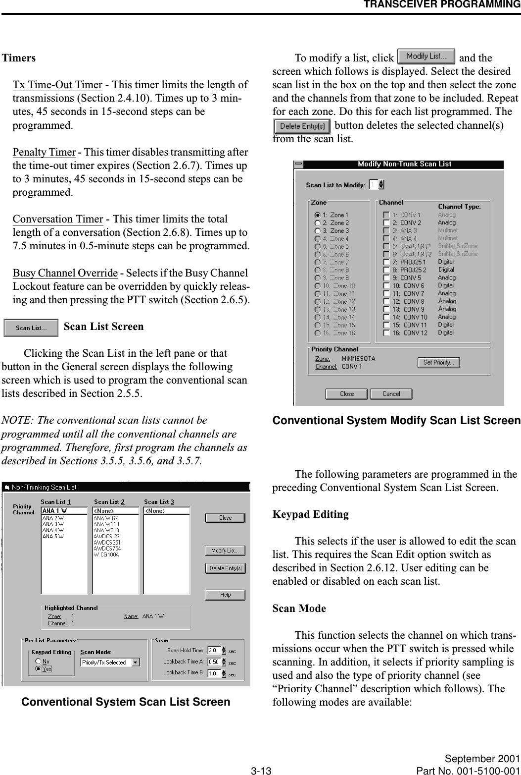 TRANSCEIVER PROGRAMMING3-13 September 2001Part No. 001-5100-001TimersTx Time-Out Timer - This timer limits the length of transmissions (Section 2.4.10). Times up to 3 min-utes, 45 seconds in 15-second steps can be programmed.Penalty Timer - This timer disables transmitting after the time-out timer expires (Section 2.6.7). Times up to 3 minutes, 45 seconds in 15-second steps can be programmed.Conversation Timer - This timer limits the total length of a conversation (Section 2.6.8). Times up to 7.5 minutes in 0.5-minute steps can be programmed.Busy Channel Override - Selects if the Busy Channel Lockout feature can be overridden by quickly releas-ing and then pressing the PTT switch (Section 2.6.5). Scan List ScreenClicking the Scan List in the left pane or that button in the General screen displays the following screen which is used to program the conventional scan lists described in Section 2.5.5. NOTE: The conventional scan lists cannot be programmed until all the conventional channels are programmed. Therefore, first program the channels as described in Sections 3.5.5, 3.5.6, and 3.5.7.Conventional System Scan List ScreenTo modify a list, click   and the screen which follows is displayed. Select the desired scan list in the box on the top and then select the zone and the channels from that zone to be included. Repeat for each zone. Do this for each list programmed. The  button deletes the selected channel(s) from the scan list.Conventional System Modify Scan List ScreenThe following parameters are programmed in the preceding Conventional System Scan List Screen.Keypad EditingThis selects if the user is allowed to edit the scan list. This requires the Scan Edit option switch as described in Section 2.6.12. User editing can be enabled or disabled on each scan list.Scan ModeThis function selects the channel on which trans-missions occur when the PTT switch is pressed while scanning. In addition, it selects if priority sampling is used and also the type of priority channel (see “Priority Channel” description which follows). The following modes are available: