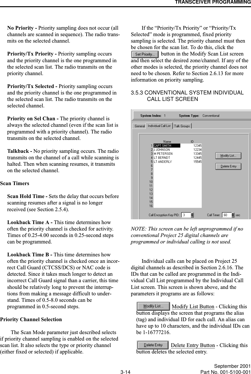 TRANSCEIVER PROGRAMMING3-14 September 2001Part No. 001-5100-001No Priority - Priority sampling does not occur (all channels are scanned in sequence). The radio trans-mits on the selected channel.Priority/Tx Priority - Priority sampling occurs and the priority channel is the one programmed in the selected scan list. The radio transmits on the priority channel.Priority/Tx Selected - Priority sampling occurs and the priority channel is the one programmed in the selected scan list. The radio transmits on the selected channel.Priority on Sel Chan - The priority channel is always the selected channel (even if the scan list is programmed with a priority channel). The radio transmits on the selected channel. Talkba c k  - No priority sampling occurs. The radio transmits on the channel of a call while scanning is halted. Then when scanning resumes, it transmits on the selected channel.Scan TimersScan Hold Time - Sets the delay that occurs before scanning resumes after a signal is no longer received (see Section 2.5.4).Lookback Time A - This time determines how often the priority channel is checked for activity. Times of 0.25-4.00 seconds in 0.25-second steps can be programmed.Lookback Time B - This time determines how often the priority channel is checked once an incor-rect Call Guard (CTCSS/DCS) or NAC code is detected. Since it takes much longer to detect an incorrect Call Guard signal than a carrier, this time should be relatively long to prevent the interrup-tions from making a message difficult to under-stand. Times of 0.5-8.0 seconds can be programmed in 0.5-second steps.Priority Channel SelectionThe Scan Mode parameter just described selects if priority channel sampling is enabled on the selected scan list. It also selects the type or priority channel (either fixed or selected) if applicable. If the “Priority/Tx Priority” or “Priority/Tx Selected” mode is programmed, fixed priority sampling is selected. The priority channel must then be chosen for the scan list. To do this, click the  button in the Modify Scan List screen and then select the desired zone/channel. If any of the other modes is selected, the priority channel does not need to be chosen. Refer to Section 2.6.13 for more information on priority sampling.3.5.3 CONVENTIONAL SYSTEM INDIVIDUAL CALL LIST SCREENNOTE: This screen can be left unprogrammed if no conventional Project 25 digital channels are programmed or individual calling is not used. Individual calls can be placed on Project 25 digital channels as described in Section 2.6.16. The IDs that can be called are programmed in the Indi-vidual Call List programmed by the Individual Call List screen. This screen is shown above, and the parameters it programs are as follows: Modify List Button - Clicking this button displays the screen that programs the alias (tag) and individual ID for each call. An alias can have up to 10 characters, and the individual IDs can be 1-16777216. Delete Entry Button - Clicking this button deletes the selected entry.