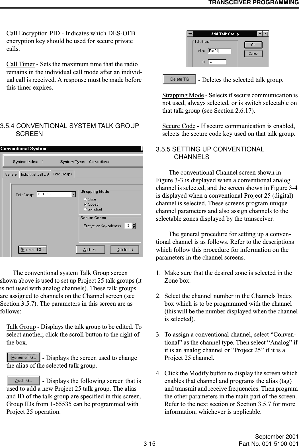 TRANSCEIVER PROGRAMMING3-15 September 2001Part No. 001-5100-001Call Encryption PID - Indicates which DES-OFB encryption key should be used for secure private calls.Call Timer - Sets the maximum time that the radio remains in the individual call mode after an individ-ual call is received. A response must be made before this timer expires.3.5.4 CONVENTIONAL SYSTEM TALK GROUP SCREENThe conventional system Talk Group screen shown above is used to set up Project 25 talk groups (it is not used with analog channels). These talk groups are assigned to channels on the Channel screen (see Section 3.5.7). The parameters in this screen are as follows: Talk Group - Displays the talk group to be edited. To select another, click the scroll button to the right of the box. - Displays the screen used to change the alias of the selected talk group. - Displays the following screen that is used to add a new Project 25 talk group. The alias and ID of the talk group are specified in this screen. Group IDs from 1-65535 can be programmed with Project 25 operation.  - Deletes the selected talk group.Strapping Mode - Selects if secure communication is not used, always selected, or is switch selectable on that talk group (see Section 2.6.17).Secure Code - If secure communication is enabled, selects the secure code key used on that talk group.3.5.5 SETTING UP CONVENTIONAL CHANNELS The conventional Channel screen shown in Figure 3-3 is displayed when a conventional analog channel is selected, and the screen shown in Figure 3-4 is displayed when a conventional Project 25 (digital) channel is selected. These screens program unique channel parameters and also assign channels to the selectable zones displayed by the transceiver.The general procedure for setting up a conven-tional channel is as follows. Refer to the descriptions which follow this procedure for information on the parameters in the channel screens.1. Make sure that the desired zone is selected in the Zone box. 2. Select the channel number in the Channels Index box which is to be programmed with the channel (this will be the number displayed when the channel is selected).3. To assign a conventional channel, select “Conven-tional” as the channel type. Then select “Analog” if it is an analog channel or “Project 25” if it is a Project 25 channel. 4. Click the Modify button to display the screen which enables that channel and programs the alias (tag) and transmit and receive frequencies. Then program the other parameters in the main part of the screen. Refer to the next section or Section 3.5.7 for more information, whichever is applicable.