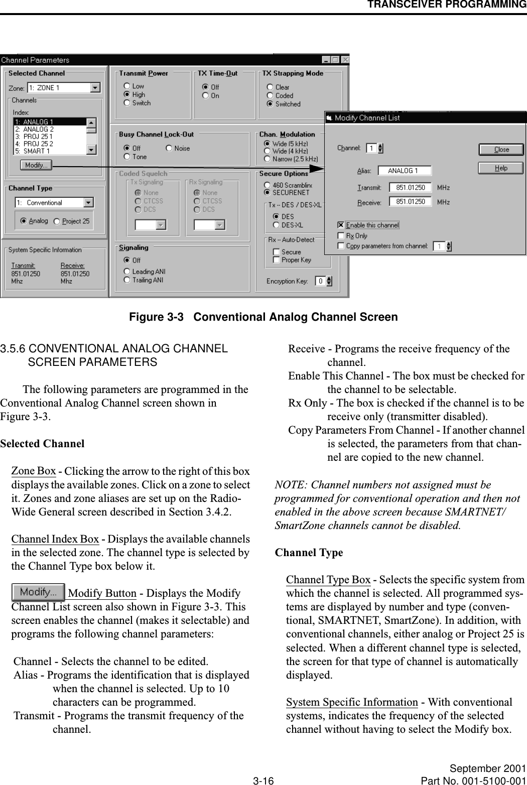 TRANSCEIVER PROGRAMMING3-16 September 2001Part No. 001-5100-001Figure 3-3   Conventional Analog Channel Screen3.5.6 CONVENTIONAL ANALOG CHANNEL SCREEN PARAMETERSThe following parameters are programmed in the Conventional Analog Channel screen shown in Figure 3-3.Selected ChannelZone Box - Clicking the arrow to the right of this box displays the available zones. Click on a zone to select it. Zones and zone aliases are set up on the Radio- Wide General screen described in Section 3.4.2.Channel Index Box - Displays the available channels in the selected zone. The channel type is selected by the Channel Type box below it. Modify Button - Displays the Modify Channel List screen also shown in Figure 3-3. This screen enables the channel (makes it selectable) and programs the following channel parameters: Channel - Selects the channel to be edited.Alias - Programs the identification that is displayed when the channel is selected. Up to 10 characters can be programmed. Transmit - Programs the transmit frequency of the channel. Receive - Programs the receive frequency of the channel.Enable This Channel - The box must be checked for the channel to be selectable. Rx Only - The box is checked if the channel is to be receive only (transmitter disabled). Copy Parameters From Channel - If another channel is selected, the parameters from that chan-nel are copied to the new channel.NOTE: Channel numbers not assigned must be programmed for conventional operation and then not enabled in the above screen because SMARTNET/ SmartZone channels cannot be disabled.Channel TypeChannel Type Box - Selects the specific system from which the channel is selected. All programmed sys-tems are displayed by number and type (conven-tional, SMARTNET, SmartZone). In addition, with conventional channels, either analog or Project 25 is selected. When a different channel type is selected, the screen for that type of channel is automatically displayed. System Specific Information - With conventional systems, indicates the frequency of the selected channel without having to select the Modify box.