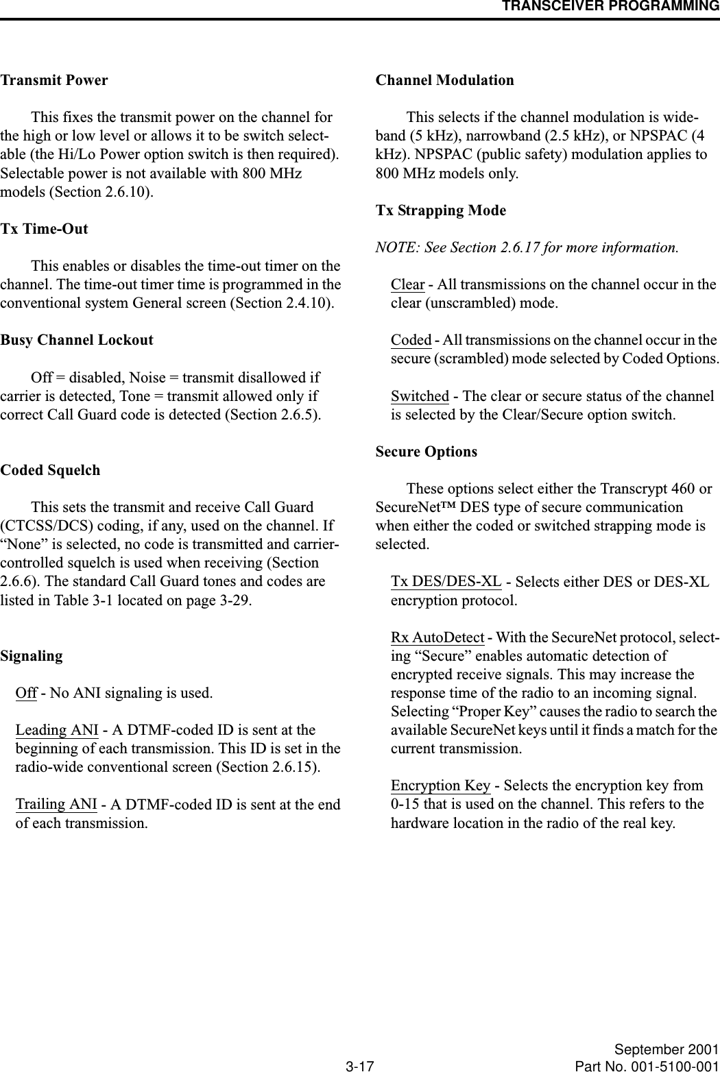 TRANSCEIVER PROGRAMMING3-17 September 2001Part No. 001-5100-001Transmit PowerThis fixes the transmit power on the channel for the high or low level or allows it to be switch select-able (the Hi/Lo Power option switch is then required). Selectable power is not available with 800 MHz models (Section 2.6.10). Tx Time-OutThis enables or disables the time-out timer on the channel. The time-out timer time is programmed in the conventional system General screen (Section 2.4.10).Busy Channel LockoutOff = disabled, Noise = transmit disallowed if carrier is detected, Tone = transmit allowed only if correct Call Guard code is detected (Section 2.6.5).Coded SquelchThis sets the transmit and receive Call Guard (CTCSS/DCS) coding, if any, used on the channel. If “None” is selected, no code is transmitted and carrier- controlled squelch is used when receiving (Section 2.6.6). The standard Call Guard tones and codes are listed in Table 3-1 located on page 3-29. SignalingOff - No ANI signaling is used.Leading ANI - A DTMF-coded ID is sent at the beginning of each transmission. This ID is set in the radio-wide conventional screen (Section 2.6.15).Trailing ANI - A DTMF-coded ID is sent at the end of each transmission.Channel ModulationThis selects if the channel modulation is wide-band (5 kHz), narrowband (2.5 kHz), or NPSPAC (4 kHz). NPSPAC (public safety) modulation applies to 800 MHz models only.Tx Strapping ModeNOTE: See Section 2.6.17 for more information. Clear - All transmissions on the channel occur in the clear (unscrambled) mode.Coded - All transmissions on the channel occur in the secure (scrambled) mode selected by Coded Options.Switched - The clear or secure status of the channel is selected by the Clear/Secure option switch.Secure OptionsThese options select either the Transcrypt 460 or SecureNet™ DES type of secure communication when either the coded or switched strapping mode is selected.Tx DES/DES-XL - Selects either DES or DES-XL encryption protocol. Rx AutoDetect - With the SecureNet protocol, select-ing “Secure” enables automatic detection of encrypted receive signals. This may increase the response time of the radio to an incoming signal. Selecting “Proper Key” causes the radio to search the available SecureNet keys until it finds a match for the current transmission. Encryption Key - Selects the encryption key from 0-15 that is used on the channel. This refers to the hardware location in the radio of the real key.