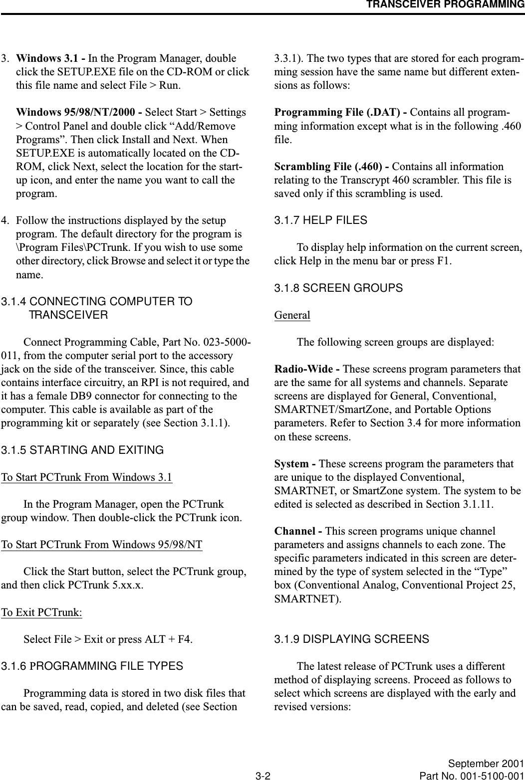 TRANSCEIVER PROGRAMMING3-2 September 2001Part No. 001-5100-0013. Windows 3.1 - In the Program Manager, double click the SETUP.EXE file on the CD-ROM or click this file name and select File &gt; Run.Windows 95/98/NT/2000 - Select Start &gt; Settings &gt; Control Panel and double click “Add/Remove Programs”. Then click Install and Next. When SETUP.EXE is automatically located on the CD-ROM, click Next, select the location for the start-up icon, and enter the name you want to call the program.4. Follow the instructions displayed by the setup program. The default directory for the program is \Program Files\PCTrunk. If you wish to use some other directory, click Browse and select it or type the name.3.1.4 CONNECTING COMPUTER TO TRANSCEIVERConnect Programming Cable, Part No. 023-5000-011, from the computer serial port to the accessory jack on the side of the transceiver. Since, this cable contains interface circuitry, an RPI is not required, and it has a female DB9 connector for connecting to the computer. This cable is available as part of the programming kit or separately (see Section 3.1.1).3.1.5 STARTING AND EXITINGTo Start PCTrunk From Windows 3.1In the Program Manager, open the PCTrunk group window. Then double-click the PCTrunk icon.To Start PCTrunk From Windows 95/98/NTClick the Start button, select the PCTrunk group, and then click PCTrunk 5.xx.x.To Exit PCTrunk:Select File &gt; Exit or press ALT + F4.3.1.6 PROGRAMMING FILE TYPESProgramming data is stored in two disk files that can be saved, read, copied, and deleted (see Section 3.3.1). The two types that are stored for each program-ming session have the same name but different exten-sions as follows:Programming File (.DAT) - Contains all program-ming information except what is in the following .460 file.Scrambling File (.460) - Contains all information relating to the Transcrypt 460 scrambler. This file is saved only if this scrambling is used.3.1.7 HELP FILESTo display help information on the current screen, click Help in the menu bar or press F1.3.1.8 SCREEN GROUPSGeneralThe following screen groups are displayed:Radio-Wide - These screens program parameters that are the same for all systems and channels. Separate screens are displayed for General, Conventional, SMARTNET/SmartZone, and Portable Options parameters. Refer to Section 3.4 for more information on these screens. System - These screens program the parameters that are unique to the displayed Conventional, SMARTNET, or SmartZone system. The system to be edited is selected as described in Section 3.1.11.Channel - This screen programs unique channel parameters and assigns channels to each zone. The specific parameters indicated in this screen are deter-mined by the type of system selected in the “Type” box (Conventional Analog, Conventional Project 25, SMARTNET). 3.1.9 DISPLAYING SCREENSThe latest release of PCTrunk uses a different method of displaying screens. Proceed as follows to select which screens are displayed with the early and revised versions: 