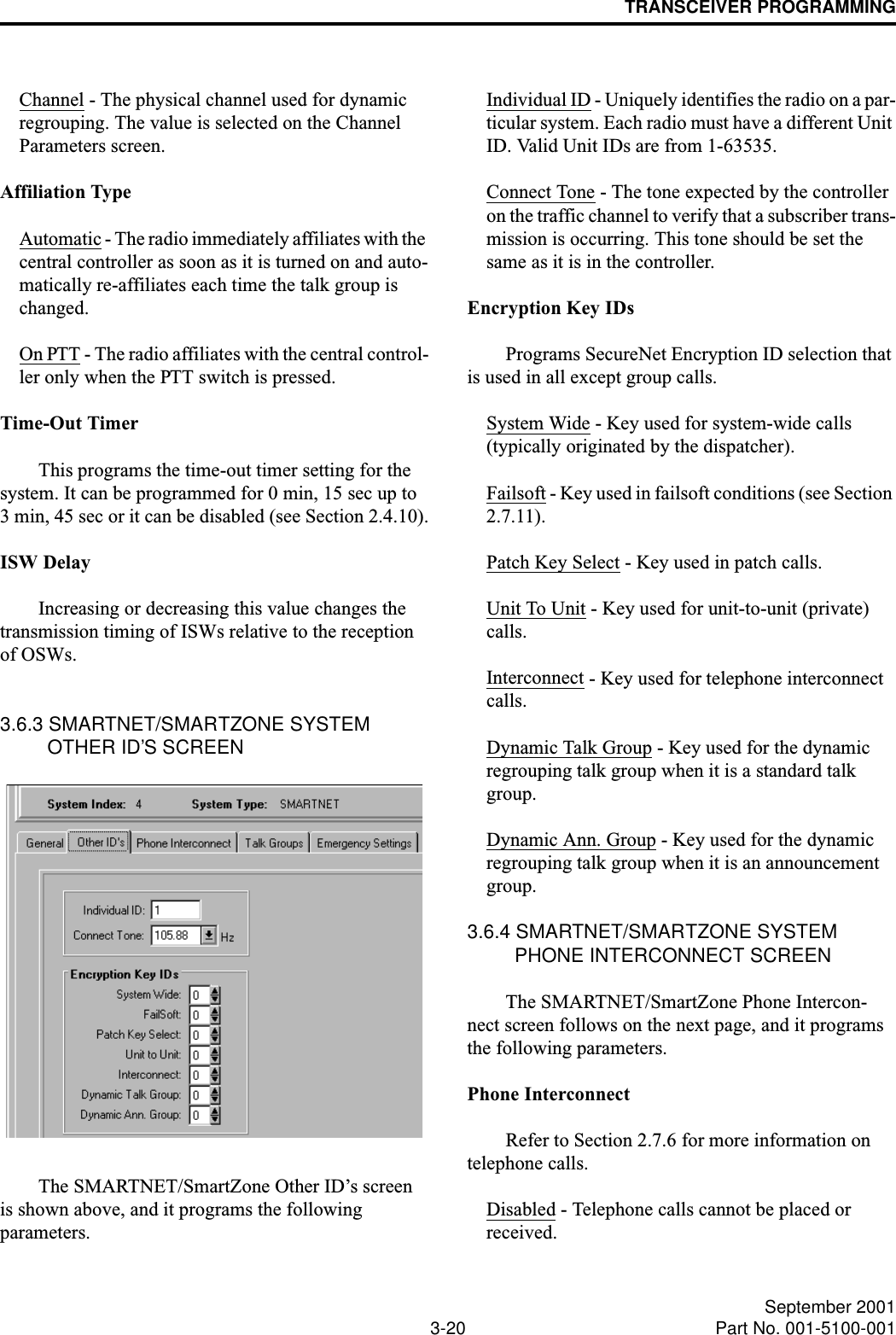 TRANSCEIVER PROGRAMMING3-20 September 2001Part No. 001-5100-001Channel - The physical channel used for dynamic regrouping. The value is selected on the Channel Parameters screen.Affiliation TypeAutomatic - The radio immediately affiliates with the central controller as soon as it is turned on and auto-matically re-affiliates each time the talk group is changed.On PTT - The radio affiliates with the central control-ler only when the PTT switch is pressed.Time-Out TimerThis programs the time-out timer setting for the system. It can be programmed for 0 min, 15 sec up to 3 min, 45 sec or it can be disabled (see Section 2.4.10).ISW DelayIncreasing or decreasing this value changes the transmission timing of ISWs relative to the reception of OSWs.3.6.3 SMARTNET/SMARTZONE SYSTEM OTHER ID’S SCREENThe SMARTNET/SmartZone Other ID’s screen is shown above, and it programs the following parameters.Individual ID - Uniquely identifies the radio on a par-ticular system. Each radio must have a different Unit ID. Valid Unit IDs are from 1-63535.Connect Tone - The tone expected by the controller on the traffic channel to verify that a subscriber trans-mission is occurring. This tone should be set the same as it is in the controller.Encryption Key IDsPrograms SecureNet Encryption ID selection that is used in all except group calls.System Wide - Key used for system-wide calls(typically originated by the dispatcher).Failsoft - Key used in failsoft conditions (see Section 2.7.11).Patch Key Select - Key used in patch calls.Unit To Unit - Key used for unit-to-unit (private) calls.Interconnect - Key used for telephone interconnect calls.Dynamic Talk Group - Key used for the dynamic regrouping talk group when it is a standard talk group.Dynamic Ann. Group - Key used for the dynamic regrouping talk group when it is an announcement group.3.6.4 SMARTNET/SMARTZONE SYSTEM PHONE INTERCONNECT SCREENThe SMARTNET/SmartZone Phone Intercon-nect screen follows on the next page, and it programs the following parameters.Phone InterconnectRefer to Section 2.7.6 for more information on telephone calls.Disabled - Telephone calls cannot be placed or received.