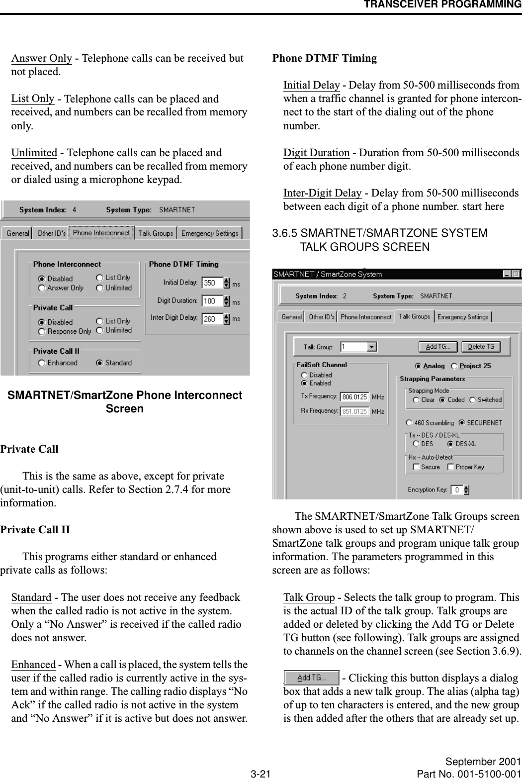 TRANSCEIVER PROGRAMMING3-21 September 2001Part No. 001-5100-001Answer Only - Telephone calls can be received but not placed.List Only - Telephone calls can be placed and received, and numbers can be recalled from memory only.Unlimited - Telephone calls can be placed and received, and numbers can be recalled from memory or dialed using a microphone keypad.SMARTNET/SmartZone Phone Interconnect ScreenPrivate CallThis is the same as above, except for private (unit-to-unit) calls. Refer to Section 2.7.4 for more information.Private Call IIThis programs either standard or enhanced private calls as follows:Standard - The user does not receive any feedback when the called radio is not active in the system. Only a “No Answer” is received if the called radio does not answer.Enhanced - When a call is placed, the system tells the user if the called radio is currently active in the sys-tem and within range. The calling radio displays “No Ack” if the called radio is not active in the system and “No Answer” if it is active but does not answer.Phone DTMF TimingInitial Delay - Delay from 50-500 milliseconds from when a traffic channel is granted for phone intercon-nect to the start of the dialing out of the phone number.Digit Duration - Duration from 50-500 milliseconds of each phone number digit.Inter-Digit Delay - Delay from 50-500 milliseconds between each digit of a phone number. start here3.6.5 SMARTNET/SMARTZONE SYSTEM TALK GROUPS SCREENThe SMARTNET/SmartZone Talk Groups screen shown above is used to set up SMARTNET/SmartZone talk groups and program unique talk group information. The parameters programmed in this screen are as follows: Talk Group - Selects the talk group to program. This is the actual ID of the talk group. Talk groups are added or deleted by clicking the Add TG or Delete TG button (see following). Talk groups are assigned to channels on the channel screen (see Section 3.6.9). - Clicking this button displays a dialog box that adds a new talk group. The alias (alpha tag) of up to ten characters is entered, and the new group is then added after the others that are already set up. 