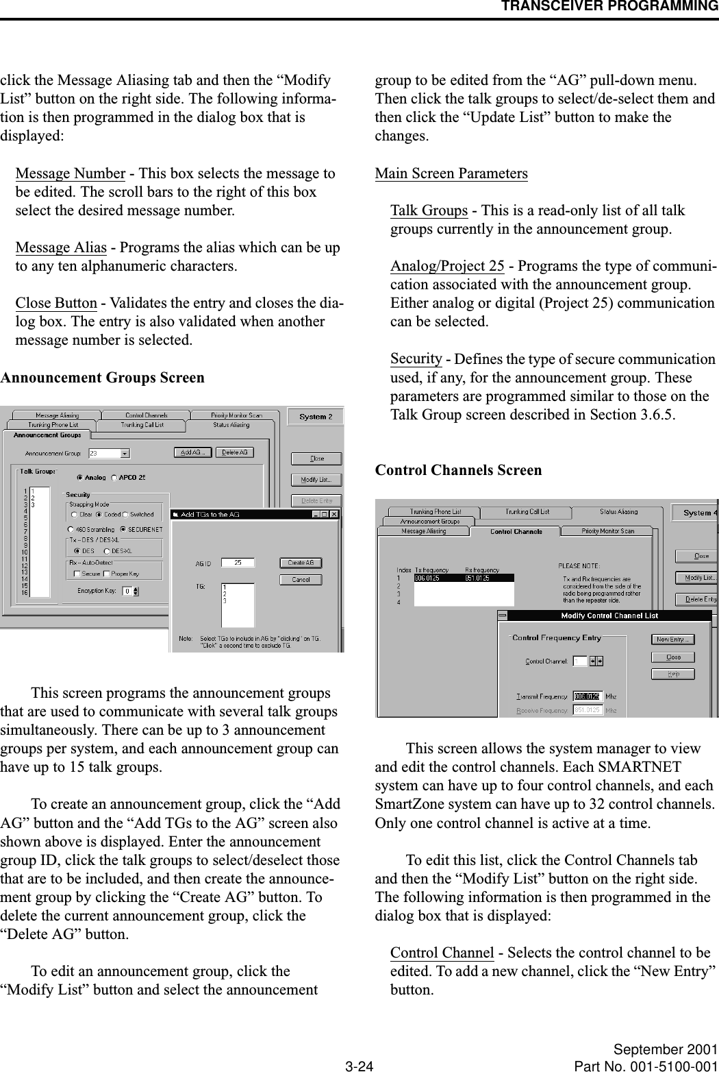 TRANSCEIVER PROGRAMMING3-24 September 2001Part No. 001-5100-001click the Message Aliasing tab and then the “Modify List” button on the right side. The following informa-tion is then programmed in the dialog box that is displayed:Message Number - This box selects the message to be edited. The scroll bars to the right of this box select the desired message number. Message Alias - Programs the alias which can be up to any ten alphanumeric characters.Close Button - Validates the entry and closes the dia-log box. The entry is also validated when another message number is selected.Announcement Groups ScreenThis screen programs the announcement groups that are used to communicate with several talk groups simultaneously. There can be up to 3 announcement groups per system, and each announcement group can have up to 15 talk groups. To create an announcement group, click the “Add AG” button and the “Add TGs to the AG” screen also shown above is displayed. Enter the announcement group ID, click the talk groups to select/deselect those that are to be included, and then create the announce-ment group by clicking the “Create AG” button. To delete the current announcement group, click the “Delete AG” button.To edit an announcement group, click the “Modify List” button and select the announcement group to be edited from the “AG” pull-down menu. Then click the talk groups to select/de-select them and then click the “Update List” button to make the changes.Main Screen ParametersTalk Groups - This is a read-only list of all talk groups currently in the announcement group.Analog/Project 25 - Programs the type of communi-cation associated with the announcement group. Either analog or digital (Project 25) communication can be selected.Security - Defines the type of secure communication used, if any, for the announcement group. These parameters are programmed similar to those on the Talk Group screen described in Section 3.6.5. Control Channels ScreenThis screen allows the system manager to view and edit the control channels. Each SMARTNET system can have up to four control channels, and each SmartZone system can have up to 32 control channels. Only one control channel is active at a time. To edit this list, click the Control Channels tab and then the “Modify List” button on the right side. The following information is then programmed in the dialog box that is displayed:Control Channel - Selects the control channel to be edited. To add a new channel, click the “New Entry” button.