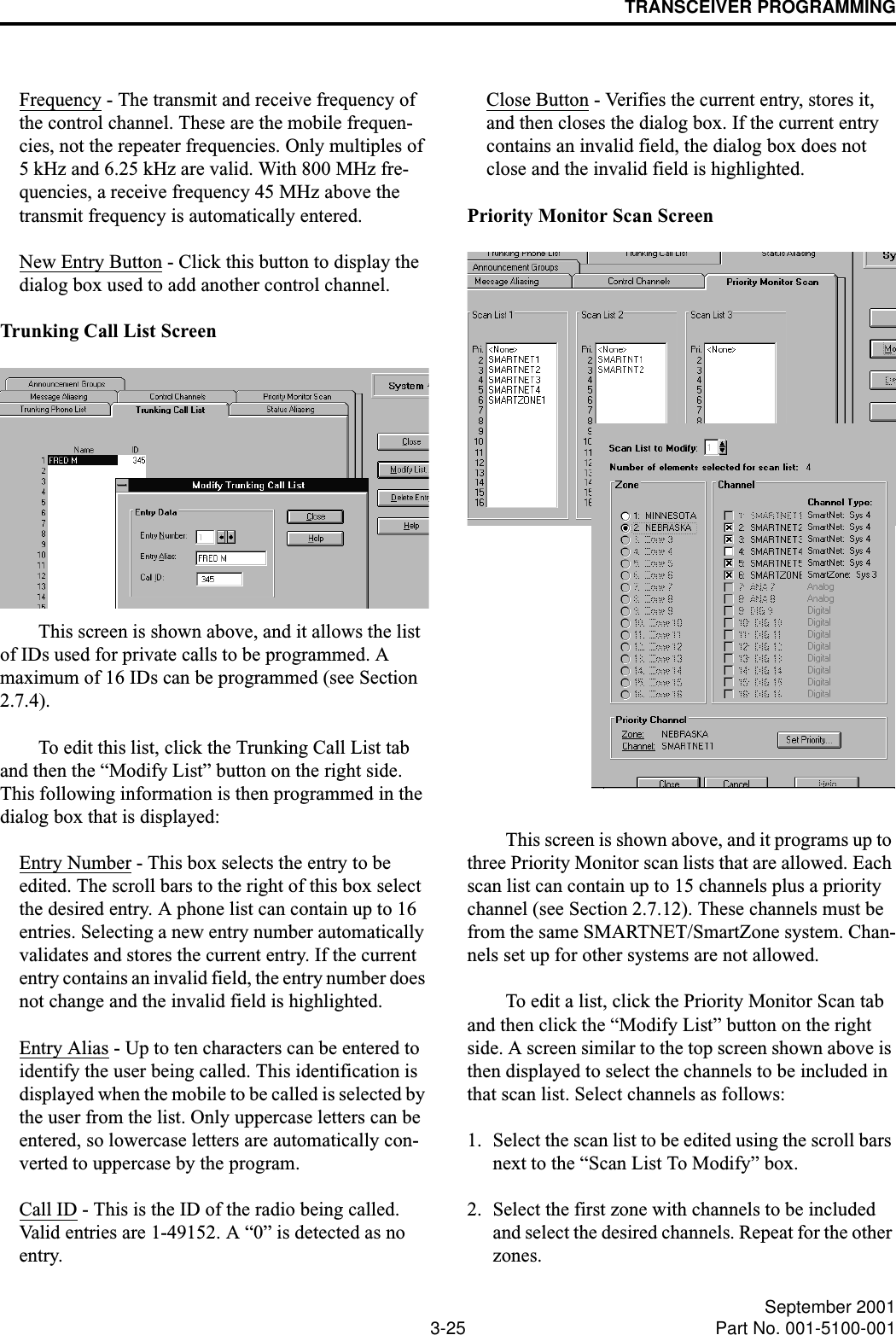 TRANSCEIVER PROGRAMMING3-25 September 2001Part No. 001-5100-001Frequency - The transmit and receive frequency of the control channel. These are the mobile frequen-cies, not the repeater frequencies. Only multiples of 5 kHz and 6.25 kHz are valid. With 800 MHz fre-quencies, a receive frequency 45 MHz above the transmit frequency is automatically entered.New Entry Button - Click this button to display the dialog box used to add another control channel.Trunking Call List ScreenThis screen is shown above, and it allows the list of IDs used for private calls to be programmed. A maximum of 16 IDs can be programmed (see Section 2.7.4). To edit this list, click the Trunking Call List tab and then the “Modify List” button on the right side. This following information is then programmed in the dialog box that is displayed:Entry Number - This box selects the entry to be edited. The scroll bars to the right of this box select the desired entry. A phone list can contain up to 16 entries. Selecting a new entry number automatically validates and stores the current entry. If the current entry contains an invalid field, the entry number does not change and the invalid field is highlighted.Entry Alias - Up to ten characters can be entered to identify the user being called. This identification is displayed when the mobile to be called is selected by the user from the list. Only uppercase letters can be entered, so lowercase letters are automatically con-verted to uppercase by the program.Call ID - This is the ID of the radio being called. Valid entries are 1-49152. A “0” is detected as no entry. Close Button - Verifies the current entry, stores it, and then closes the dialog box. If the current entry contains an invalid field, the dialog box does not close and the invalid field is highlighted.Priority Monitor Scan ScreenThis screen is shown above, and it programs up to three Priority Monitor scan lists that are allowed. Each scan list can contain up to 15 channels plus a priority channel (see Section 2.7.12). These channels must be from the same SMARTNET/SmartZone system. Chan-nels set up for other systems are not allowed. To edit a list, click the Priority Monitor Scan tab and then click the “Modify List” button on the right side. A screen similar to the top screen shown above is then displayed to select the channels to be included in that scan list. Select channels as follows:1. Select the scan list to be edited using the scroll bars next to the “Scan List To Modify” box.2. Select the first zone with channels to be included and select the desired channels. Repeat for the other zones.