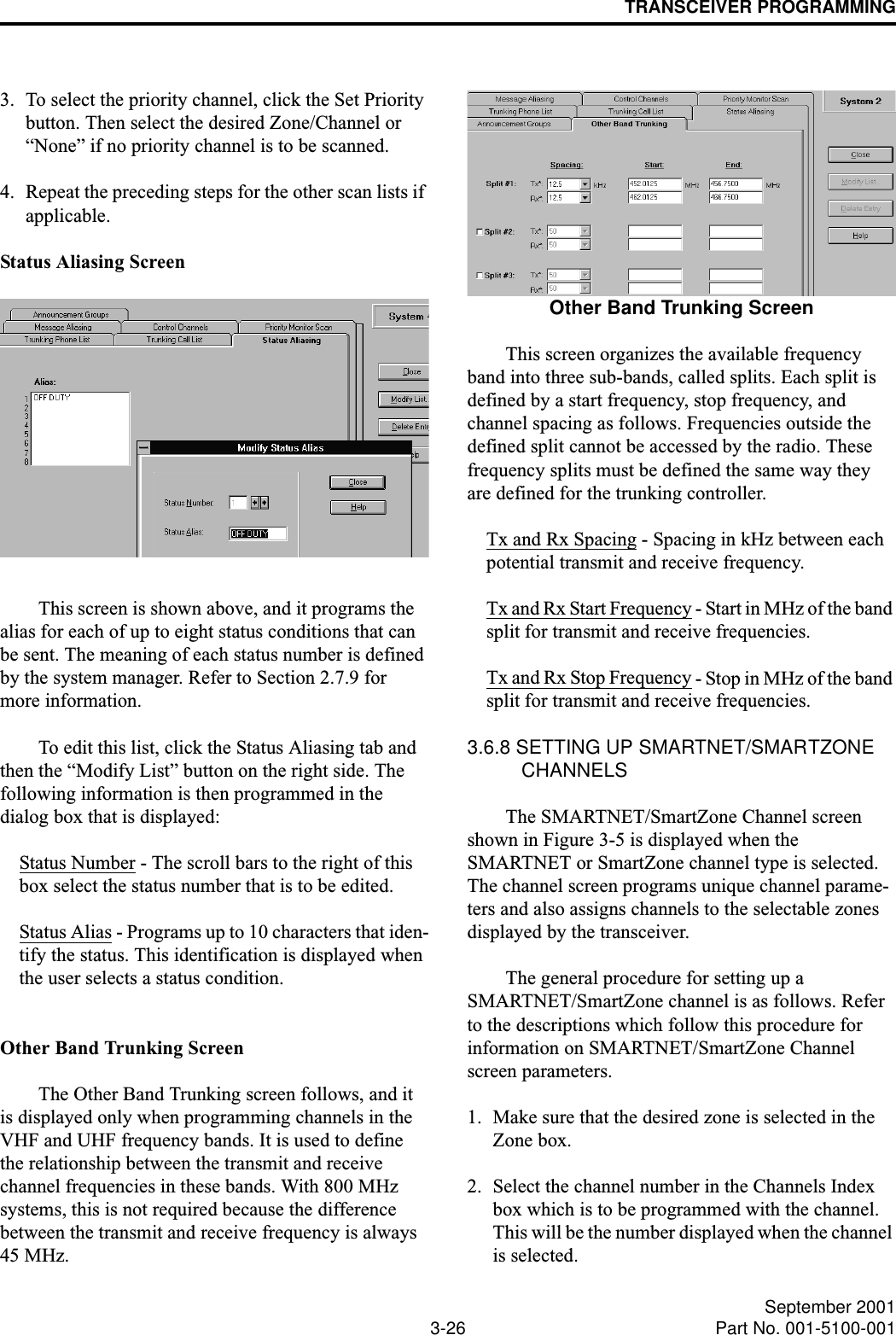 TRANSCEIVER PROGRAMMING3-26 September 2001Part No. 001-5100-0013. To select the priority channel, click the Set Priority button. Then select the desired Zone/Channel or “None” if no priority channel is to be scanned.4. Repeat the preceding steps for the other scan lists if applicable.Status Aliasing ScreenThis screen is shown above, and it programs the alias for each of up to eight status conditions that can be sent. The meaning of each status number is defined by the system manager. Refer to Section 2.7.9 for more information. To edit this list, click the Status Aliasing tab and then the “Modify List” button on the right side. The following information is then programmed in the dialog box that is displayed:Status Number - The scroll bars to the right of this box select the status number that is to be edited. Status Alias - Programs up to 10 characters that iden-tify the status. This identification is displayed when the user selects a status condition.Other Band Trunking ScreenThe Other Band Trunking screen follows, and it is displayed only when programming channels in the VHF and UHF frequency bands. It is used to define the relationship between the transmit and receive channel frequencies in these bands. With 800 MHz systems, this is not required because the difference between the transmit and receive frequency is always 45 MHz. Other Band Trunking ScreenThis screen organizes the available frequency band into three sub-bands, called splits. Each split is defined by a start frequency, stop frequency, and channel spacing as follows. Frequencies outside the defined split cannot be accessed by the radio. These frequency splits must be defined the same way they are defined for the trunking controller.Tx and Rx Spacing - Spacing in kHz between each potential transmit and receive frequency.Tx and Rx Start Frequency - Start in MHz of the band split for transmit and receive frequencies.Tx and Rx Stop Frequency - Stop in MHz of the band split for transmit and receive frequencies.3.6.8 SETTING UP SMARTNET/SMARTZONE CHANNELS The SMARTNET/SmartZone Channel screen shown in Figure 3-5 is displayed when the SMARTNET or SmartZone channel type is selected. The channel screen programs unique channel parame-ters and also assigns channels to the selectable zones displayed by the transceiver.The general procedure for setting up a SMARTNET/SmartZone channel is as follows. Refer to the descriptions which follow this procedure for information on SMARTNET/SmartZone Channel screen parameters.1. Make sure that the desired zone is selected in the Zone box. 2. Select the channel number in the Channels Index box which is to be programmed with the channel. This will be the number displayed when the channel is selected.