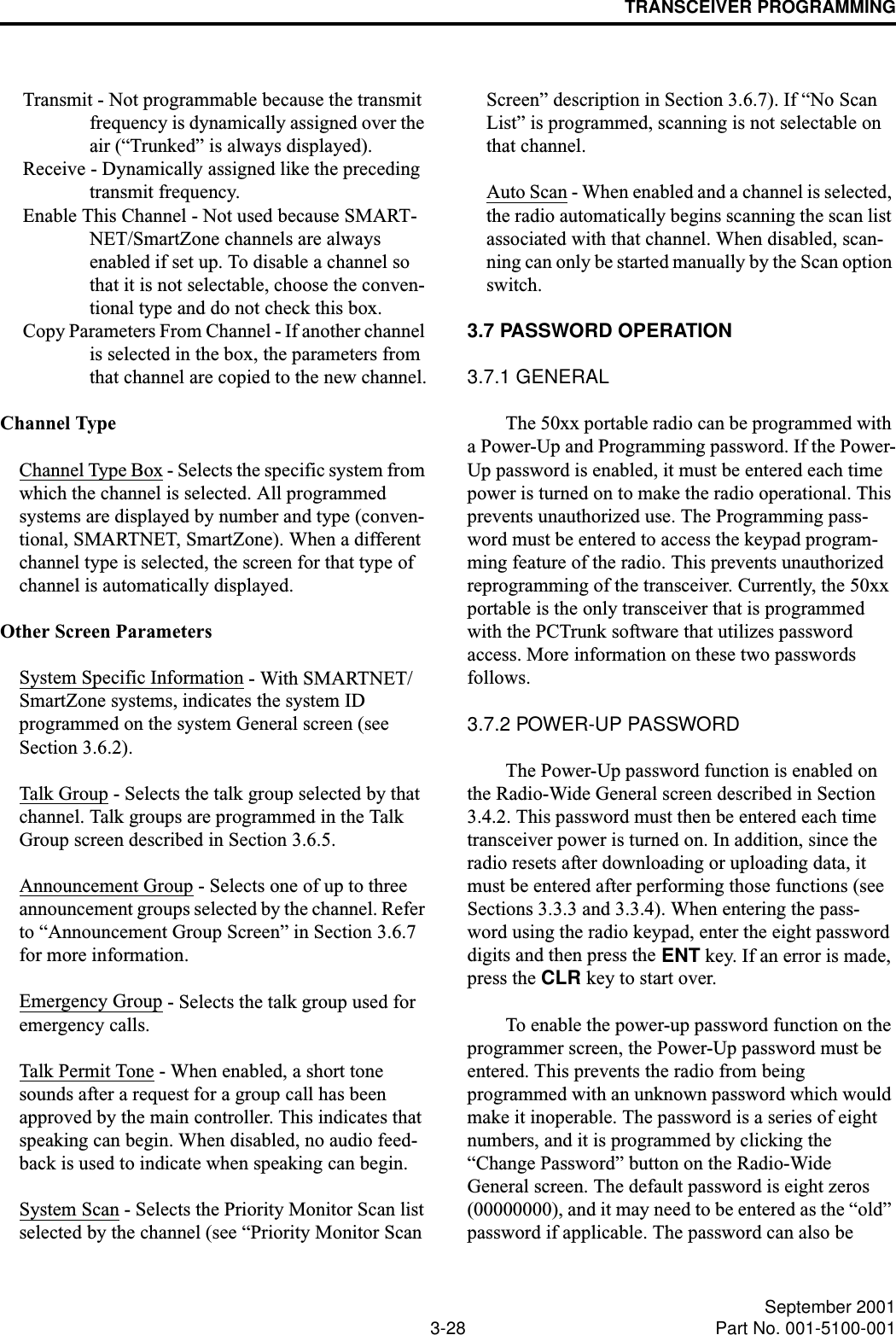 TRANSCEIVER PROGRAMMING3-28 September 2001Part No. 001-5100-001Transmit - Not programmable because the transmit frequency is dynamically assigned over the air (“Trunked” is always displayed).Receive - Dynamically assigned like the preceding transmit frequency.Enable This Channel - Not used because SMART-NET/SmartZone channels are always enabled if set up. To disable a channel so that it is not selectable, choose the conven-tional type and do not check this box.Copy Parameters From Channel - If another channel is selected in the box, the parameters from that channel are copied to the new channel.Channel TypeChannel Type Box - Selects the specific system from which the channel is selected. All programmed systems are displayed by number and type (conven-tional, SMARTNET, SmartZone). When a different channel type is selected, the screen for that type of channel is automatically displayed. Other Screen ParametersSystem Specific Information - With SMARTNET/SmartZone systems, indicates the system ID programmed on the system General screen (seeSection 3.6.2).Talk Group - Selects the talk group selected by that channel. Talk groups are programmed in the Talk Group screen described in Section 3.6.5.Announcement Group - Selects one of up to three announcement groups selected by the channel. Refer to “Announcement Group Screen” in Section 3.6.7 for more information.Emergency Group - Selects the talk group used for emergency calls.Talk Permit Tone - When enabled, a short tone sounds after a request for a group call has been approved by the main controller. This indicates that speaking can begin. When disabled, no audio feed-back is used to indicate when speaking can begin.System Scan - Selects the Priority Monitor Scan list selected by the channel (see “Priority Monitor Scan Screen” description in Section 3.6.7). If “No Scan List” is programmed, scanning is not selectable on that channel.Auto Scan - When enabled and a channel is selected, the radio automatically begins scanning the scan list associated with that channel. When disabled, scan-ning can only be started manually by the Scan option switch.3.7 PASSWORD OPERATION3.7.1 GENERALThe 50xx portable radio can be programmed with a Power-Up and Programming password. If the Power-Up password is enabled, it must be entered each time power is turned on to make the radio operational. This prevents unauthorized use. The Programming pass-word must be entered to access the keypad program-ming feature of the radio. This prevents unauthorized reprogramming of the transceiver. Currently, the 50xx portable is the only transceiver that is programmed with the PCTrunk software that utilizes password access. More information on these two passwords follows.3.7.2 POWER-UP PASSWORDThe Power-Up password function is enabled on the Radio-Wide General screen described in Section 3.4.2. This password must then be entered each time transceiver power is turned on. In addition, since the radio resets after downloading or uploading data, it must be entered after performing those functions (see Sections 3.3.3 and 3.3.4). When entering the pass-word using the radio keypad, enter the eight password digits and then press the ENT key. If an error is made, press the CLR key to start over.To enable the power-up password function on the programmer screen, the Power-Up password must be entered. This prevents the radio from being programmed with an unknown password which would make it inoperable. The password is a series of eight numbers, and it is programmed by clicking the “Change Password” button on the Radio-Wide General screen. The default password is eight zeros (00000000), and it may need to be entered as the “old” password if applicable. The password can also be 