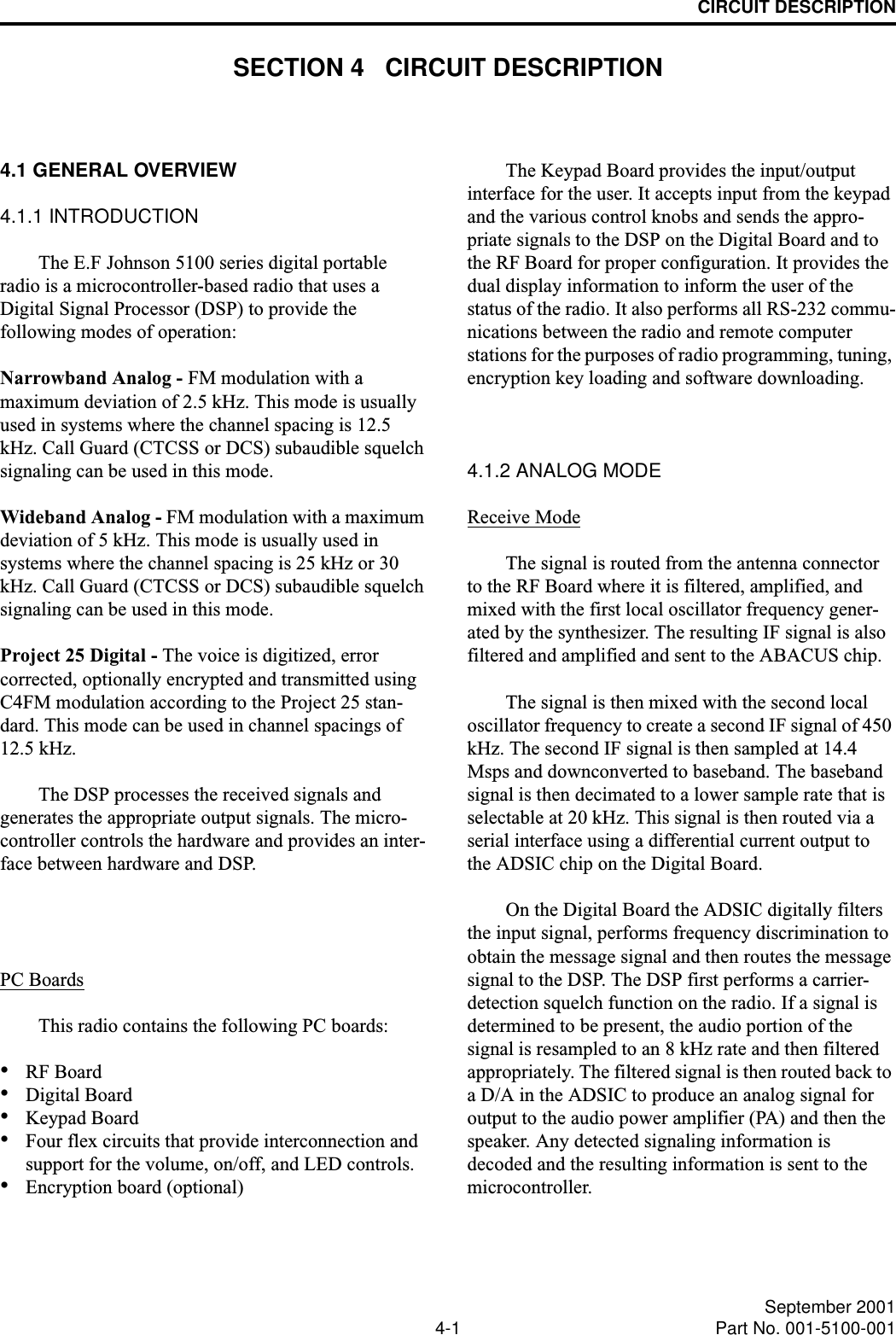 4-1 September 2001Part No. 001-5100-001CIRCUIT DESCRIPTIONSECTION 4   CIRCUIT DESCRIPTION4.1 GENERAL OVERVIEW4.1.1 INTRODUCTIONThe E.F Johnson 5100 series digital portable radio is a microcontroller-based radio that uses a Digital Signal Processor (DSP) to provide the following modes of operation:Narrowband Analog - FM modulation with a maximum deviation of 2.5 kHz. This mode is usually used in systems where the channel spacing is 12.5 kHz. Call Guard (CTCSS or DCS) subaudible squelch signaling can be used in this mode.Wideband Analog - FM modulation with a maximum deviation of 5 kHz. This mode is usually used in systems where the channel spacing is 25 kHz or 30 kHz. Call Guard (CTCSS or DCS) subaudible squelch signaling can be used in this mode.Project 25 Digital - The voice is digitized, error corrected, optionally encrypted and transmitted using C4FM modulation according to the Project 25 stan-dard. This mode can be used in channel spacings of 12.5 kHz.The DSP processes the received signals and generates the appropriate output signals. The micro-controller controls the hardware and provides an inter-face between hardware and DSP.PC BoardsThis radio contains the following PC boards:•RF Board•Digital Board•Keypad Board•Four flex circuits that provide interconnection and support for the volume, on/off, and LED controls.•Encryption board (optional)The Keypad Board provides the input/output interface for the user. It accepts input from the keypad and the various control knobs and sends the appro-priate signals to the DSP on the Digital Board and to the RF Board for proper configuration. It provides the dual display information to inform the user of the status of the radio. It also performs all RS-232 commu-nications between the radio and remote computer stations for the purposes of radio programming, tuning, encryption key loading and software downloading.4.1.2 ANALOG MODEReceive ModeThe signal is routed from the antenna connector to the RF Board where it is filtered, amplified, and mixed with the first local oscillator frequency gener-ated by the synthesizer. The resulting IF signal is also filtered and amplified and sent to the ABACUS chip. The signal is then mixed with the second local oscillator frequency to create a second IF signal of 450 kHz. The second IF signal is then sampled at 14.4 Msps and downconverted to baseband. The baseband signal is then decimated to a lower sample rate that is selectable at 20 kHz. This signal is then routed via a serial interface using a differential current output to the ADSIC chip on the Digital Board. On the Digital Board the ADSIC digitally filters the input signal, performs frequency discrimination to obtain the message signal and then routes the message signal to the DSP. The DSP first performs a carrier- detection squelch function on the radio. If a signal is determined to be present, the audio portion of the signal is resampled to an 8 kHz rate and then filtered appropriately. The filtered signal is then routed back to a D/A in the ADSIC to produce an analog signal for output to the audio power amplifier (PA) and then the speaker. Any detected signaling information is decoded and the resulting information is sent to the microcontroller.