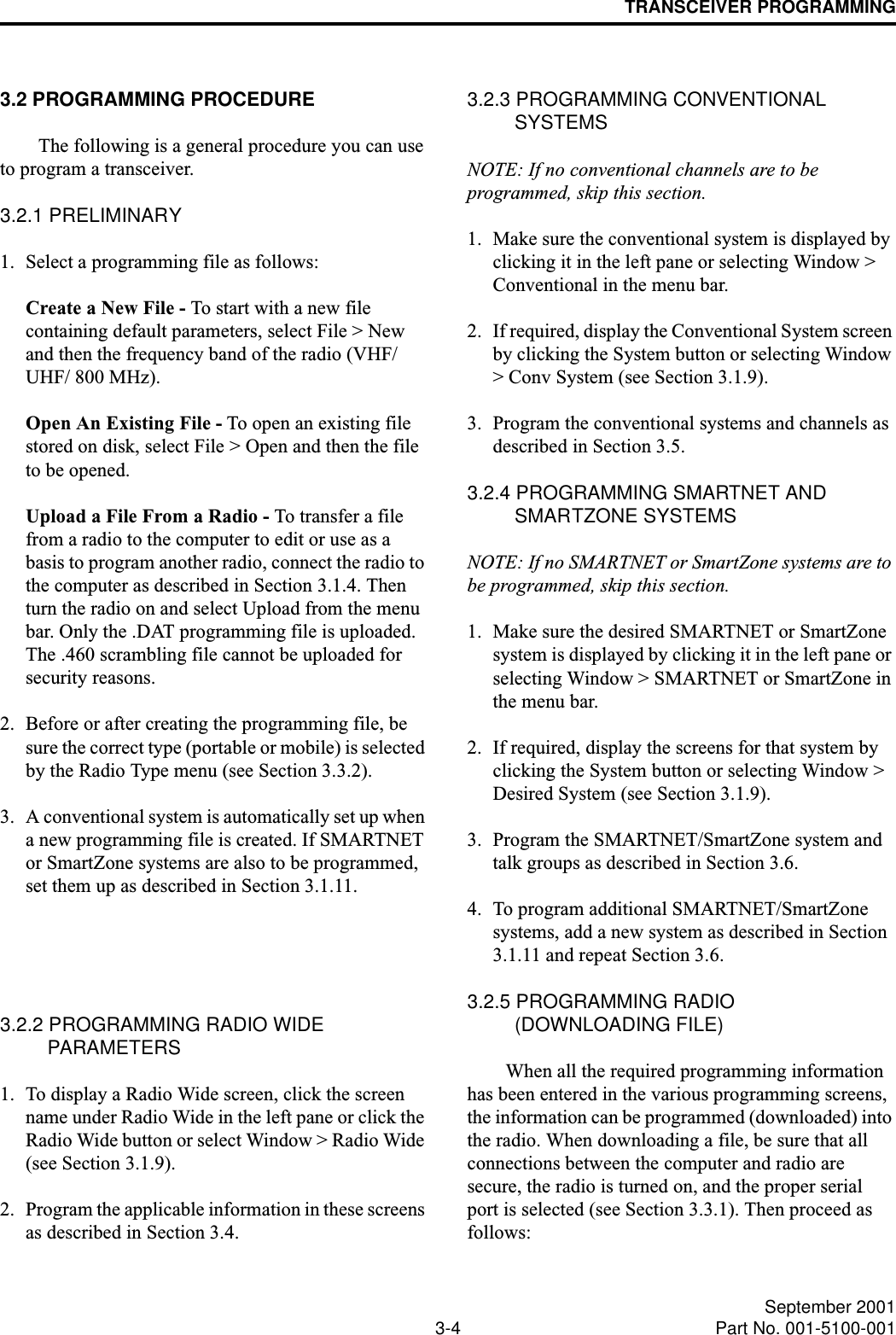 TRANSCEIVER PROGRAMMING3-4 September 2001Part No. 001-5100-0013.2 PROGRAMMING PROCEDUREThe following is a general procedure you can use to program a transceiver.3.2.1 PRELIMINARY1. Select a programming file as follows:Create a New File - To start with a new file containing default parameters, select File &gt; New and then the frequency band of the radio (VHF/UHF/ 800 MHz). Open An Existing File - To open an existing file stored on disk, select File &gt; Open and then the file to be opened.Upload a File From a Radio - To transfer a file from a radio to the computer to edit or use as a basis to program another radio, connect the radio to the computer as described in Section 3.1.4. Then turn the radio on and select Upload from the menu bar. Only the .DAT programming file is uploaded. The .460 scrambling file cannot be uploaded for security reasons.2. Before or after creating the programming file, be sure the correct type (portable or mobile) is selected by the Radio Type menu (see Section 3.3.2).3. A conventional system is automatically set up when a new programming file is created. If SMARTNET or SmartZone systems are also to be programmed, set them up as described in Section 3.1.11.3.2.2 PROGRAMMING RADIO WIDE PARAMETERS1. To display a Radio Wide screen, click the screen name under Radio Wide in the left pane or click the Radio Wide button or select Window &gt; Radio Wide (see Section 3.1.9).2. Program the applicable information in these screens as described in Section 3.4.3.2.3 PROGRAMMING CONVENTIONAL SYSTEMSNOTE: If no conventional channels are to be programmed, skip this section.1. Make sure the conventional system is displayed by clicking it in the left pane or selecting Window &gt; Conventional in the menu bar.2. If required, display the Conventional System screen by clicking the System button or selecting Window &gt; Conv System (see Section 3.1.9).3. Program the conventional systems and channels as described in Section 3.5.3.2.4 PROGRAMMING SMARTNET AND SMARTZONE SYSTEMSNOTE: If no SMARTNET or SmartZone systems are to be programmed, skip this section.1. Make sure the desired SMARTNET or SmartZone system is displayed by clicking it in the left pane or selecting Window &gt; SMARTNET or SmartZone in the menu bar.2. If required, display the screens for that system by clicking the System button or selecting Window &gt; Desired System (see Section 3.1.9).3. Program the SMARTNET/SmartZone system and talk groups as described in Section 3.6. 4. To program additional SMARTNET/SmartZone systems, add a new system as described in Section 3.1.11 and repeat Section 3.6.3.2.5 PROGRAMMING RADIO (DOWNLOADING FILE)When all the required programming information has been entered in the various programming screens, the information can be programmed (downloaded) into the radio. When downloading a file, be sure that all connections between the computer and radio are secure, the radio is turned on, and the proper serial port is selected (see Section 3.3.1). Then proceed as follows: