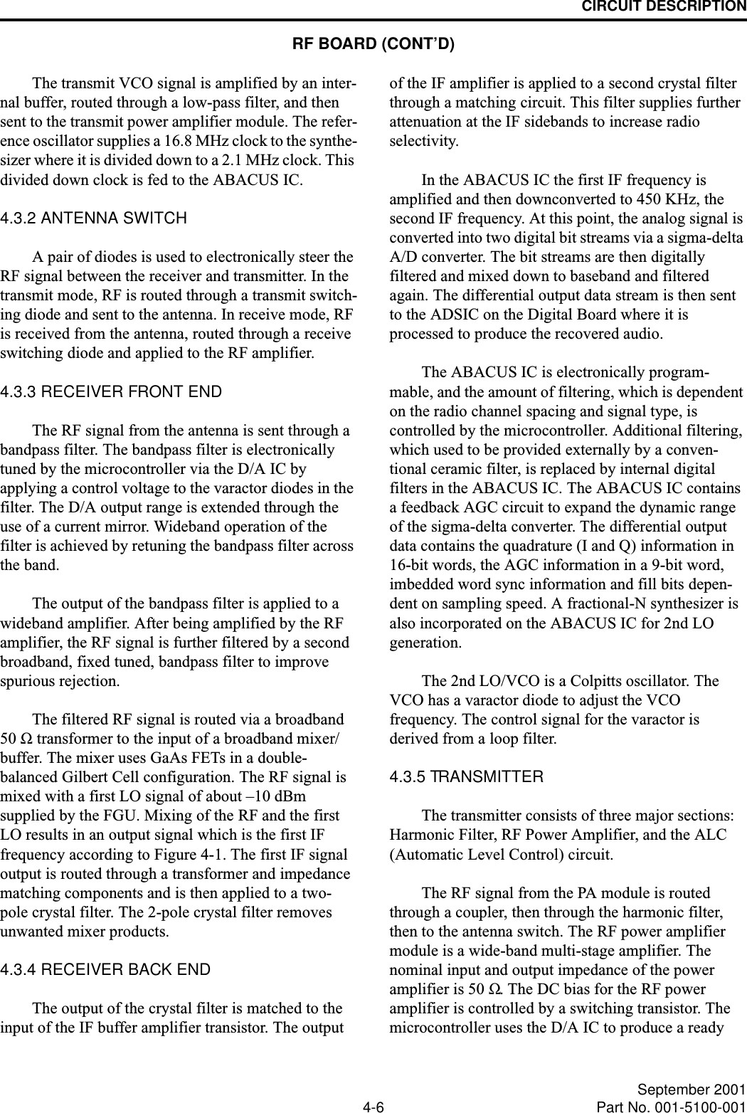 CIRCUIT DESCRIPTION4-6 September 2001Part No. 001-5100-001The transmit VCO signal is amplified by an inter-nal buffer, routed through a low-pass filter, and then sent to the transmit power amplifier module. The refer-ence oscillator supplies a 16.8 MHz clock to the synthe-sizer where it is divided down to a 2.1 MHz clock. This divided down clock is fed to the ABACUS IC.4.3.2 ANTENNA SWITCHA pair of diodes is used to electronically steer the RF signal between the receiver and transmitter. In the transmit mode, RF is routed through a transmit switch-ing diode and sent to the antenna. In receive mode, RF is received from the antenna, routed through a receive switching diode and applied to the RF amplifier.4.3.3 RECEIVER FRONT ENDThe RF signal from the antenna is sent through a bandpass filter. The bandpass filter is electronically tuned by the microcontroller via the D/A IC by applying a control voltage to the varactor diodes in the filter. The D/A output range is extended through the use of a current mirror. Wideband operation of the filter is achieved by retuning the bandpass filter across the band.The output of the bandpass filter is applied to a wideband amplifier. After being amplified by the RF amplifier, the RF signal is further filtered by a second broadband, fixed tuned, bandpass filter to improve spurious rejection.The filtered RF signal is routed via a broadband 50 Ω transformer to the input of a broadband mixer/buffer. The mixer uses GaAs FETs in a double-balanced Gilbert Cell configuration. The RF signal is mixed with a first LO signal of about –10 dBm supplied by the FGU. Mixing of the RF and the first LO results in an output signal which is the first IF frequency according to Figure 4-1. The first IF signal output is routed through a transformer and impedance matching components and is then applied to a two- pole crystal filter. The 2-pole crystal filter removes unwanted mixer products.4.3.4 RECEIVER BACK ENDThe output of the crystal filter is matched to the input of the IF buffer amplifier transistor. The output of the IF amplifier is applied to a second crystal filter through a matching circuit. This filter supplies further attenuation at the IF sidebands to increase radio selectivity. In the ABACUS IC the first IF frequency is amplified and then downconverted to 450 KHz, the second IF frequency. At this point, the analog signal is converted into two digital bit streams via a sigma-delta A/D converter. The bit streams are then digitally filtered and mixed down to baseband and filtered again. The differential output data stream is then sent to the ADSIC on the Digital Board where it is processed to produce the recovered audio.The ABACUS IC is electronically program-mable, and the amount of filtering, which is dependent on the radio channel spacing and signal type, is controlled by the microcontroller. Additional filtering, which used to be provided externally by a conven-tional ceramic filter, is replaced by internal digital filters in the ABACUS IC. The ABACUS IC contains a feedback AGC circuit to expand the dynamic range of the sigma-delta converter. The differential output data contains the quadrature (I and Q) information in 16-bit words, the AGC information in a 9-bit word, imbedded word sync information and fill bits depen-dent on sampling speed. A fractional-N synthesizer is also incorporated on the ABACUS IC for 2nd LO generation.The 2nd LO/VCO is a Colpitts oscillator. The VCO has a varactor diode to adjust the VCO frequency. The control signal for the varactor is derived from a loop filter.4.3.5 TRANSMITTERThe transmitter consists of three major sections: Harmonic Filter, RF Power Amplifier, and the ALC (Automatic Level Control) circuit.The RF signal from the PA module is routed through a coupler, then through the harmonic filter, then to the antenna switch. The RF power amplifier module is a wide-band multi-stage amplifier. The nominal input and output impedance of the power amplifier is 50 Ω. The DC bias for the RF power amplifier is controlled by a switching transistor. The microcontroller uses the D/A IC to produce a ready RF BOARD (CONT’D)