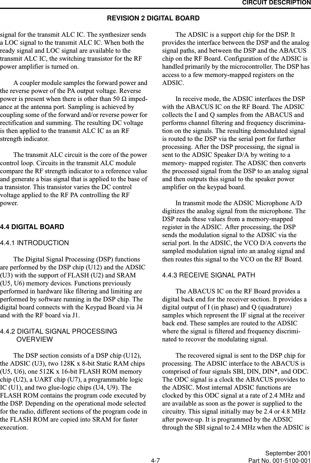 CIRCUIT DESCRIPTION4-7 September 2001Part No. 001-5100-001signal for the transmit ALC IC. The synthesizer sends a LOC signal to the transmit ALC IC. When both the ready signal and LOC signal are available to the transmit ALC IC, the switching transistor for the RF power amplifier is turned on.A coupler module samples the forward power and the reverse power of the PA output voltage. Reverse power is present when there is other than 50 Ω imped-ance at the antenna port. Sampling is achieved by coupling some of the forward and/or reverse power for rectification and summing. The resulting DC voltage is then applied to the transmit ALC IC as an RF strength indicator.The transmit ALC circuit is the core of the power control loop. Circuits in the transmit ALC module compare the RF strength indicator to a reference value and generate a bias signal that is applied to the base of a transistor. This transistor varies the DC control voltage applied to the RF PA controlling the RF power.4.4 DIGITAL BOARD4.4.1 INTRODUCTIONThe Digital Signal Processing (DSP) functions are performed by the DSP chip (U12) and the ADSIC (U3) with the support of FLASH (U2) and SRAM (U5, U6) memory devices. Functions previously performed in hardware like filtering and limiting are performed by software running in the DSP chip. The digital board connects with the Keypad Board via J4 and with the RF board via J1.4.4.2 DIGITAL SIGNAL PROCESSING OVERVIEWThe DSP section consists of a DSP chip (U12), the ADSIC (U3), two 128K x 8-bit Static RAM chips (U5, U6), one 512K x 16-bit FLASH ROM memory chip (U2), a UART chip (U7), a programmable logic IC (U1), and two glue-logic chips (U4, U9). The FLASH ROM contains the program code executed by the DSP. Depending on the operational mode selected for the radio, different sections of the program code in the FLASH ROM are copied into SRAM for faster execution.The ADSIC is a support chip for the DSP. It provides the interface between the DSP and the analog signal paths, and between the DSP and the ABACUS chip on the RF Board. Configuration of the ADSIC is handled primarily by the microcontroller. The DSP has access to a few memory-mapped registers on the ADSIC.In receive mode, the ADSIC interfaces the DSP with the ABACUS IC on the RF Board. The ADSIC collects the I and Q samples from the ABACUS and performs channel filtering and frequency discrimina-tion on the signals. The resulting demodulated signal is routed to the DSP via the serial port for further processing. After the DSP processing, the signal is sent to the ADSIC Speaker D/A by writing to a memory- mapped register. The ADSIC then converts the processed signal from the DSP to an analog signal and then outputs this signal to the speaker power amplifier on the keypad board. In transmit mode the ADSIC Microphone A/D digitizes the analog signal from the microphone. The DSP reads these values from a memory-mapped register in the ADSIC. After processing, the DSP sends the modulation signal to the ADSIC via the serial port. In the ADSIC, the VCO D/A converts the sampled modulation signal into an analog signal and then routes this signal to the VCO on the RF Board.4.4.3 RECEIVE SIGNAL PATHThe ABACUS IC on the RF Board provides a digital back end for the receiver section. It provides a digital output of I (in phase) and Q (quadrature) samples which represent the IF signal at the receiver back end. These samples are routed to the ADSIC where the signal is filtered and frequency discrimi-nated to recover the modulating signal. The recovered signal is sent to the DSP chip for processing. The ADSIC interface to the ABACUS is comprised of four signals SBI, DIN, DIN*, and ODC. The ODC signal is a clock the ABACUS provides to the ADSIC. Most internal ADSIC functions are clocked by this ODC signal at a rate of 2.4 MHz and are available as soon as the power is supplied to the circuitry. This signal initially may be 2.4 or 4.8 MHz after power-up. It is programmed by the ADSIC through the SBI signal to 2.4 MHz when the ADSIC is REVISION 2 DIGITAL BOARD