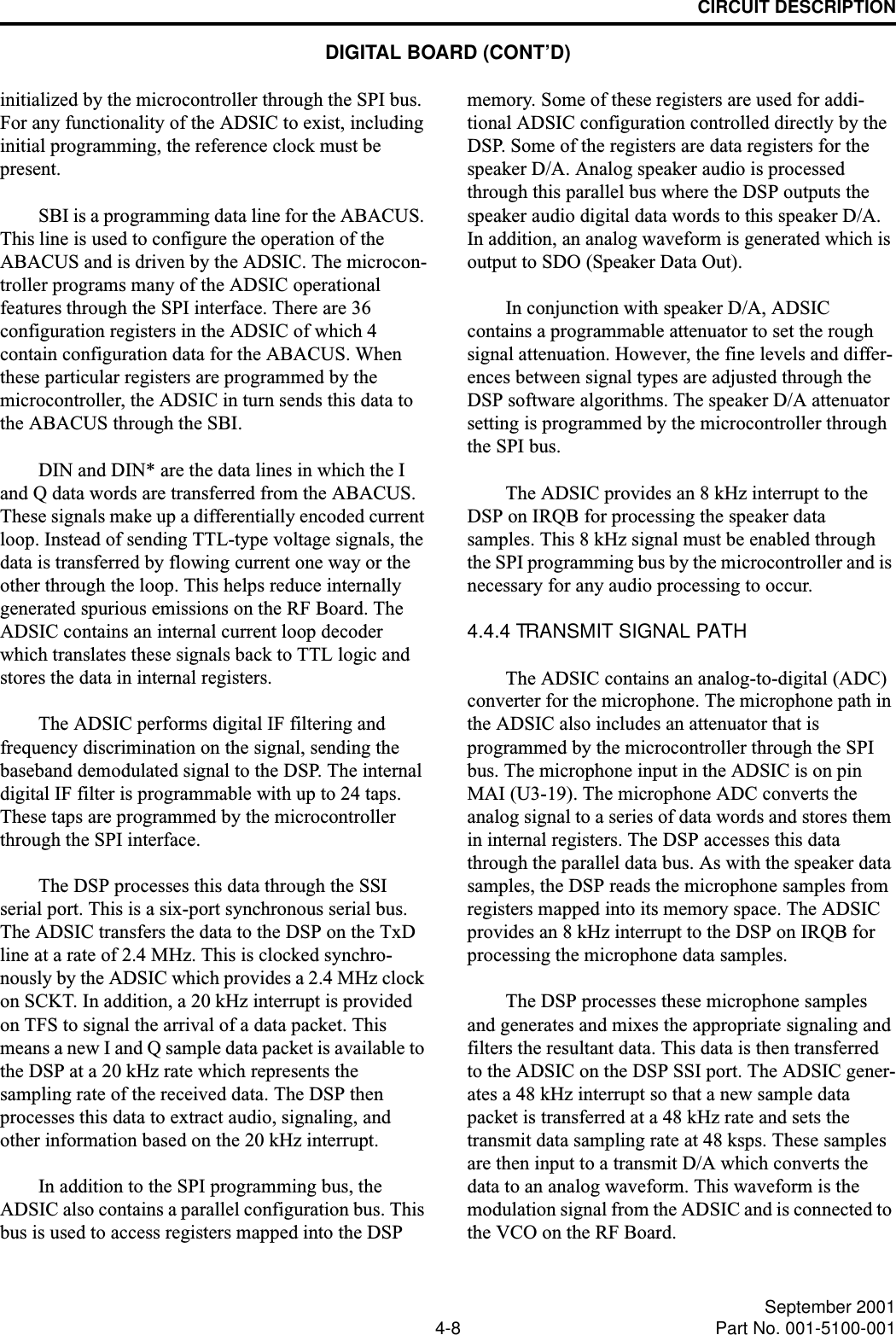 CIRCUIT DESCRIPTION4-8 September 2001Part No. 001-5100-001initialized by the microcontroller through the SPI bus. For any functionality of the ADSIC to exist, including initial programming, the reference clock must be present. SBI is a programming data line for the ABACUS. This line is used to configure the operation of the ABACUS and is driven by the ADSIC. The microcon-troller programs many of the ADSIC operational features through the SPI interface. There are 36 configuration registers in the ADSIC of which 4 contain configuration data for the ABACUS. When these particular registers are programmed by the microcontroller, the ADSIC in turn sends this data to the ABACUS through the SBI.DIN and DIN* are the data lines in which the I and Q data words are transferred from the ABACUS. These signals make up a differentially encoded current loop. Instead of sending TTL-type voltage signals, the data is transferred by flowing current one way or the other through the loop. This helps reduce internally generated spurious emissions on the RF Board. The ADSIC contains an internal current loop decoder which translates these signals back to TTL logic and stores the data in internal registers.The ADSIC performs digital IF filtering and frequency discrimination on the signal, sending the baseband demodulated signal to the DSP. The internal digital IF filter is programmable with up to 24 taps. These taps are programmed by the microcontroller through the SPI interface.The DSP processes this data through the SSI serial port. This is a six-port synchronous serial bus. The ADSIC transfers the data to the DSP on the TxD line at a rate of 2.4 MHz. This is clocked synchro-nously by the ADSIC which provides a 2.4 MHz clock on SCKT. In addition, a 20 kHz interrupt is provided on TFS to signal the arrival of a data packet. This means a new I and Q sample data packet is available to the DSP at a 20 kHz rate which represents the sampling rate of the received data. The DSP then processes this data to extract audio, signaling, and other information based on the 20 kHz interrupt.In addition to the SPI programming bus, the ADSIC also contains a parallel configuration bus. This bus is used to access registers mapped into the DSP memory. Some of these registers are used for addi-tional ADSIC configuration controlled directly by the DSP. Some of the registers are data registers for the speaker D/A. Analog speaker audio is processed through this parallel bus where the DSP outputs the speaker audio digital data words to this speaker D/A. In addition, an analog waveform is generated which is output to SDO (Speaker Data Out). In conjunction with speaker D/A, ADSIC contains a programmable attenuator to set the rough signal attenuation. However, the fine levels and differ-ences between signal types are adjusted through the DSP software algorithms. The speaker D/A attenuator setting is programmed by the microcontroller through the SPI bus.The ADSIC provides an 8 kHz interrupt to the DSP on IRQB for processing the speaker data samples. This 8 kHz signal must be enabled through the SPI programming bus by the microcontroller and is necessary for any audio processing to occur.4.4.4 TRANSMIT SIGNAL PATHThe ADSIC contains an analog-to-digital (ADC) converter for the microphone. The microphone path in the ADSIC also includes an attenuator that is programmed by the microcontroller through the SPI bus. The microphone input in the ADSIC is on pin MAI (U3-19). The microphone ADC converts the analog signal to a series of data words and stores them in internal registers. The DSP accesses this data through the parallel data bus. As with the speaker data samples, the DSP reads the microphone samples from registers mapped into its memory space. The ADSIC provides an 8 kHz interrupt to the DSP on IRQB for processing the microphone data samples.The DSP processes these microphone samples and generates and mixes the appropriate signaling and filters the resultant data. This data is then transferred to the ADSIC on the DSP SSI port. The ADSIC gener-ates a 48 kHz interrupt so that a new sample data packet is transferred at a 48 kHz rate and sets the transmit data sampling rate at 48 ksps. These samples are then input to a transmit D/A which converts the data to an analog waveform. This waveform is the modulation signal from the ADSIC and is connected to the VCO on the RF Board.DIGITAL BOARD (CONT’D)
