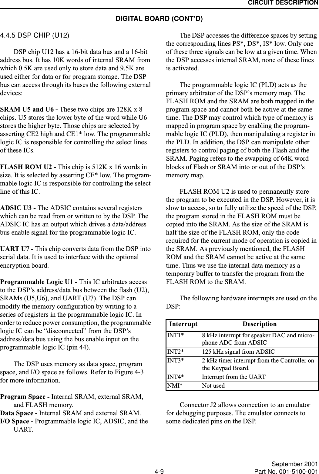 CIRCUIT DESCRIPTION4-9 September 2001Part No. 001-5100-0014.4.5 DSP CHIP (U12)DSP chip U12 has a 16-bit data bus and a 16-bit address bus. It has 10K words of internal SRAM from which 0.5K are used only to store data and 9.5K are used either for data or for program storage. The DSP bus can access through its buses the following external devices:SRAM U5 and U6 - These two chips are 128K x 8 chips. U5 stores the lower byte of the word while U6 stores the higher byte. Those chips are selected by asserting CE2 high and CE1* low. The programmable logic IC is responsible for controlling the select lines of these ICs.FLASH ROM U2 - This chip is 512K x 16 words in size. It is selected by asserting CE* low. The program-mable logic IC is responsible for controlling the select line of this IC.ADSIC U3 - The ADSIC contains several registers which can be read from or written to by the DSP. The ADSIC IC has an output which drives a data/address bus enable signal for the programmable logic IC.UART U7 - This chip converts data from the DSP into serial data. It is used to interface with the optional encryption board.Programmable Logic U1 - This IC arbitrates access to the DSP’s address/data bus between the flash (U2), SRAMs (U5,U6), and UART (U7). The DSP can modify the memory configuration by writing to a series of registers in the programmable logic IC. In order to reduce power consumption, the programmable logic IC can be “disconnected” from the DSP’s address/data bus using the bus enable input on the programmable logic IC (pin 44).The DSP uses memory as data space, program space, and I/O space as follows. Refer to Figure 4-3 for more information.Program Space - Internal SRAM, external SRAM, and FLASH memory.Data Space - Internal SRAM and external SRAM.I/O Space - Programmable logic IC, ADSIC, and the UART. The DSP accesses the difference spaces by setting the corresponding lines PS*, DS*, IS* low. Only one of these three signals can be low at a given time. When the DSP accesses internal SRAM, none of these lines is activated.The programmable logic IC (PLD) acts as the primary arbitrator of the DSP’s memory map. The FLASH ROM and the SRAM are both mapped in the program space and cannot both be active at the same time. The DSP may control which type of memory is mapped in program space by enabling the program-mable logic IC (PLD), then manipulating a register in the PLD. In addition, the DSP can manipulate other registers to control paging of both the Flash and the SRAM. Paging refers to the swapping of 64K word blocks of Flash or SRAM into or out of the DSP’s memory map.FLASH ROM U2 is used to permanently store the program to be executed in the DSP. However, it is slow to access, so to fully utilize the speed of the DSP, the program stored in the FLASH ROM must be copied into the SRAM. As the size of the SRAM is half the size of the FLASH ROM, only the code required for the current mode of operation is copied in the SRAM. As previously mentioned, the FLASH ROM and the SRAM cannot be active at the same time. Thus we use the internal data memory as a temporary buffer to transfer the program from the FLASH ROM to the SRAM.The following hardware interrupts are used on the DSP:Connector J2 allows connection to an emulator for debugging purposes. The emulator connects to some dedicated pins on the DSP.Interrupt DescriptionINT1* 8 kHz interrupt for speaker DAC and micro-phone ADC from ADSICINT2* 125 kHz signal from ADSICINT3* 2 kHz timer interrupt from the Controller on the Keypad Board.INT4* Interrupt from the UARTNMI* Not usedDIGITAL BOARD (CONT’D)