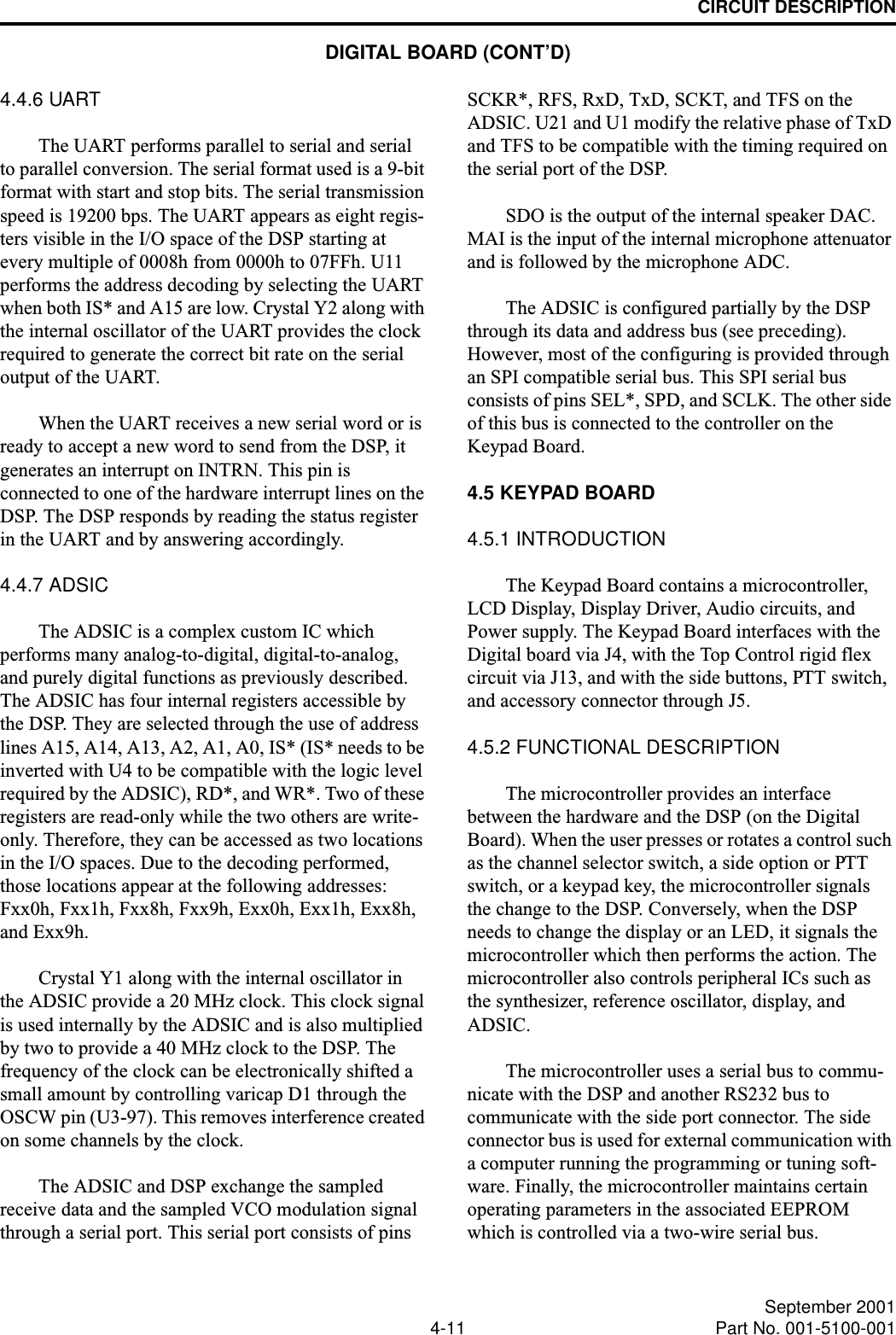 CIRCUIT DESCRIPTION4-11 September 2001Part No. 001-5100-0014.4.6 UARTThe UART performs parallel to serial and serial to parallel conversion. The serial format used is a 9-bit format with start and stop bits. The serial transmission speed is 19200 bps. The UART appears as eight regis-ters visible in the I/O space of the DSP starting at every multiple of 0008h from 0000h to 07FFh. U11 performs the address decoding by selecting the UART when both IS* and A15 are low. Crystal Y2 along with the internal oscillator of the UART provides the clock required to generate the correct bit rate on the serial output of the UART. When the UART receives a new serial word or is ready to accept a new word to send from the DSP, it generates an interrupt on INTRN. This pin is connected to one of the hardware interrupt lines on the DSP. The DSP responds by reading the status register in the UART and by answering accordingly.4.4.7 ADSICThe ADSIC is a complex custom IC which performs many analog-to-digital, digital-to-analog, and purely digital functions as previously described. The ADSIC has four internal registers accessible by the DSP. They are selected through the use of address lines A15, A14, A13, A2, A1, A0, IS* (IS* needs to be inverted with U4 to be compatible with the logic level required by the ADSIC), RD*, and WR*. Two of these registers are read-only while the two others are write-only. Therefore, they can be accessed as two locations in the I/O spaces. Due to the decoding performed, those locations appear at the following addresses: Fxx0h, Fxx1h, Fxx8h, Fxx9h, Exx0h, Exx1h, Exx8h, and Exx9h.Crystal Y1 along with the internal oscillator in the ADSIC provide a 20 MHz clock. This clock signal is used internally by the ADSIC and is also multiplied by two to provide a 40 MHz clock to the DSP. The frequency of the clock can be electronically shifted a small amount by controlling varicap D1 through the OSCW pin (U3-97). This removes interference created on some channels by the clock.The ADSIC and DSP exchange the sampled receive data and the sampled VCO modulation signal through a serial port. This serial port consists of pins SCKR*, RFS, RxD, TxD, SCKT, and TFS on the ADSIC. U21 and U1 modify the relative phase of TxD and TFS to be compatible with the timing required on the serial port of the DSP.SDO is the output of the internal speaker DAC. MAI is the input of the internal microphone attenuator and is followed by the microphone ADC.The ADSIC is configured partially by the DSP through its data and address bus (see preceding). However, most of the configuring is provided through an SPI compatible serial bus. This SPI serial bus consists of pins SEL*, SPD, and SCLK. The other side of this bus is connected to the controller on the Keypad Board.4.5 KEYPAD BOARD4.5.1 INTRODUCTIONThe Keypad Board contains a microcontroller, LCD Display, Display Driver, Audio circuits, and Power supply. The Keypad Board interfaces with the Digital board via J4, with the Top Control rigid flex circuit via J13, and with the side buttons, PTT switch, and accessory connector through J5.4.5.2 FUNCTIONAL DESCRIPTIONThe microcontroller provides an interface between the hardware and the DSP (on the Digital Board). When the user presses or rotates a control such as the channel selector switch, a side option or PTT switch, or a keypad key, the microcontroller signals the change to the DSP. Conversely, when the DSP needs to change the display or an LED, it signals the microcontroller which then performs the action. The microcontroller also controls peripheral ICs such as the synthesizer, reference oscillator, display, and ADSIC.The microcontroller uses a serial bus to commu-nicate with the DSP and another RS232 bus to communicate with the side port connector. The side connector bus is used for external communication with a computer running the programming or tuning soft-ware. Finally, the microcontroller maintains certain operating parameters in the associated EEPROM which is controlled via a two-wire serial bus.DIGITAL BOARD (CONT’D)