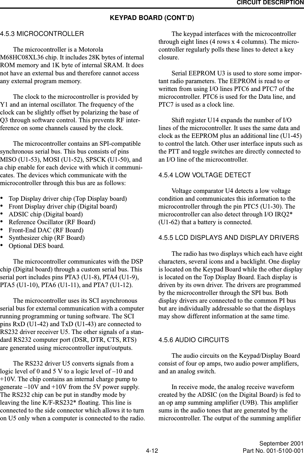 CIRCUIT DESCRIPTION4-12 September 2001Part No. 001-5100-0014.5.3 MICROCONTROLLERThe microcontroller is a Motorola M68HC08XL36 chip. It includes 28K bytes of internal ROM memory and 1K byte of internal SRAM. It does not have an external bus and therefore cannot access any external program memory.The clock to the microcontroller is provided by Y1 and an internal oscillator. The frequency of the clock can be slightly offset by polarizing the base of Q3 through software control. This prevents RF inter-ference on some channels caused by the clock.The microcontroller contains an SPI-compatible synchronous serial bus. This bus consists of pins MISO (U1-53), MOSI (U1-52), SPSCK (U1-50), and a chip enable for each device with which it communi-cates. The devices which communicate with the microcontroller through this bus are as follows:•Top Display driver chip (Top Display board)•Front Display driver chip (Digital board)•ADSIC chip (Digital board)•Reference Oscillator (RF Board)•Front-End DAC (RF Board)•Synthesizer chip (RF Board)•Optional DES board.The microcontroller communicates with the DSP chip (Digital board) through a custom serial bus. This serial port includes pins PTA3 (U1-8), PTA4 (U1-9), PTA5 (U1-10), PTA6 (U1-11), and PTA7 (U1-12).The microcontroller uses its SCI asynchronous serial bus for external communication with a computer running programming or tuning software. The SCI pins RxD (U1-42) and TxD (U1-43) are connected to RS232 driver receiver U5. The other signals of a stan-dard RS232 computer port (DSR, DTR, CTS, RTS) are generated using microcontroller input/outputs. The RS232 driver U5 converts signals from a logic level of 0 and 5 V to a logic level of –10 and +10V. The chip contains an internal charge pump to generate –10V and +10V from the 5V power supply. The RS232 chip can be put in standby mode by leaving the line K/F-RS232* floating. This line is connected to the side connector which allows it to turn on U5 only when a computer is connected to the radio.The keypad interfaces with the microcontroller through eight lines (4 rows x 4 columns). The micro-controller regularly polls these lines to detect a key closure.Serial EEPROM U3 is used to store some impor-tant radio parameters. The EEPROM is read to or written from using I/O lines PTC6 and PTC7 of the microcontroller. PTC6 is used for the Data line, and PTC7 is used as a clock line.Shift register U14 expands the number of I/O lines of the microcontroller. It uses the same data and clock as the EEPROM plus an additional line (U1-45) to control the latch. Other user interface inputs such as the PTT and toggle switches are directly connected to an I/O line of the microcontroller.4.5.4 LOW VOLTAGE DETECTVoltage comparator U4 detects a low voltage condition and communicates this information to the microcontroller through the pin PTC5 (U1-30). The microcontroller can also detect through I/O IRQ2* (U1-62) that a battery is connected.4.5.5 LCD DISPLAYS AND DISPLAY DRIVERSThe radio has two displays which each have eight characters, several icons and a backlight. One display is located on the Keypad Board while the other display is located on the Top Display Board. Each display is driven by its own driver. The drivers are programmed by the microcontroller through the SPI bus. Both display drivers are connected to the common PI bus but are individually addressable so that the displays may show different information at the same time.4.5.6 AUDIO CIRCUITSThe audio circuits on the Keypad/Display Board consist of four op amps, two audio power amplifiers, and an analog switch.In receive mode, the analog receive waveform created by the ADSIC (on the Digital Board) is fed to an op amp summing amplifier (U9B). This amplifier sums in the audio tones that are generated by the microcontroller. The output of the summing amplifier KEYPAD BOARD (CONT’D)