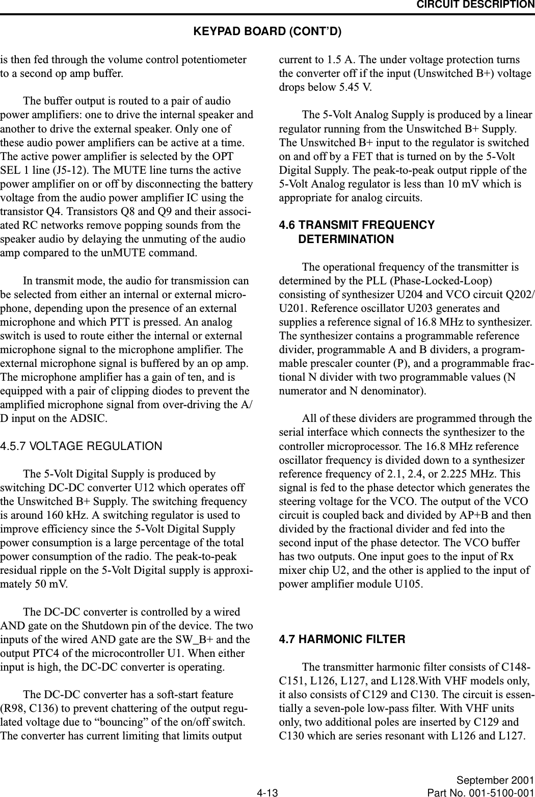 CIRCUIT DESCRIPTION4-13 September 2001Part No. 001-5100-001is then fed through the volume control potentiometer to a second op amp buffer. The buffer output is routed to a pair of audio power amplifiers: one to drive the internal speaker and another to drive the external speaker. Only one of these audio power amplifiers can be active at a time. The active power amplifier is selected by the OPT SEL 1 line (J5-12). The MUTE line turns the active power amplifier on or off by disconnecting the battery voltage from the audio power amplifier IC using the transistor Q4. Transistors Q8 and Q9 and their associ-ated RC networks remove popping sounds from the speaker audio by delaying the unmuting of the audio amp compared to the unMUTE command.In transmit mode, the audio for transmission can be selected from either an internal or external micro-phone, depending upon the presence of an external microphone and which PTT is pressed. An analog switch is used to route either the internal or external microphone signal to the microphone amplifier. The external microphone signal is buffered by an op amp. The microphone amplifier has a gain of ten, and is equipped with a pair of clipping diodes to prevent the amplified microphone signal from over-driving the A/D input on the ADSIC. 4.5.7 VOLTAGE REGULATION The 5-Volt Digital Supply is produced by switching DC-DC converter U12 which operates off the Unswitched B+ Supply. The switching frequency is around 160 kHz. A switching regulator is used to improve efficiency since the 5-Volt Digital Supply power consumption is a large percentage of the total power consumption of the radio. The peak-to-peak residual ripple on the 5-Volt Digital supply is approxi-mately 50 mV.The DC-DC converter is controlled by a wired AND gate on the Shutdown pin of the device. The two inputs of the wired AND gate are the SW_B+ and the output PTC4 of the microcontroller U1. When either input is high, the DC-DC converter is operating.The DC-DC converter has a soft-start feature (R98, C136) to prevent chattering of the output regu-lated voltage due to “bouncing” of the on/off switch. The converter has current limiting that limits output current to 1.5 A. The under voltage protection turns the converter off if the input (Unswitched B+) voltage drops below 5.45 V.The 5-Volt Analog Supply is produced by a linear regulator running from the Unswitched B+ Supply. The Unswitched B+ input to the regulator is switched on and off by a FET that is turned on by the 5-Volt Digital Supply. The peak-to-peak output ripple of the 5-Volt Analog regulator is less than 10 mV which is appropriate for analog circuits.4.6 TRANSMIT FREQUENCY DETERMINATIONThe operational frequency of the transmitter is determined by the PLL (Phase-Locked-Loop) consisting of synthesizer U204 and VCO circuit Q202/U201. Reference oscillator U203 generates and supplies a reference signal of 16.8 MHz to synthesizer. The synthesizer contains a programmable reference divider, programmable A and B dividers, a program-mable prescaler counter (P), and a programmable frac-tional N divider with two programmable values (N numerator and N denominator). All of these dividers are programmed through the serial interface which connects the synthesizer to the controller microprocessor. The 16.8 MHz reference oscillator frequency is divided down to a synthesizer reference frequency of 2.1, 2.4, or 2.225 MHz. This signal is fed to the phase detector which generates the steering voltage for the VCO. The output of the VCO circuit is coupled back and divided by AP+B and then divided by the fractional divider and fed into the second input of the phase detector. The VCO buffer has two outputs. One input goes to the input of Rx mixer chip U2, and the other is applied to the input of power amplifier module U105.4.7 HARMONIC FILTERThe transmitter harmonic filter consists of C148-C151, L126, L127, and L128.With VHF models only, it also consists of C129 and C130. The circuit is essen-tially a seven-pole low-pass filter. With VHF units only, two additional poles are inserted by C129 and C130 which are series resonant with L126 and L127.KEYPAD BOARD (CONT’D)