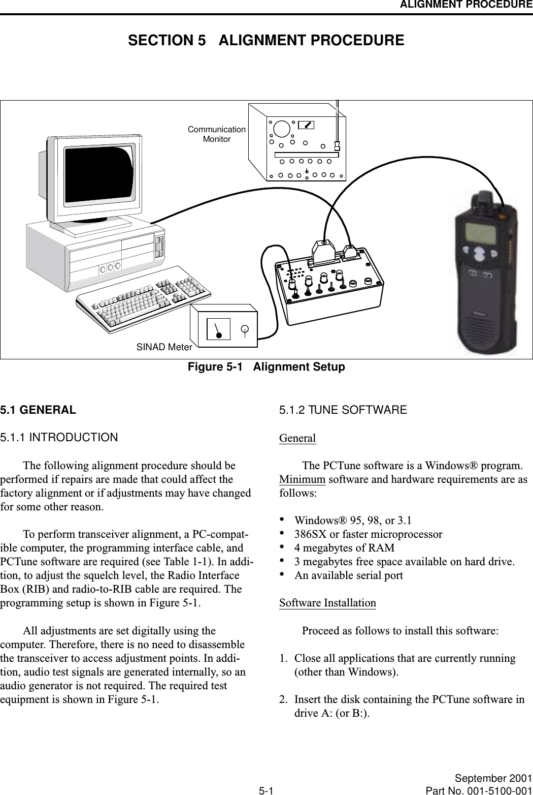 5-1 September 2001Part No. 001-5100-001ALIGNMENT PROCEDURESECTION 5   ALIGNMENT PROCEDUREFigure 5-1   Alignment SetupCommunicationSINAD MeterMonitor5.1 GENERAL5.1.1 INTRODUCTIONThe following alignment procedure should be performed if repairs are made that could affect the factory alignment or if adjustments may have changed for some other reason. To perform transceiver alignment, a PC-compat-ible computer, the programming interface cable, and PCTune software are required (see Table 1-1). In addi-tion, to adjust the squelch level, the Radio Interface Box (RIB) and radio-to-RIB cable are required. The programming setup is shown in Figure 5-1. All adjustments are set digitally using the computer. Therefore, there is no need to disassemble the transceiver to access adjustment points. In addi-tion, audio test signals are generated internally, so an audio generator is not required. The required test equipment is shown in Figure 5-1.5.1.2 TUNE SOFTWARE GeneralThe PCTune software is a Windows® program. Minimum software and hardware requirements are as follows:•Windows® 95, 98, or 3.1•386SX or faster microprocessor•4 megabytes of RAM•3 megabytes free space available on hard drive.•An available serial portSoftware InstallationProceed as follows to install this software:1. Close all applications that are currently running (other than Windows).2. Insert the disk containing the PCTune software in drive A: (or B:).