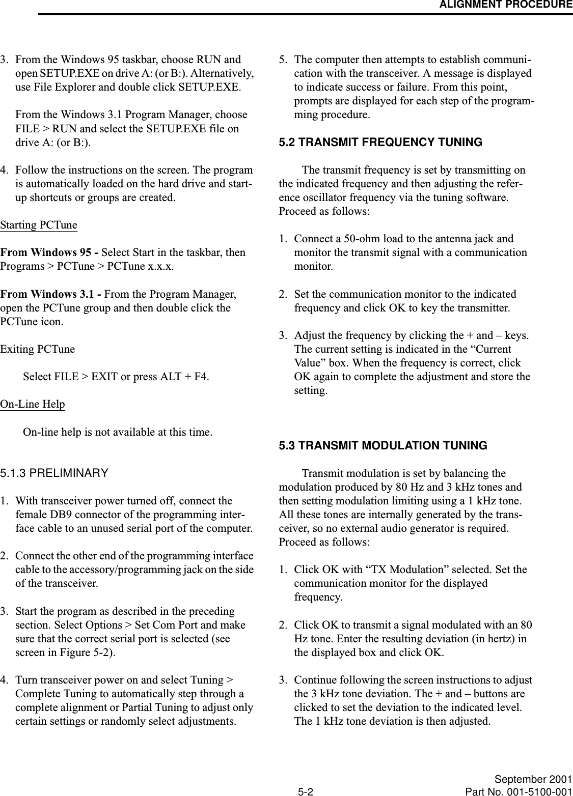 ALIGNMENT PROCEDURE5-2 September 2001Part No. 001-5100-0013. From the Windows 95 taskbar, choose RUN and open SETUP.EXE on drive A: (or B:). Alternatively, use File Explorer and double click SETUP.EXE.From the Windows 3.1 Program Manager, choose FILE &gt; RUN and select the SETUP.EXE file on drive A: (or B:).4. Follow the instructions on the screen. The program is automatically loaded on the hard drive and start-up shortcuts or groups are created.Starting PCTuneFrom Windows 95 - Select Start in the taskbar, then Programs &gt; PCTune &gt; PCTune x.x.x.From Windows 3.1 - From the Program Manager, open the PCTune group and then double click the PCTune icon.Exiting PCTuneSelect FILE &gt; EXIT or press ALT + F4.On-Line HelpOn-line help is not available at this time.5.1.3 PRELIMINARY1. With transceiver power turned off, connect the female DB9 connector of the programming inter-face cable to an unused serial port of the computer.2. Connect the other end of the programming interface cable to the accessory/programming jack on the side of the transceiver.3. Start the program as described in the preceding section. Select Options &gt; Set Com Port and make sure that the correct serial port is selected (see screen in Figure 5-2).4. Turn transceiver power on and select Tuning &gt; Complete Tuning to automatically step through a complete alignment or Partial Tuning to adjust only certain settings or randomly select adjustments. 5. The computer then attempts to establish communi-cation with the transceiver. A message is displayed to indicate success or failure. From this point, prompts are displayed for each step of the program-ming procedure.5.2 TRANSMIT FREQUENCY TUNINGThe transmit frequency is set by transmitting on the indicated frequency and then adjusting the refer-ence oscillator frequency via the tuning software. Proceed as follows:1. Connect a 50-ohm load to the antenna jack and monitor the transmit signal with a communication monitor.2. Set the communication monitor to the indicated frequency and click OK to key the transmitter.3. Adjust the frequency by clicking the + and – keys. The current setting is indicated in the “Current Value” box. When the frequency is correct, click OK again to complete the adjustment and store the setting. 5.3 TRANSMIT MODULATION TUNINGTransmit modulation is set by balancing the modulation produced by 80 Hz and 3 kHz tones and then setting modulation limiting using a 1 kHz tone. All these tones are internally generated by the trans-ceiver, so no external audio generator is required. Proceed as follows:1. Click OK with “TX Modulation” selected. Set the communication monitor for the displayed frequency. 2. Click OK to transmit a signal modulated with an 80 Hz tone. Enter the resulting deviation (in hertz) in the displayed box and click OK.3. Continue following the screen instructions to adjust the 3 kHz tone deviation. The + and – buttons are clicked to set the deviation to the indicated level. The 1 kHz tone deviation is then adjusted. 