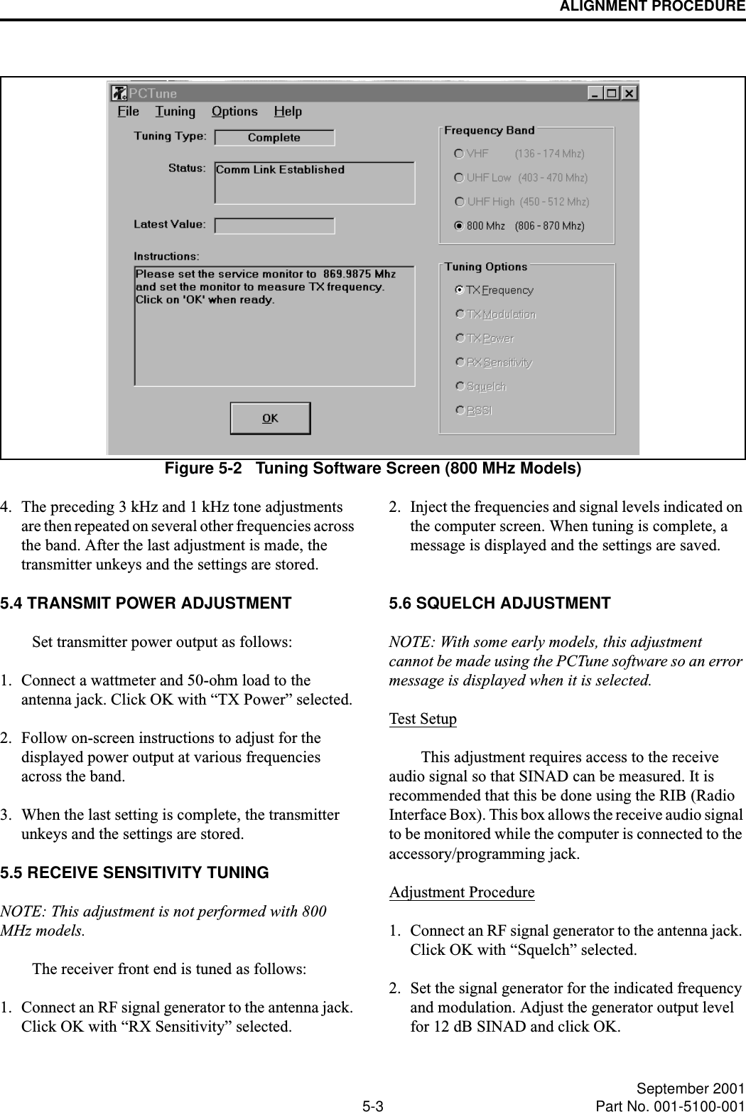 ALIGNMENT PROCEDURE5-3 September 2001Part No. 001-5100-001Figure 5-2   Tuning Software Screen (800 MHz Models)4. The preceding 3 kHz and 1 kHz tone adjustments are then repeated on several other frequencies across the band. After the last adjustment is made, the transmitter unkeys and the settings are stored. 5.4 TRANSMIT POWER ADJUSTMENTSet transmitter power output as follows:1. Connect a wattmeter and 50-ohm load to the antenna jack. Click OK with “TX Power” selected. 2. Follow on-screen instructions to adjust for the displayed power output at various frequencies across the band.3. When the last setting is complete, the transmitter unkeys and the settings are stored. 5.5 RECEIVE SENSITIVITY TUNINGNOTE: This adjustment is not performed with 800 MHz models.The receiver front end is tuned as follows:1. Connect an RF signal generator to the antenna jack. Click OK with “RX Sensitivity” selected.2. Inject the frequencies and signal levels indicated on the computer screen. When tuning is complete, a message is displayed and the settings are saved. 5.6 SQUELCH ADJUSTMENTNOTE: With some early models, this adjustment cannot be made using the PCTune software so an error message is displayed when it is selected.Test SetupThis adjustment requires access to the receive audio signal so that SINAD can be measured. It is recommended that this be done using the RIB (Radio Interface Box). This box allows the receive audio signal to be monitored while the computer is connected to the accessory/programming jack. Adjustment Procedure1. Connect an RF signal generator to the antenna jack. Click OK with “Squelch” selected.2. Set the signal generator for the indicated frequency and modulation. Adjust the generator output level for 12 dB SINAD and click OK.