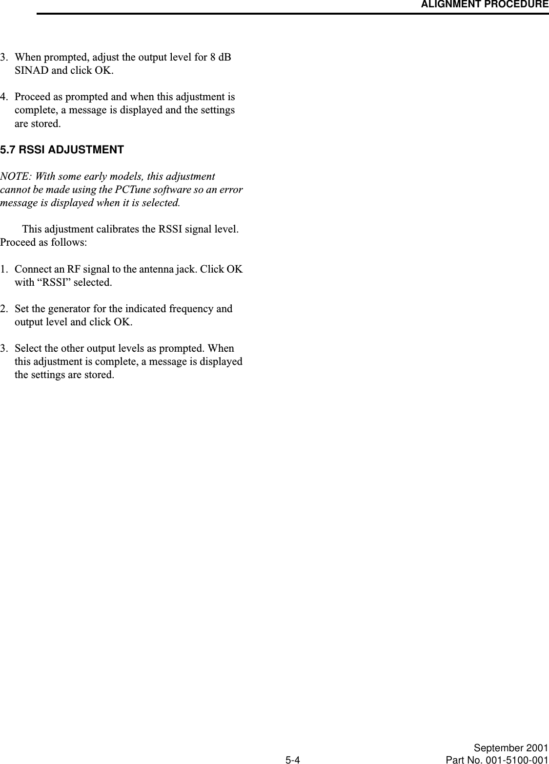 ALIGNMENT PROCEDURE5-4 September 2001Part No. 001-5100-0013. When prompted, adjust the output level for 8 dB SINAD and click OK. 4. Proceed as prompted and when this adjustment is complete, a message is displayed and the settings are stored. 5.7 RSSI ADJUSTMENTNOTE: With some early models, this adjustment cannot be made using the PCTune software so an error message is displayed when it is selected.This adjustment calibrates the RSSI signal level. Proceed as follows:1. Connect an RF signal to the antenna jack. Click OK with “RSSI” selected.2. Set the generator for the indicated frequency and output level and click OK.3. Select the other output levels as prompted. When this adjustment is complete, a message is displayed the settings are stored. 