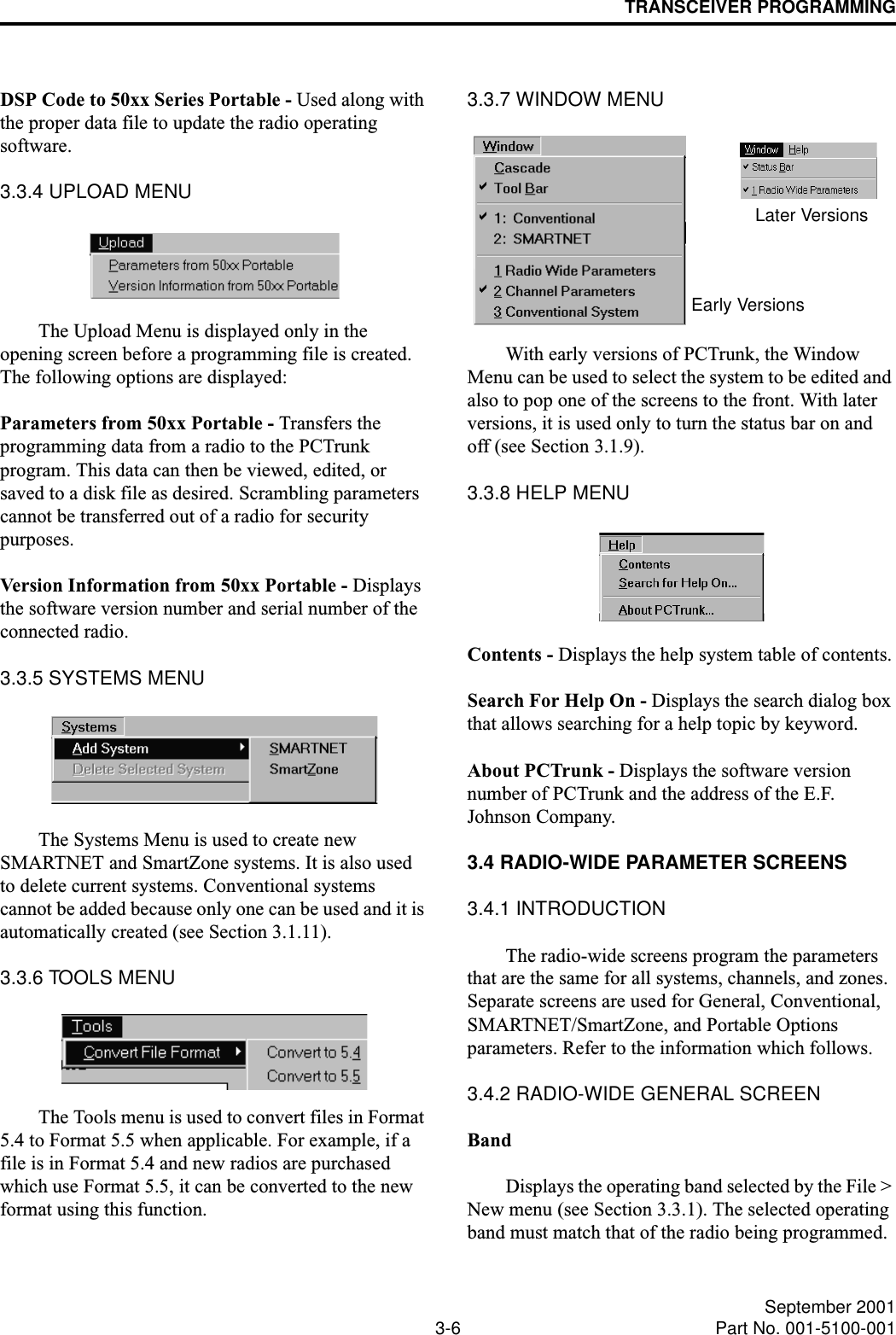 TRANSCEIVER PROGRAMMING3-6 September 2001Part No. 001-5100-001DSP Code to 50xx Series Portable - Used along with the proper data file to update the radio operating software.3.3.4 UPLOAD MENUThe Upload Menu is displayed only in the opening screen before a programming file is created. The following options are displayed:Parameters from 50xx Portable - Transfers the programming data from a radio to the PCTrunk program. This data can then be viewed, edited, or saved to a disk file as desired. Scrambling parameters cannot be transferred out of a radio for security purposes.Version Information from 50xx Portable - Displays the software version number and serial number of the connected radio.3.3.5 SYSTEMS MENUThe Systems Menu is used to create new SMARTNET and SmartZone systems. It is also used to delete current systems. Conventional systems cannot be added because only one can be used and it is automatically created (see Section 3.1.11).3.3.6 TOOLS MENUThe Tools menu is used to convert files in Format 5.4 to Format 5.5 when applicable. For example, if a file is in Format 5.4 and new radios are purchased which use Format 5.5, it can be converted to the new format using this function.3.3.7 WINDOW MENUWith early versions of PCTrunk, the Window Menu can be used to select the system to be edited and also to pop one of the screens to the front. With later versions, it is used only to turn the status bar on and off (see Section 3.1.9).3.3.8 HELP MENUContents - Displays the help system table of contents.Search For Help On - Displays the search dialog box that allows searching for a help topic by keyword.About PCTrunk - Displays the software version number of PCTrunk and the address of the E.F. Johnson Company.3.4 RADIO-WIDE PARAMETER SCREENS3.4.1 INTRODUCTIONThe radio-wide screens program the parameters that are the same for all systems, channels, and zones. Separate screens are used for General, Conventional, SMARTNET/SmartZone, and Portable Options parameters. Refer to the information which follows.3.4.2 RADIO-WIDE GENERAL SCREENBandDisplays the operating band selected by the File &gt; New menu (see Section 3.3.1). The selected operating band must match that of the radio being programmed. Early VersionsLater Versions