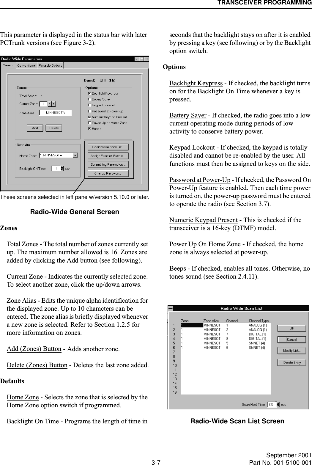 TRANSCEIVER PROGRAMMING3-7 September 2001Part No. 001-5100-001This parameter is displayed in the status bar with later PCTrunk versions (see Figure 3-2).Radio-Wide General ScreenZonesTotal Zones - The total number of zones currently set up. The maximum number allowed is 16. Zones are added by clicking the Add button (see following).Current Zone - Indicates the currently selected zone. To select another zone, click the up/down arrows.Zone Alias - Edits the unique alpha identification for the displayed zone. Up to 10 characters can be entered. The zone alias is briefly displayed whenever a new zone is selected. Refer to Section 1.2.5 for more information on zones.Add (Zones) Button - Adds another zone.Delete (Zones) Button - Deletes the last zone added.DefaultsHome Zone - Selects the zone that is selected by the Home Zone option switch if programmed.Backlight On Time - Programs the length of time in seconds that the backlight stays on after it is enabled by pressing a key (see following) or by the Backlight option switch.OptionsBacklight Keypress - If checked, the backlight turns on for the Backlight On Time whenever a key is pressed.Battery Saver - If checked, the radio goes into a low current operating mode during periods of low activity to conserve battery power.Keypad Lockout - If checked, the keypad is totally disabled and cannot be re-enabled by the user. All functions must then be assigned to keys on the side.Password at Power-Up - If checked, the Password On Power-Up feature is enabled. Then each time power is turned on, the power-up password must be entered to operate the radio (see Section 3.7).Numeric Keypad Present - This is checked if the transceiver is a 16-key (DTMF) model.Power Up On Home Zone - If checked, the home zone is always selected at power-up.Beeps - If checked, enables all tones. Otherwise, no tones sound (see Section 2.4.11).Radio-Wide Scan List ScreenThese screens selected in left pane w/version 5.10.0 or later.